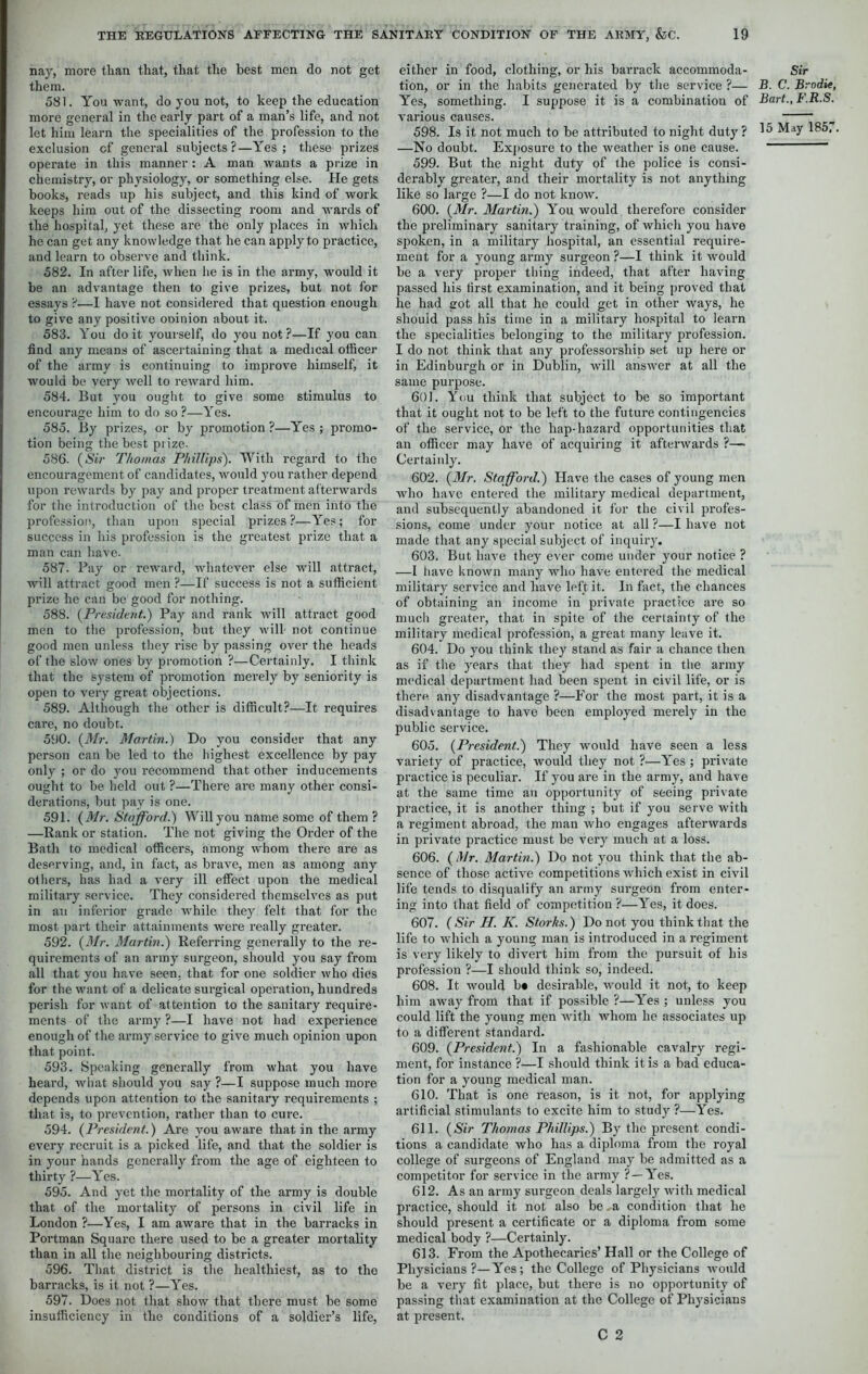 nay, more than that, that the best men do not get them. 581. You want, do you not, to keep the education more general in the early part of a man’s life, and not let him learn the specialities of the profession to the exclusion of general subjects?—Yes; these prizes operate in this manner : A man wants a prize in chemistry, or physiology, or something else. He gets books, reads up his subject, and this kind of work keeps him out of the dissecting room and wards of the hospital, yet these are the only places in which he can get any knowledge that he can apply to practice, and learn to observe and think. 582. In after life, when lie is in the army, would it be an advantage then to give prizes, but not for essays ?—I have not considered that question enough to give any positive ooinion about it. 583. You do it yourself, do you not ?—If you can find any means of ascertaining that a medical officer of the army is continuing to improve himself, it Avould be very well to reward him. 584. But you ought to give some stimulus to encourage him to do so ?—Yes. 585. By prizes, or by promotion ?—Yes ; promo- tion being the best prize. 586. (Sir Thomas Phillips). With regard to the encouragement of candidates, would you rather depend upon rewards by pay and proper treatment afterwards for the introduction of the best class of men into the profession, than upon special prizes?—Yes; for success in his profession is the greatest prize that a man can have. 587. Bay or reward, whatever else will attract, will attract good men ?—If success is not a sufficient prize he can be good for nothing. 588. (President.) Pay and rank will attract good men to the profession, but they will not continue good men unless they rise by passing over the heads of the slow ones by promotion ?—Certainly. I think that the system of promotion merely by seniority is open to very great objections. 589. Although the other is difficult?—It requires care, no doubt. 590. (Mr. Martin.) Do you consider that any person can be led to the highest excellence by pay only ; or do you recommend that other inducements ought to be held out ?—There are many other consi- derations, but pay is one. 591. (Mr. Stafford.) Will you name some of them ? —Rank or station. The not giving the Order of the Bath to medical officers, among whom there are as deserving, and, in fact, as brave, men as among any others, has had a very ill effect upon the medical military service. They considered themselves as put in an inferior grade while they felt that for the most part their attainments were really greater. 592. (Mr. Martin.) Referring generally to the re- quirements of an army surgeon, should you say from all that you have seen, that for one soldier who dies for the want of a delicate surgical operation, hundreds perish for want of attention to the sanitary require- ments of the army ?—I have not had experience enough of the army service to give much opinion upon that point. 593. Speaking generally from what you have heard, what should you say ?—I suppose much more depends upon attention to the sanitary requirements ; that is, to prevention, rather than to cure. 594. (President.) Are you aware that in the army every recruit is a picked life, and that the soldier is in your hands generally from the age of eighteen to thirty ?—Yes. 595. And yet the mortality of the army is double that of the mortality of persons in civil life in London ?—Yes, I am aware that in the barracks in Portman Square there used to be a greater mortality than in all the neighbouring districts. 596. That district is the healthiest, as to the barracks, is it not ?—Yes. 597. Does not that show that there must be some insufficiency in the conditions of a soldier’s life, either in food, clothing, or his barrack accommoda- tion, or in the habits generated by the service ?— Yes, something. I suppose it is a combination of various causes. 598. Is it not much to be attributed to night duty ? —No doubt. Exposure to the weather is one cause. 599. But the night duty of the police is consi- derably greater, and their mortality is not anything like so large ?—I do not know. 600. (Mr. Martin.) You would therefore consider the preliminary sanitary training, of which you have spoken, in a military hospital, an essential require- ment for a young army surgeon ?—I think it would be a very proper tiling indeed, that after having passed his lirst examination, and it being proved that he had got all that he could get in other ways, he shouid pass his time in a military hospital to learn the specialities belonging to the military profession. I do not think that any professorship set up here or in Edinburgh or in Dublin, will answer at all the same purpose. 601. You think that subject to be so important that it ought not to be left to the future contingencies of the service, or the hap-hazard opportunities that an officer may have of acquiring it afterwards ?— Certainly. 602. (Mr. Stafford.) Have the cases of young men who have entered the military medical department, and subsequently abandoned it for the civil profes- sions, come under your notice at all ?—I have not made that any special subject of inquiry. 603. But have they ever come under your notice ? —I have known many who have entered the medical military service and have left it. In fact, the chances of obtaining an income in private practice are so much greater, that in spite of the certainty of the military medical profession, a great many leave it. 604. Do you think they stand as fair a chance then as if the years that they had spent in the army medical department had been spent in civil life, or is there any disadvantage ?—For the most part, it is a disadvantage to have been employed merely in the public service. 605. (President.) They would have seen a less variety of practice, would they not ?—Yes ; private practice is peculiar. If you are in the army, and have at the same time an opportunity of seeing private practice, it is another thing ; but if you serve with a regiment abroad, the man who engages afterwards in private practice must be very much at a loss. 606. (Mr. Martin.) Do not you think that the ab- sence of those active competitions which exist in civil life tends to disqualify an army surgeon from enter- ing into that field of competition ?—Y'es, it does. 607. (Sir II. K. Storks.) Do not you think that the life to which a young man is introduced in a regiment is very likely to divert him from the pursuit of his profession ?—I should think so, indeed. 608. It would b« desirable, would it not, to keep him away from that if possible ?—Y’es ; unless you could lift the young men with whom he associates up to a different standard. 609. (President.) In a fashionable cavalry regi- ment, for instance ?—I should think it is a bad educa- tion for a young medical man. 610. That is one reason, is it not, for applying artificial stimulants to excite him to study ?—Yes. 611. (Sir Thomas Phillips.) By the present condi- tions a candidate who has a diploma from the royal college of surgeons of England may be admitted as a competitor for service in the army ? — Yres. 612. As an army surgeon deals largely with medical practice, should it not also be a condition that he should present a certificate or a diploma from some medical body ?—Certainly. 613. From the Apothecaries’ Hall or the College of Physicians?—Y’es; the College of Physicians would be a very fit place, but there is no opportunity of passing that examination at the College of Physicians at present. C 2 Sir B. C. Brodie, Bart., F.R.S.