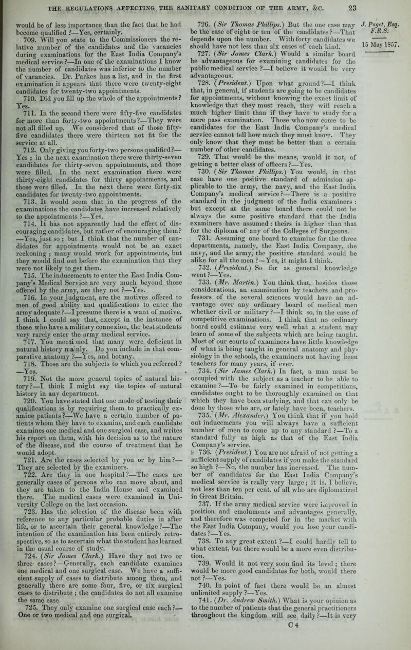 would be of less importance than the fact that he had become qualified ?—Yes, certainly. 709. Will you state to the Commissioners the re- lative number of the candidates and the vacancies during examinations for the East India Company’s medical service ?—In one of the examinations I know the number of candidates was inferior to the number of vacancies. Dr. Parkes has a list, and in the first examination it appears that there were twenty-eight candidates for twenty-two appointments. 710. Did you fill up the whole of the appointments? Yes. 711. In the second there were fifty-five candidates for more than forty-two appointments ?—They were not all filled up. We considered that of those fifty- five candidates there were thirteen not fit for the service at all. 712. Only giving you forty-two persons qualified?— Yes ; in the next examination there were thirty-seven candidates for thirty-seven appointments, and those were filled. In the next examination there were thirty-eight candidates for thirty appointments, and those were filled. In the next there were forty-six candidates for twenty-two appointments. 713. It would seem that in the progress of the examinations the candidates have increased relatively to the appointments ?—Yes. 7 Id. It has not apparently had the effect of dis- couraging candidates, but rather of encouraging them? —Yes, just so ; but I think that the number of can- didates for appointments would not be an exact reckoning ; many would work for appointments, but they would find out before the examination that they were not likely to get them. 715. The inducements to enter the East India Com- pany’s Medical Service are very much beyond those offered by the army, are they not ?—Yes. 716. In your judgment, are the motives offered to men of good ability and qualifications to enter the army adequate ?—I presume there is a want of motive. I think I could say that, except in the instance of those who have a military connexion, the best students very rarely enter the army medical service. 717. You mentimed that many were deficient in natural history mainly. Do you include in that com- parative anatomy ?—Yes, and botany. 718. Those are the subjects to which you referred ? —Yes. 719. Not the more general topics of natural his- tory?—I think I might say the topics of natural history in any department. 720. Y”ou have stated that one mode of testing their qualifications is by requiring them to practically ex- amine patients ?—We have a certain number of pa- tients whom they have to examine, and each candidate examines one medical and one surgical case, and writes his report on them, with his decision as to the nature of the disease, and the course of treatment that he would adopt. 721. Are the cases selected by you or by him?— They are selected by the examiners. 722. Are they in one hospital ?—The cases are generally cases of persons who can move about, and they are taken to the India House and examined there. The medical cases were examined in Uni- versity College on the last occasion. 723. Has the selection of the disease been with reference to any particular probable duties in after life, or to ascertain their general knowledge ?—The intention of the examination has been entirely retro- spective, so as to ascertain what the student has learned in the usual course of study. 724. (Sir James Clark.) Have they not two or three- cases?—Generally, each candidate examines one medical and one surgical case. We have a suffi- cient supply of cases to distribute among them, and generally there are some four, five, or six surgical cases to distribute ; the candidates do not all examine the same case 725. They only examine one surgical case each ?— One or two medical and one surgical. 726. (Sir Thomas Phillips.) But the one case may be the case of eight or ten of the candidates ?—That depends upon the number. With forty candidates we 727. (Sir James Clark.) Would a similar board be advantageous for examining candidates for the public medical service ?—I believe it would be very advantageous. 728. (President.) Upon what ground?—I think that, in general, if students are going to be candidates for appointments, without knowing the exact limit of knowledge that they must reach, they will reach a much higher limit than if they have to study for a mere pass examination. Those who now come to be candidates for the East India Company’s medical service cannot tell how much they must know. They only know that they must be better than a certain number of other candidates. 729. That would be the means, would it not, of getting a better class of officers ?—Yes. 730. (Sir Thomas Phillips.) Yrou would, in that case have one positive standard of admission ap- plicable to the army, the navy, and the East India Company’s medical service?—There is a positive standard in the judgment of the India examiners : but except at the same board there could not be always the same positive standard that the India examiners have assumed : theirs is higher than that for the diploma of any of the Colleges cf Surgeons. 731. Assuming one board to examine for the three departments, namely, the East India Company, the navy, and the army, the positive standard would be alike for all the men ?—Yes, it might I think. 732. (President.) So far as general knowledge went ?—Yes. 733. (Mr. Martin.) You think that, besides those considerations, an examination by teachers and pro- fessors of the several sciences would have an ad- vantage over any ordinary board of medical men whether civil or military ?—I think so, in the case of competitive examinations. I think that no ordinary board could estimate very well what a student may learn of some of the subjects which are being taught. Most of our eourts of examiners have little knowledge of what is being taught in general anatomy and phy- siology in the schools, the examiners not having been teachers for many years, if ever. 734. (Sir James Clark.) In fact, a man must be occupied with the subject as a teacher to be able to examine ?—To be fairly examined in competitions, candidates ought to be thoroughly examined on that which they have been studying, and that can only be done by those who are, or lately have been, teachers. 735. (Mr. Alexander.) Yrou think that if you hold out inducements you will always have a sufficient number of men to come up to any standard ?—To a standard fully as high as that of the East India Company’s service. 736. (President.) You are not afraid of not getting a sufficient supply of candidates if you make the standard so high ?—No, the number has increased. The num- ber of candidates for the East India Company’s medical service is really very large; it is, I believe, not less than ten per cent, of all who are diplomatized in Great Britain. 737. If the army medical service were improved in position and emoluments and advantages generally, and therefore was competed for in the market with the East India Company, would you lose your candi- dates ?—Yes. 738. To any great extent ?—I could hardly tell to what extent, but there would be a more even distribu- tion. 739. Would it not very soon find its level; there would be more good candidates for both, would there not ?—Yes. 740. In point of fact there would be an almost unlimited supply ?—Y”es. 741. (Dr. Andrew Smith.) What is your opinion as to the number of patients that the general practitioners throughout the kingdom will see daily ?—It is very C 4 J. Paget, Esq F.R.S.