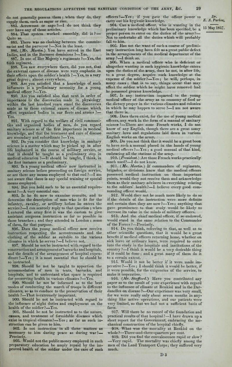 do not generally possess them ; when they do, they supply them, such as sugar or rice. 883. Arrowroot or sago ?—I do not think they ever have any of those articles. 884. That system worked smoothly, did it ? — Quite so. 88.5. There was no clashing between the commis- sariat and the purveyor ?—Not in the least. 886. {Mr. Martin.) You have served in the East Indies, and in the Burmese dominions ?—Yes. 887. In one of Her Majesty's regiments ?—Yes, the 84th regiment. 888. You saw everywhere there, did you not, that the external causes of disease were very emphatic in their effects upon the soldier’s health ?—Yes, to a very great degree ; almost everywhere. 889. Are you satisfied that a knowledge of such influences is a preliminary necessity for a young medical officer ?—Yes. 890. Are you satisfied also that next in order of importance to the discoveries made in physiology Avithin the last hundred years stand the discoveries made as to those external causes of disease which affect organized bodies in our fleets and armies ?— Yes. 891. With regard to the welfare of civil communi- ties and organized bodies of men, do you regard sanitary science as of the first importance in medical knowledge, and that the treatment and cure of disease are secondary and subordinate ?—Yes. 892. Do you consider that knowledge in sanitary science is a matter which may be picked up in after life haphazard in the course of military service, or that it should be taught as a preliminary step in medical education ?—It should be taught, I think, in the first instance as a preliminary. 893. Is a young medical officer now instructed in sanitary science before proceeding on foreign service, or are there any means employed to that end ?—I am not aware that there is any special training or special means employed. 894. But you hold such to be an essential require- ment ?—A very essential one. 895. Is he fit now to examine recruits, and to determine the description of man who is fit for the infantry, cavalry, or artillery before he enters the service ?—1 can scarcely reply to that question ; when I entered the army first it was the custom to give assistant surgeons instruction as far as possible in those branches ; and they attended in London : some of them, for that purpose. 896. Does the young medical officer now receive instruction respecting the accoutrements and the 'clothing of the soldier as suitable to the various climates in which he serves ?—I believe not. 897. Should he not be instructed with regard to the construction and arrangementof barracks and hospitals, and the details of the arrangement of hospital expen- diture ?—Yes ; it is most essential that he should be so instructed. 898. Should he not be taught to apportion the accommodation of men in tents, barracks, and hospitals, and to understand what space is required for preserving health in various climates ?—Yes. 899. Should he not be informed as to the best ■modes of conducting the march of troops in different climates, so as to conduce to the preservation of their health ?—That is extremely important. 900. Should he not be instructed with regard to the influence of night duties and employment on the health of the soldier?—Yes. 901. Should he not be instructed as to the nature, causes, and treatment of formidable diseases which exist in tropical climates ?—Yes ; as far as such in- struction can be given to him. 902. Is not instruction in all these matters as necessary to him during peace as during war?—. Precisely. 903. Would not the public money employed in such preparatory education be amply repaid by the im- proved health of the soldier under the care of such officers?—Yes; if you gave the officer power to carry out his hygienic knowledge. 904. Can a medical officer, who is wanting in the preliminary knowledge which has been specified, be a proper person to enter on the duties of the army?— Not to undertake all the duties which will probably fall to him. 905. Has not the want of such a course of prelimi- nary instruction long been felt as a great public defect in the arrangements of the medical department of the army ?—I think so. 906. When a medical officer who is deficient or altogether wanting in such hygienic knowledge enters upon the duties of the army, does lie not, in after life, to a great degree, acquire such knowledge at the expense of the soldier?—Yes; lie will, perhaps, in many cases ; that is to say, things occur that may affect the soldier which he might have removed had lie possessed greater knowledge. 907. Is any instruction imparted to the young medical officer of the army as to economy of food or the dietary proper in the various climates and colonies in which he may happen to serve ?—I am not aware that there is. 908. Does there exist, for the use of young medical officers, any work in the form of a manual of sanitary science ?—There are some French works, I do not know of any English, though there are a great many sanitary laws and regulations laid down in various English works on the army. 909. Do you not think that it would be a great boon to have such a manual placed in the hands of young medical officers ?—Yes ; a good manual of that kind, embracing all the stations of the army. 910. {President.) Are those French works practically much used?—I do not know. 911. {Mr. Martin.) If commanders of regiments, brigades, or divisions knew that the medical officers possessed medical instruction on those important points, would they not receive them and acknowledge them as their sanitary advisers in everything relating to the soldiers’ health?—I believe every good com- manding officer would. 912. Would they not be much more likely to do so if the details of the instruction were more definite and certain than they are now?—Yes; anything that gave prominence to that study would be likely to increase its value in the minds of military officers. 913. And the chief medical officer, if so endowed, would stand in the same relation to the Commander of the Forces ?—Precisely. 914. Do you think, referring to that, as well as to other scientific questions, that it would be a great benefit if medical officers returning home, whether on sick leave or ordinary leave, were required to enter into the study in the hospitals and institutions of the country ?—I think it would be a very desirable thing if it could be done; and a great many of them do it to a certain extent. 915. Would it not be better if it were made im- perative ?—Yes ; I should think it would be better, if it were possible, for the exigencies of the service, to make it imperative. 916. {Mr. Stafford.) Have you contributed any paper as to the result of your experience with regard to the influence of climate at Renkioi and in the Dar- danelles on disease ?—Our experience was very small, for wc were really only about seven months in any- thing like active operations, and our patients were very limited, so that we had not a sufficient basis of facts. 917. Will there be no record of the foundation and practical results of that hospital ?—I have drawn up a short report for the Government, embracing the me- chanical construction of the hospital chiefly. 918. What was the mortality at Renkioi on the whole ?—Thrce-and-three-quarters per cent. 919. Did you find the convalescence rapid or slow? —Very rapid. The mortality was chiefly among the men of the Laud Transport Corps; they suffered very much. D 3 Dr. E. A. Parkes,