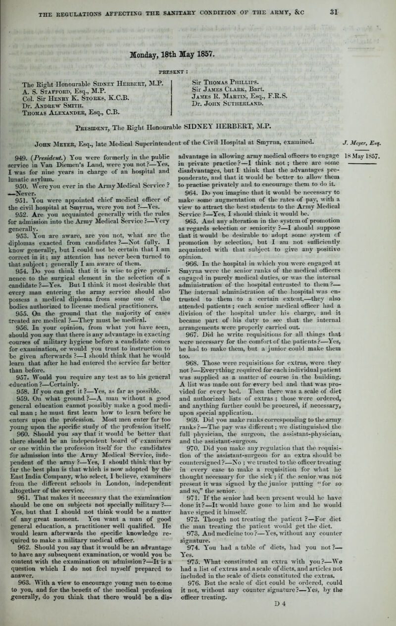 Monday, 18th May 1857. PRESENT : The Eight Honourable Sidney Herbert, M.P. A. S. Stafford, Esq., M.P. Col. Sir Henry K. Storks, K.C.B. Dr. Andrew Smith. Thomas Alexander, Esq., C.B. Sir Thomas Phillips. Sir James Clark, Bart. James E. Martin, Esq., F.E.S. Dr. John Sutherland. President, The Eight Honourable SIDNEY HEEBEET, M.P. John Meyer, Esq., late Medical Superintendent of the Civil Hospital at Smyrna, examined. J. Meyer, Enq. 949. (President.) Y'ou were formerly in the public service in Van Diemen’s Land, were you not?—Yes, I was for nine years in charge of an hospital and lunatic asylum. 950. Were you ever in the Army Medical Service ? —Never. 951. You were appointed chief medical officer of the civil hospital at Smyrna, were you not ?—Yes. 952. Are you acquainted generally with the rules for admission into the Army Medical Service ?—Very generally. 953. Y'ou are aware, are you not, what arc the diplomas exacted from candidates ?—Not fully. I know generally, but I could not be certain that I am correct in it; my attention has never been turned to that subject; generally I am aware of them. 954. Do you think that it is wise to give promi- nence to the surgical element in the selection of a candidate ?—Yes. But I think it most desirable that every man entering the army service should also possess a medical diploma from some one of the bodies authorized to license medical practitioners. 955. On the ground that the majority of cases treated are medical ?—They must be medical. 956. In your opinion, from what you have seen, should you say that there is any advantage in exacting courses of military hygiene before a candidate comes for examination, or would you trust to instruction to be given afterwards ?—I should think that he would learn that after he had entered the service far better than before. 957. Would you require any test as to his general •education ?—Certainly. 958. If you can get it ?—Yes, as far as possible. 959. On what ground ?—A man without a good general education cannot possibly make a good medi- cal man ; he must first learn how to learn before lie enters upon the profession. Most men enter far too young upon the specific study of the profession itself. 960. Should you say that it would be better that there should be an independent board of examiners or one within the profession itself for the candidates for admission into the Army Medical Service, inde- pendent of the army ?—Yes, I should think that by far the best plan is that which is now adopted by the East India Company, who select, I believe, examiners from the different schools in London, independent altogether of the service. 961. That makes it necessary that the examination should be one on subjects not specially military ?— Yes, but that I should not think would be a matter of any great moment. You want a man of good general education, a practitioner well qualified. He would learn afterwards the specific knowledge re- quired to make a military medical officer. 962. Should you say that it would be an advantage to have any subsequent examination, or would you be content with the examination on admission?—It is a question which I do not feel myself prepared to answer. 963. With a view to encourage young men to come to you, and for the benefit of the medical profession generally, do you think that there would be a dis- advantage in allowing army medical officers to engage 18 May 1857. in private practice?—I think not; there are some disadvantages, but I think that the advantages pre- ponderate, and that it would be better to allow them to practise privately and to encourage them to do it. 964. Do you imagine that it would be necessary tc make some augmentation of the rates of pay, with a view to attract the best students to the Army Medical Service ?—Yes, I should think it would be. 965. And any alteration in the system of promotion as regards selection or seniority ?—I should suppose that it would be desirable to adopt some system <;f promotion by selection, but I am not sufficiently acquainted with that subject to give any positive opinion. 966. In the hospital in which you were engaged at Smyrna were the senior ranks of the medical officers engaged in purely medical duties, or was the internal administration of the hospital entrusted to them ?— The internal administration of the hospital was en- trusted to them to a certain extent,—they also attended patients ; each senior medical officer had a division of the hospital under his charge, and it became part of his duty to see that the internal arrangements were properly carried out. 967. Did he write requisitions for all things that were necessary for the comfort of the patients?—Yes, he had to make them, but a junior could make them too. 968. Those were requisitions for extras, were they not ?—Everything required for each individual patient was supplied as a matter of course in the building. A list was made out for every bed and that was pro- vided for every bed. Then there was a scale of diet and authorized lists of extras ; those were ordered, and anything further could be procured, if necessary, upon special application. 969. Did you make ranks corresponding to the army ranks?—The pay was different; we distinguished the full physician, the surgeon, the assistant-physician, and the assistant-surgeon. 970. Did you make any regulation that the requisi- tion of the assistant-surgeon for an extra should be countersigned?—No ; we trusted to the officer treating in every case to make a requisition for what he thought necessary for the sick ; if the senior was not present it was signed by the junior putting “for so and so,” the senior. 971. If the senior had been present would he have done it?—It would have gone to him and he would have signed it himself. 972. Though not treating the patient ?—For diet the man treating the patient would get the diet. 973. And medicine too?—Yes, without any counter signature. 974. Y'ou had a table of diets, had you not ?— Yes. 975. What constituted an extra with you?—Wo had a list of extras and a scale of diets, and articles not included in the scale of diets constituted the extras. 976. But the scale of diet could be ordered, could it not, without any counter signature?—Y'es, by the officer treating. D 4