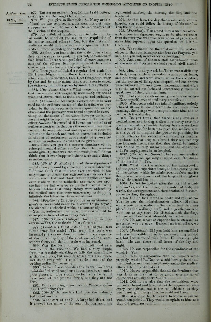 J. Meyer, Esq. 977. But not an extra?—Yes, I think I said before, anything extra that might be required 18 May 1857. 978. Will you give an illustration ?—If any article of furniture was required in a division, not diet, then a requisition would be made by the senior officer of the division of the hospital. 979. An article of furniture not included in the list would be supplied, you say, on the requisition of the senior medical officer?—Yes, but the diets and medicines would only require the requisition of the medical officer attending the patient. 980. At first you found that the scale upon which they went was extravagant, did you not, as to orders of that kind ?—There was a good deal of extravagance ; many of the officers had never ordered diets in a similar way, they had not had experience. 981. Then you established a regular diet scale?— No, I was obliged to limit the extras, and to establish a list of authorized extras, then I got things into order by that and by other means that were taken to check the extravagant orders given by some of the officers. 982. (Sir James Chirk.) What were the things that were most extravagantly used ?—Quantities of wine and extras, such as fruit, oranges, and puddings. 983. (President.) Although everything that was used lor the ordinary course of the hospital was pro- vided by the purveyor without a requisition, on the other hand the purveyor was bound to provide every- thing in the shape of an extra, however extraordi- nary it might be, upon the requisition of the medical officer ?—Not if it exceeded, if it was not in the list of authorized extras, in that case the medical officer must come to the superintendent and report his reasons for requesting that such and such an extra not included in the list of authorized extras might be given ; but without his authority it could not be given. 984. Then you got the counter-signature of the principal medical officer?—Yes, then the purveyor would give it; that was the rule made, but I do not think that it ever happened, there were many things so authorized. 985. (Sir II. K. Storks.) It had three signatures? —Only two; it would go direct to the superintendent. I do not think that the case ever occurred; it was only done to check the extraordinary orders that were given. I do not think that an application was ever made to me to authorize any extra not upon the list; the list was so ample that it could hardly happen; before that many things were ordered by the medical men that were unnecessary, multiplying infinitely the labour in the establishment. 986. (President.) In your opinion an assistant-sur- geon’s orders should never be allowed to go beyond the diet table authorized without a counter signature ? —Yes, the authorized diet table; but that should be so ample as to meet all ordinary cases. 987. (Sir Thomas Phillips.) Including in that extras?—Yes, the authorized list of extras. 988. (President.) What scale of diet had you ; was it the army diet scale?—.The army diet scale was increased; it was not found sufficient in consequence of the inferior quality of the meat, and other circum- stances there, and the diet scale was increased. 989. Was the form for the diet roll used as a voucher for the amount?—We had a very simple form, not certainly checking so fully the expenditure as the army plan, but simplifying matters very much, and doing away with a considerable amount of the writing ordinarily necessary. 990. So that it was maintainable in war ?—It was maintained there throughout; it was introduced under great pressure. The system worked very fairly. I have some of the printed forms, but they are not here. 991. Will you bring them here on Wednesday?— Yes, I will bring them. 992. (Sir II. K. Storks.) Had you the ordinary bed ticket ?—Yes. 993. What sort of one ?—A large bed ticket, and it showed the name of the man, the regiment, the regimental number, the disease, the diet, and the treatment. 994. So that from the day that a man entered the hospital you could follow the history of his case ?— Yes, the whole history. 995. (President). You stated that a medical officer with a counter signature ought to be able to exact from the purveyor whatever was requested ; you would make him supreme upon the question of diet ?— Certainly. 996. What should be the relation of the medical officer to the hospital superintendent ; at Smyrna, you had, had you not, army orderlies ?—Some. 997. And some of the new staff corps ?—No, none of the new staff corps ; we had special civil attend- ants. 998. How did they work ?—There was a difficulty at first, many of them exceeded, went out on leave, and got tipsy, and were irregular in their conduct, but the system of fining was adopted, and one or two were dismissed for very gross misconduct, and after that the attendants behaved uncommonly well. I speak now of the civil attendants. 999. Had you any such authority over the orderlies?- —None myself, over the military orderlies. 1000. What course did you take if a military orderly behaved ill ?—He was referred to the officer com- manding, the charge was brought before him, and he dealt with the offender. 1001. . Do you think that there is any evil in a medical man not having a direct authority over the- hospital attendants ? — My feeling has always been that it would be far better to give the medical man in charge of an hospital the power of punishing for minor offences the orderlies employed as hospital attendants in that hospital ; but if they required any heavier punishment, that then they should be handed over to the military authorities, and be considered unfit for employment in an hospital. 1002. (Sir II. K. Storks.) Had you any medical officer at Smyrna specially charged with the duties of the hospital ?—Yes. 1003. What was the nature of his duties ?—Ho had the general superintendence, and the carrying out of instructions which he might receive from me for the detailed arrangements of the hospital throughout the whole establishment. 1004. In fact lie looked after the hospital attend- ants ?—Yes, and the nurses, the number of beds, the wards, the arrangements and classification of diseases, and everything throughout. 1005. Did he look after the books and returns ?— Yes; he was the administrative officer. He saw no patients ; the medical officer who had that was- placed on the ordinary staff, and a gentleman who went out as my clerk, Mr. Goolden, took the duty, and carried it out most admirably to the last. 1006. lie was a sort of superior house steward or governor, was ho not ?—Resident medical officer, we called him. 1007. (President.) Did you hold him responsible ? —It was impossible for mo to see everything carried out, but I went round with him. He was my right hand. He was there at all hours of the day and night. 1008. He was responsible for the cleanliness of the- wards ?—Yes. 1009. Was he responsible that the patients were properly washed ?—No, he would hardly do that— that would come more immediately under the medical officer attending the patient. 1010. He was responsible that all the furniture that was down in that list to be given as a matter of course was actually there ?—Yes. 1011. Did he see also that the requisitions were properly obeyed ?—He could not be acquainted with every requisition, not minor requisitions; as they would not go through him, lie could not know. 1012. Would he be the person to whom a patient would complain ?—They would complain to him, and they did complain to him.