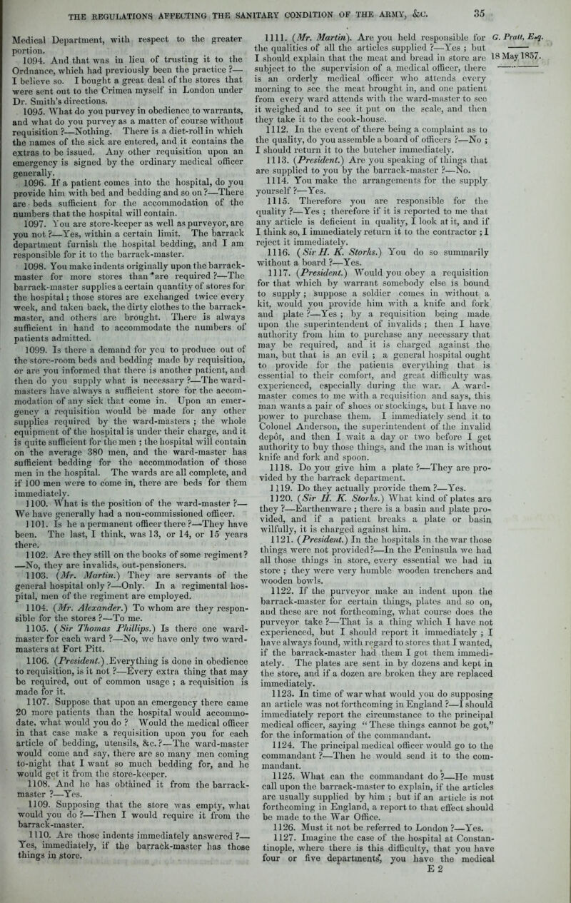 Medical Department, with respect to the greater portion. 1094. And that was in lieu of trusting it to the Ordnance, which had previously been the practice ?— I believe so. I bought a great deal of the stores that were sent out to the Crimea myself in London under Dr. Smith’s directions. 1095. What do you purvey in obedience to warrants, and what do you purvey as a matter of course without requisition ?—Nothing. There is a diet-roll in which the names of the sick are entered, and it contains the extras to be issued. Any other requisition upon an emergency is signed by the ordinary medical officer generally. 1096. If a patient comes into the hospital, do you provide him with bed and bedding and so on ?—There are beds sufficient for the accommodation of the numbers that the hospital will contain. 1097. You are store-keeper as well as purveyor, are you not ?—Yes, within a certain limit. The barrack department furnish the hospital bedding, and I am responsible for it to the barrack-master. 1098. You make indents originally upon the barrack- master for more stores than ‘are required?—The barrack-master supplies a certain quantity of stores for the hospital; those stores are exchanged twice every week, and taken back, the dirty clothes to the barrack- master, and others are brought. There is always sufficient in hand to accommodate the numbers of patients admitted. 1099. Is there a demand for you to produce out of the store-room beds and bedding made by requisition, or arc you informed that there is another patient, and then do you supply what is necessary ?—The ward- masters have always a sufficient store for the accom- modation of any sick that come in. Upon an emer- gency a requisition would be made for any other supplies required by the ward-masters ; the whole equipment of the hospital is under their charge, and it is quite sufficient for the men ; the hospital will contain on the average 380 men, and the ward-master has sufficient bedding for the accommodation of those men in the hospital. The wards are all complete, and if 100 men were to come in, there are beds for them immediately. 1100. What is the position of the ward-master ?— We have generally had a non-commissioned officer. 1101. Is he a permanent officer there ?—They have been. The last, I think, was 13, or 14, or 15 years there. 1102. Are they still on the books of some regiment ? —No, they are invalids, out-pensioners. 1103. (Mr. Martin.) They are servants of the general hospital only ?—Only. In a regimental hos- pital, men of the regiment are employed. 1104. (Mr. Alexander.) To whom are they respon- sible for the stores ?—To me. 1105. (Sir Thomas Phillips.) Is there one ward- master for each ward ?—No, we have only two ward- masters at Fort Pitt. 1106. (President.) .Everything is done in obedience to requisition, is it not ?—Every extra thing that may be required, out of common usage ; a requisition is made for it. 1107. Suppose that upon an emergency there came 20 more patients than the hospital would accommo- date, what would you do ? Would the medical officer in that case make a requisition upon you for each article of bedding, utensils, &c. ?—The ward-master would come and say, there are so many men coming to-night that I want so much bedding for, and he would get it from the store-keeper. 1108. And he has obtained it from the barrack- master ?—Yes. 1109. Supposing that the store was empty, what would you do ?—Then I would require it from the barrack-master. 1110. Are those indents immediately answered ?— Yes, immediately, if the barrack-master has those things in store. 1111. (Mr. Martin). Are you held responsible for G. Pralt, E»q. the qualities of all the articles supplied ?—Yes ; but I should explain that the meat and bread in store are 18 May 1857. subject to the supervision of a medical officer, there is an orderly medical officer who attends every morning to see the meat brought in, and one patient from every ward attends with the ward-master to see it weighed and to sec it put on the scale, and then they take it to the cook-house. 1112. In the event of there being a complaint as to the quality, do you assemble a board of officers ?—No ; I should return it to the butcher immediately. 1113. (President.) Are you speaking of things that are supplied to you by the barrack-master ?—No. 1114. You make the arrangements for the supply yourself ?—Yes. 1115. Therefore you are responsible for the quality ?—Yes ; therefore if it is reported to me that any article is deficient in quality, I look at it, and if I think so, I immediately return it to the contractor ; I reject it immediately. 1116. (Sir H. K. Storks.) You do so summarily without a board ?—Yes. 1117. (President.) Would you obey a requisition for that which by warrant somebody else is bound to supply ; suppose a soldier comes in without a kit, would you provide him with a knife and fork and plate ?—Yes ; by a requisition being made upon the superintendent of invalids ; then I have authority from him to purchase any necessary that may be required, and it is charged against the man, but that is an evil ; a general hospital ought to provide for the patients everything that is essential to their comfort, and great difficulty was experienced, especially during the war. A ward- master comes to me with a requisition and says, this man wants a pair of shoes or stockings, but I have no power to purchase them. I immediately send it to Colonel Anderson, the superintendent of the invalid depot, and then I wait a day or two before I get authority to buy those things, and the man is without knife and fork and spoon. 1118. Do you1 give him a plate?—They are pro- vided by the barrack department. 1119. Do they actually provide them ?—Yes. 1120. (Sir H. K. Storks.) What kind of [dates are they ?—Earthenware ; there is a basin and plate pro- vided, and if a patient breaks a plate or basin wilfully, it is charged against him. 1121. (President.) In the hospitals in the war those things were not provided?—In the Peninsula we had all those things in store, every essential we had in store ; they were very humble wooden trenchers and wooden bowls. 1122. If the purveyor make an indent upon the barrack-master for certain things, plates and so on, and these are not forthcoming, what course does the purveyor take ?—That is a thing which I have not experienced, but I should report it immediately ; I have always found, with regard to stores that I wanted, if the barrack-master had them I got them immedi- ately. The plates are sent in by dozens and kept in the store, and if a dozen are broken they are replaced immediately. 1123. In time of war what would you do supposing an article was not forthcoming in England ?—I should immediately report the circumstance to the principal medical officer, saying “ These things cannot be got,” for the information of the commandant. 1124. The principal medical officer would go to the commandant ?—Then he would send it to the com- mandant. 1125. What can the commandant do?—He must call upon the barrack-master to explain, if the articles are usually supplied by him ; but if an article is not forthcoming in England, a report to that effect should be made to the War Office. 1126. Must it not be referred to London ?—Yes. 1127. Imagine the case of the hospital at Constan- tinople, where there is this difficulty, that you have four or five departments', you have the medical E 2