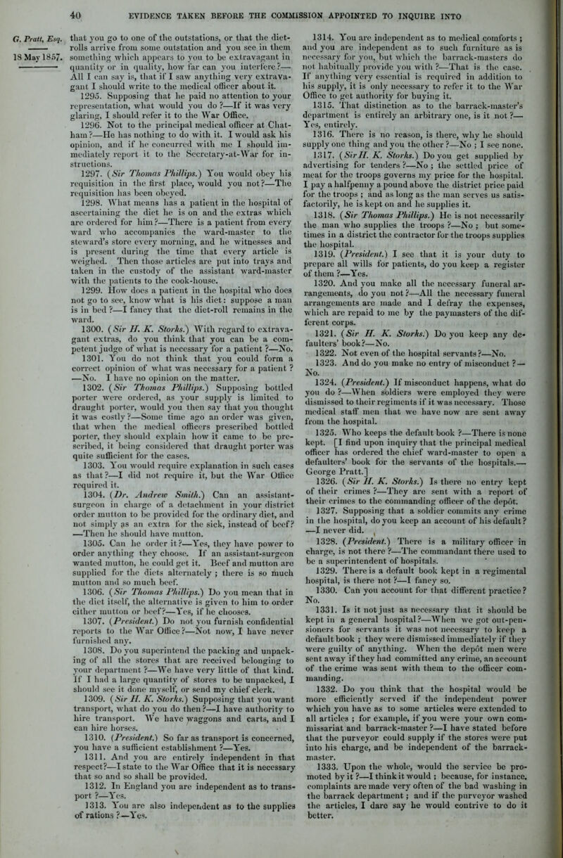 G. Pratt, Esq. that you go to one of the outstations, or that the (liet- rolls arrive from some outstation and you see in them IS May 1857. something which appears to you to be extravagant in quantity or in quality, how far can you interfere?— All I can say is, that if I saw anything very extrava- gant I should write to the medical olhcer about it. 1295. Supposing that he paid no attention to your representation, what would you do ?—If it was very glaring, I should refer it to the War Office. 1296. Not to the principal medical officer at Chat- ham?—He has nothing to do with it. I would ask his opinion, and if he concurred with me I should im- mediately report it to the Secretary-at-War for in- structions. 1297. (Sir Thomas Phillips.) You would obey his requisition in the first, place, would you not ?—The requisition has been obeyed. 1298. What means has a patient in the hospital of ascertaining the diet he is on and the extras which are ordered for him ?—There is a patient from every ward who accompanies the ward-master to the steward’s store every morning, and he witnesses and is present during the time that every article is weighed. Then those articles are put into trays and taken in the custody of the assistant ward-master with the patients to the cook-house. 1299. How does a patient in the hospital who does not go to see, know what is his diet: suppose a man is in bed ?—I fancy that the diet-roll remains in the ward. 1300. ( Sir II. K. Storks.) With regard to extrava- gant extras, do you think that you can be a com- petent judge of what is necessary for a patient ?—No. 1301. You do not think that you could form a correct opinion of what was necessary for a patient ? —No. I have no opinion on the matter. 1302. (Sir Thomas Phillips.) Supposing bottled porter were ordered, as your supply is limited to draught porter, would you then say that you thought it was costly ?—Some time ago an order was given, that when the medical officers prescribed bottled porter, they should explain how it came to be pre- scribed, it being considered that draught porter was quite sufficient for the cases. 1303. You would require explanation in such cases as that ?—I did not require it, but the War Office required it. 1304. {Dr. Andrew Smith.) Can an assistant- surgeon in charge of a detachment in your district order mutton to be provided for the ordinary diet, and not simply as an extra for the sick, instead of beef? —Then he should have mutton. 1305. Can he order it?—Yes, they have power to order anything they choose. If an assistant-surgeon wanted mutton, he could get it. Beef and mutton are supplied for the diets alternately ; there is so much mutton and so much beef. 1306. (Sir Thomas Phillips.) Do you mean that in the diet itself, the alternative is given to him to order cither mutton or beef?—Yes, if he chooses. 1307. {President.) Do not you furnish confidential reports to the War Office?—Not now, I have never furnished any. 1308. Do you superintend the packing and unpack- ing of all the stores that are received belonging to your department ?—We have very little of that kind. If I had a large quantity of stores to be unpacked, I should see it done myself, or send my chief clerk. 1309. {Sir H. K. Storks.) Supposing that you want transport, what do you do then ?—I have authority to hire transport. We have jvaggons and carts, and I can hire horses. 1310. (President.) So far as transport is concerned, you have a sufficient establishment ?—Yes. 1311. And you are entirely independent in that respect?—I state to the War Office that it is necessary that so and so shall be provided. 1312. In England you arc independent as to trans- port ?—Yes. 1313. You are also independent as to the supplies of rations ?—Yes. 1314. You are independent as to medical comforts ; and you are independent as to such furniture as is necessary for you, but which the barrack-masters do not habitually provide you with ?—That is the case. If anything very essential is required in addition to his supply, it is only necessary to refer it to the War Office to get authority for buying it. 1315. That distinction as to the barrack-master’s department is entirely an arbitrary one, is it not ?— Yes, entirely. 1316. There is no reason, is there, why he should supply one thing and you the other ?—No ; I see none. 1317. {SirII. K. Storks.) Do you get supplied by advertising for tenders?—No; the settled price of meat for the troops governs my price for the hospital. I pay a halfpenny a pound above the district price paid for the troops ; and as long as the man serves us satis- factorily, he is kept on and he supplies it. 1318. (Sir Thomas Phillips.) He is not necessarily the man who supplies the troops ?—No ; but some- times in a district the contractor for the troops supplies the hospital. 1319. {President.) I see that it is your duty to prepare all wills for patients, do you keep a register of them ?—Yes. 1320. And you make all the necessary funeral ar- rangements, do you not ?—All the necessary funeral arrangements are made and I defray the expenses, which are repaid to me by the paymasters of the dif- ferent corps. 1321. (Sir II. K. Storks.) Do you keep any de- faulters’ book?—No. 1322. Not even of the hospital servants?—No. 1323. And do you make no entry of misconduct ? — No. 1324. {President.) If misconduct happens, what do you do ?—When soldiers were employed they were dismissed to their regiments if it was necessary. Those medical staff men that we have now are sent away from the hospital. 1325. Who keeps the default book ?—There is none kept. [I find upon inquiry that the principal medical officer has ordered the chief ward-master to open a defaulters’ book for the servants of the hospitals.— George Pratt.] 1326. (Sir II. K. Storks.) Is there no entry kept of their crimes ?—They are sent with a report of their crimes to the commanding officer of the depot. 1327. Supposing that a soldier commits any crime in the hospital, do you keep an account of his default? —I never did. 1328. {President.) There is a military officer in charge, is not there ?—The commandant there used to be a superintendent of hospitals. 1329. There is a default book kept in a regimental hospital, is there not ?—I fancy so. 1330. Can you account for that different practice? No. 1331. Is it not just as necessary that it should be kept in a general hospital?—When we got out-pen- sioners for servants it was not necessary to keep a default book ; they were dismissed immediately if they were guilty of anything. When the depot men were sent away if they had committed any crime, an account of the crime was sent with them to the officer com- manding. 1332. Do you think that the hospital would be more efficiently served if the independent power which you have as to some articles were extended to all articles ; for example, if you were your own com- missariat and barrack-master ?—I have stated before that the purveyor could supply if the stores were put into his charge, and be independent of the barrack- master. 1333. Upon the whole, would the service be pro- moted by it ?—I think it would ; because, for instance, complaints are made very often of the bad washing in the barrack department; and if the purveyor washed the articles, I dare say he would contrive to do it better.