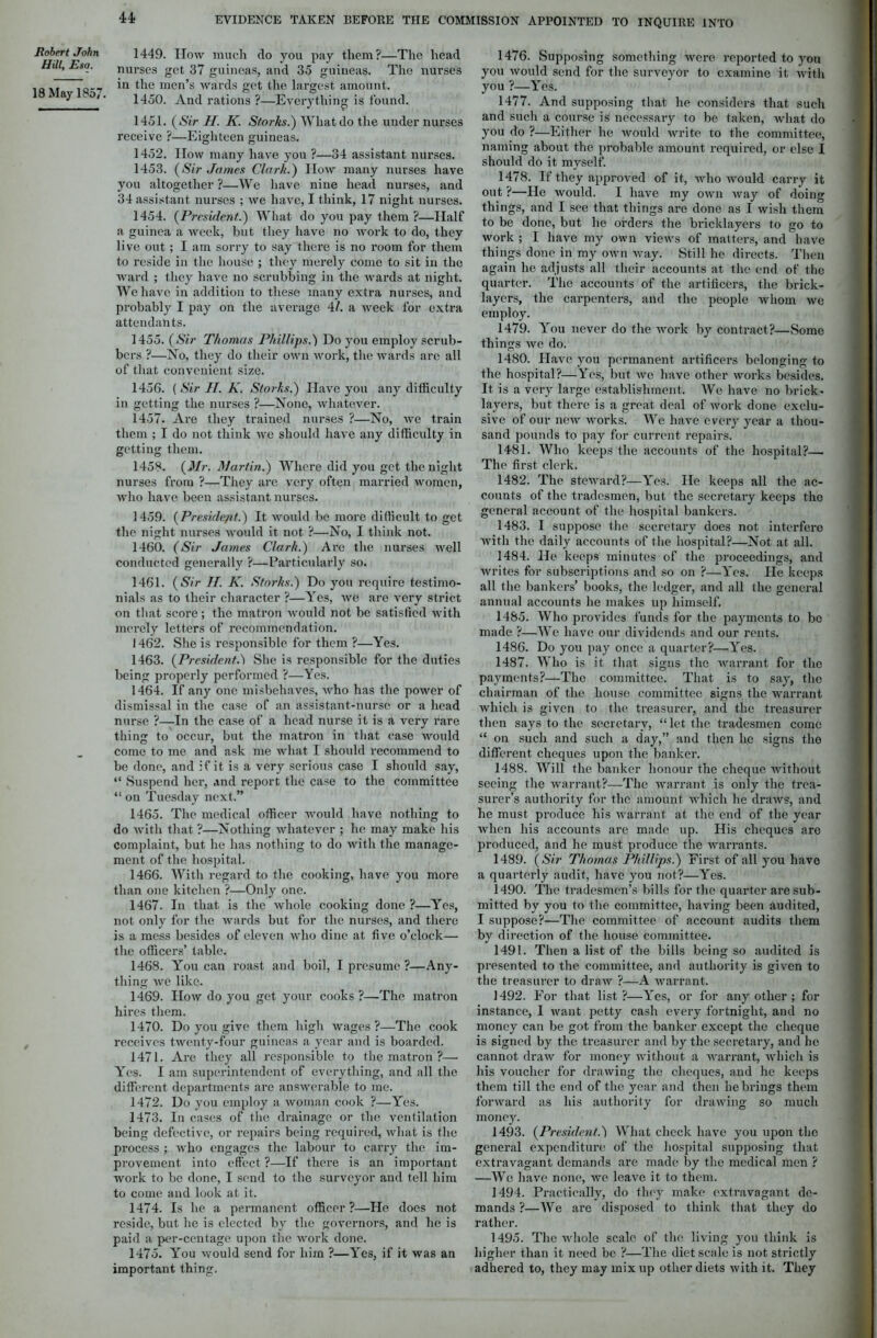 44; Robert John Hill, Eso. 18 May 1857. 1449. How much do you pay them?—The head nurses get 37 guineas, and 35 guineas. The nurses in the men’s wards get the largest amount. 1450. And rations ?—Everything is found. 1451. (Sir H. K. Storks.) What do the under nurses receive ?—Eighteen guineas. 1452. How many have you ?—34 assistant nurses. 1453. (Sir James Clark.) How many nurses have you altogether ?—We have nine head nurses, and 34 assistant nurses ; we have, I think, 17 night nurses. 1454. (President.) What do you pay them?—Half a guinea a week, but they have no work to do, they live out; I am sorry to say there is no room for them to reside in the house ; they merely come to sit in the ward ; they have no scrubbing in the wards at night. We have in addition to these many extra nurses, and probably I pay on the average 41. a week for extra attendants. 1455. (Sir Thomas Phillips.) Do you employ scrub- bers ?—No, they do their own work, the wards are all of that convenient size. 1456. ( Sir II. K. Storks.) Have you any difficulty in getting the nurses ?—None, whatever. 1457. Are they trained nurses ?—No, we train them ; I do not think we should have any difficulty in getting them. O O 1458. {Mr. Martin.) Where did you get the night nurses from ?—They are very often married women, who have been assistant nurses. 1459. {President.) It would be more difficult to get the night nurses would it not ?—No, I think not. 1460. (Sir James Clark.) Are the nurses well conducted generally ?—Particularly so. 1461. (Sir IT. K. Storks.) Do you require testimo- nials as to their character ?—Yes, we are very strict on that score; the matron would not be satisfied with merely letters of recommendation. 1462. She is responsible for them ?—Yes. 1463. (President.) She is responsible for the duties being properly performed ?—Yes. 1464. If any one misbehaves, who has the power of dismissal in the case of an assistant-nurse or a head nurse ?—In the case of a head nurse it is a very rare thing to occur, but the matron in that case would come to me and ask me what I should recommend to be done, and if it is a very serious case I should say, “ Suspend her, and report the case to the committee “ on Tuesday next.” 1465. The medical officer would have nothing to do with that ?—Nothing whatever ; he may make his Complaint, but he has nothing to do with the manage- ment of the hospital. 1466. With regard to the cooking, have you more than one kitchen ?—Only one. 1467. In that is the whole cooking done ?—Yes, not only for the wards but for the nurses, and there is a mess besides of eleven who dine at five o’clock— the officers’ table. 1468. You can roast and boil, I presume ?—Any- thing we like. 1469. How do you get your cooks ?—The matron hires them. 1470. Do you give them high wages ?—The cook receives twenty-four guineas a year and is boarded. 1471. Are they all responsible to the matron ?— Yes. I am superintendent of everything, and all the different departments are answerable to me. 1472. Do you employ a woman cook ?—Yes. 1473. In cases of the drainage or the ventilation being defective, or repairs being required, what is the process ; who engages the labour to carry the im- provement into effect ?—If there is an important work to be done, I send to the surveyor and tell him to come and look at it. 1474. Is lie a permanent officer ?—He does not reside, but he is elected by the governors, and lie is paid a per-centage upon the work done. 1475. You would send for him ?—Yes, if it was an important thing. 1476. Supposing something were reported to yon you would send for the surveyor to examine it with you ?—Yes. 1477. And supposing that he considers that such and such a course is necessary to be taken, what do you do ?—Either he would write to the committee, naming about the probable amount required, or else I should do it myself. 1478. If they approved of it, who would carry it out ?—Ho would. I have my own way of doing things, and I see that things are done as I wish them to be done, but he orders the bricklayers to go to work; I have my own views of matters, and have things done in my own way. Still he directs. Then again he adjusts all their accounts at the end of the quarter. The accounts of the artificers, the brick- layers, the carpenters, arid the people whom we employ. 1479. You never do the work by contract?—Some things wc do. 1480. Have you permanent artificers belonging to the hospital?—Yes, but wo have other works besides. It is a very large establishment. We have no brick- layers, but there is a great deal of work done exclu- sive of our new works. We have every year a thou- sand pounds to pay for current repairs. 1481. Who keeps the accounts of the hospital?— The first clerk. 1482. The steward?—Yes. He keeps all the ac- counts of the tradesmen, but the secretary keeps the general account of the hospital bankers. 1483. I suppose the secretary does not interfere with the daily accounts of the hospital?—Not at all. 1484. He keeps minutes of the proceedings, and writes for subscriptions and so on ?—Yes. He keeps all the bankers’ books, the ledger, and all the general annual accounts he makes up himself. 1485. Who provides funds for the payments to be made ?—We have our dividends and our rents. 1486. Do you pay once a quarter?—Yes. 1487. Who is it that signs the warrant for the payments?—The committee. That is to say, the chairman of the house committee signs the warrant which is given to the treasurer, and the treasurer then says to the secretary, “ let the tradesmen come “ on such and such a day,” and then he signs the different cheques upon the banker. 1488. Will the banker honour the cheque without seeing the warrant?—The warrant is only the trea- surer’s authority for the amount which he draws, and he must produce his warrant at the end of the year when his accounts are made up. His cheques are produced, and he must produce the warrants. 1489. (Sir Thomas Phillips.) First of all you have a quarterly audit, have you not?—Yes. 1490. The tradesmen’s bills for the quarter are sub- mitted by you to the committee, having been audited, I suppose?—The committee of account audits them by direction of the house committee. 1491. Then a list of the bills being so audited is presented to the committee, and authority is given to the treasurer to draw ?—A warrant. 1492. For that list?—Yes, or for any other ; for instance, I want petty cash every fortnight, and no money can be got from the banker except the cheque is signed by the treasurer and by the secretary, and ho cannot draw for money without a warrant, which is his voucher for drawing the cheques, and he keeps them till the end of the year and then he brings them forward as his authority for drawing so much money. 1493. (President.j What check have you upon the general expenditure of the hospital supposing that extravagant demands are made by the medical men ? —Wo have none, we leave it to them. 1494. Practically, do they make extravagant de- mands ?—We are disposed to think that they do rather. 1495. The whole scale of the living you think is higher than it need be ?—The diet scale is not strictly adhered to, they may mix up other diets with it. They