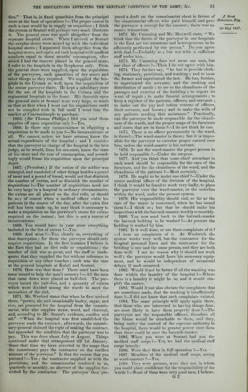 tion.” That is, in fixed quantities from the principal store at the base of operations ?—The proper course in such a case would be to supply on requsition ; I think the system at Scutari will perhaps very much illustrate it. The general store was apart altogether from the separate hospital stores. When I arrived at Scutari the surplus stores were mixed up with the individual hospital stores ; I separated them altogether from the hospital stores, and equ;p jed each hospital with medical comforts equal to three months1 consumption, after which I had the reserve placed in the general store; I refer to the hospitals in the Bosphorus only. From the general store were supplied, upon the requisition of the purveyors, such quantities of dry stores and other things as they required. We supplied the hos- pitals in the Crimea as well, upon the requisition of the senior purveyor there. He kept a subsidiary store for the use of the hospitals in the Crimea and the regimental hospitals in the front. His demands upon the general store at Scutari were very large, so much so that at first when I went out his requisitions could not be complied with in full until I went into the market at Constantinople to purchase. 1665. (Sir Thomas Phillips.) Did you send those supplies off upon requisition only ?—Yes. 1666. Is there any inconvenience in requiring a requisition to be made to you ?—No inconvenience at all. We cannot, unless we have returns, know the actual expenditure of the hospital ; and I consider that the purveyor in charge of the hospital is the best judge, as he would, from his accounts, know the state of his store and the rate of consumption, and accord- ingly would frame his requisition upon the principal depot. 1667. (President.) If the ration of the soldier was enlarged, and consisted of other things besides a pound of meat and a pound of bread, would not that diminish the number of extras, and so diminish the number of requisitions ?—The number of requisitions need not be very large in a hospital in ordinary circumstances; the extras are all placed on the diet rolls, or should be so ; of course when a medical officer visits his patients in the course of the day, after the extra diet roll has been made up, he may think it necessary to make a requisition on the purveyor’s stores for extras required on the instant; but this is not a source of inconvenience. 1668. You would have in your store everything included in the list of extras ?—Yres. 1669. And wine ?—Yes, clearly so, everything of that description ; for these the purveyor should only require requisitions. In the first instance I believe in the East they had no diet rolls or requisitions ; the number of sick was so great, and the staff so inade- quate, that they supplied the list without reference to requisition or any other voucher; such was the case at the general hospitals at Kulali and Scutari. 1670. How was that done ? There must have been some record to help the man’s memory ?—All the men that came down were placed on half-diet. The pur- veyor issued the half-diet, and a quantity of extras which were divided among the wards to meet the necessities of the sick. 1671. Mr. Wreford states that when he first arrived there, “porter, ale, and occasionally barley, sugar, and rice, are procured for the hospital from the commis- sariat, who also supplies straw, wood, and charcoal, and, accord1 ng to Mr. Stuart’s evidence, candles and oil.” “ When the hospital was first established the purveyor made the contract; afterwards, the commis- sary-general claimed the right of making the contract, but appended the condition that the purveyor was to pay. This was done about July or August. Things continued under that arrangement till 1st January. Since that time we have reverted to the usage that the commissary pays the contractor on the verified account of the purveyor.” Is that the course that you pursued?—Yes; the contractor supplied us with the provisions, and the commissariat rendered to us, quarterly or monthly, an abstract of the supplies fur- nished by the contractor. The purveyor then pre- pared a draft on the commissariat chest in favour of the commissariat officer, who paid himself, and gave the purveyor a receipt for the amount; there was no money transaction. 1672. Mr. Cumming and Mr. Maxwell state, “We think that the duties of the purveyor in our hospitals in the East are too numerous and heterogeneous to be efficiently performed by one person.” Do you agree with that ?—Probably so ; but not with a sufficient staff under him. 1673. Mr. Cumming does not mean one man, but one class of officers ?—Then I do not agree with him. 1674. They further say, “ he has to provide cloth- ing, stationery, provisions, and washing ; and to issue the former and superintend the last. He has, further, to superintend the servants, and the cooking and distribution of meals ; to see to the cleanliness of the passages and exterior of the building ; to report its want of repair ; to make funeral arrangements ; to keep a register of the patients, officers, and servants ; to make out the pay and ration returns of officers, their servants, and horses ; and to make the wills of any patients needing that assistance.” Practically, can the purveyor be made responsible for the cleanli- ness of the wards, and the proper usage of the furniture and stores that are in them ?—I do not think he can. 1675. There is no officer permanently in the ward, is there?—The ward-master is there; but it is impos- sible for the purveyor to exercise proper control over him, unless the ward-master is his servant. 1676. Is not the ward-master the proper person to be held responsible ?—Under the surgeon. 1677. And you think that some chief attendant in each ward should be responsible for the care of the furniture, and for the cleanliness of the ward, and the cleanliness of the patients ?—Most certainly. 1678. He ought to be under one chief?—Under the senior medical officer of the division of the hospital. I think it would be found to work very badly, to place the purveyor over the ward-master, or the orderlies within the ward, under the present system. 1679. His responsibility should end, so far as the cai'e of the stores is concerned, when he has issued them ?—I think so ; but that he should make his inspections with the barrack-master, weekly or monthly. 1680. You now send back to the barrack-master the barrack bedding to be washed ?—At present the bedding is washed by him. 1681. Is it well done, or are there complaints of it ? —I hear no complaints of it. At Woolwich the system works very well, but the contractor for the hospital personal linen and the contractor for the bedding is one and the same person, and they arc both done well. I see no reason why it should not work well ; the purveyor would have his necessary equip- ment, and he would be independent of occasional delays, if such occurred. 1682. Would it not be better if all the washing was done within the laundry of the hospital ?—Where there is a laundry it might be so, and it would sim- plify the matter. 1683. Would it not also obviate the complaints that are sometimes made, that the washing is insufficiently done ?—I did not know that such complaints existed. 1684. The same principle will apply again there, that those who are interested in having things done, are most, likely to have them properly done ?—The purveyors are the responsible officers, therefore all the blame would be attachable to them, and they, being under the control of the supreme authority in the hospital, there would be greater power over them than there could be over the barrack-master. 1685. When you were at Scutari, had you the medical staff corps ?—Yes, we had the medical staff corps latterly. 1686. Were they then in full operation ?—Yes. 1687. Members of the medical staff corps, acting as ward-masters ?—Yes. 1688. They were persons, were they not, in whom you could place confidence for the responsibility of the wards ?—Some of them were very good men, I believe. G 2 J. Scott Robertson. Esq