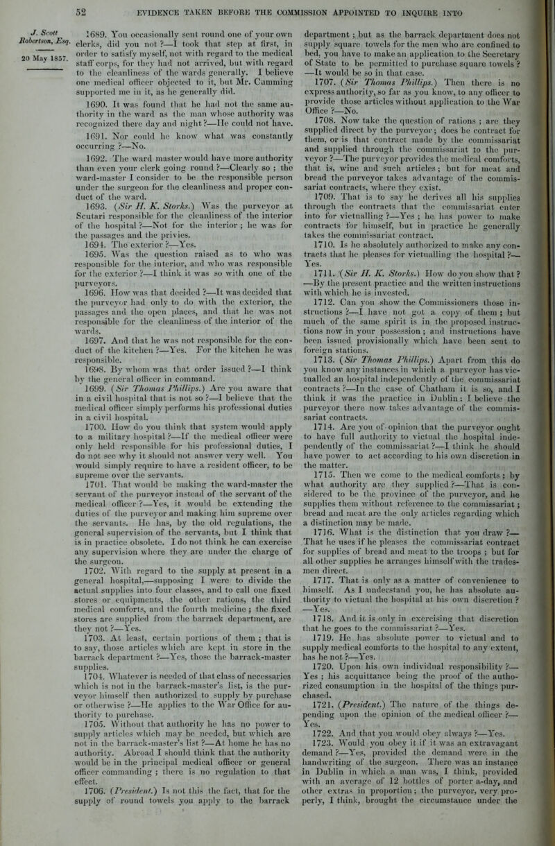 J. Scott Robertson, Esq. 20 May 1857. pc o 1689. You occasionally sent round one of your own clerks, did you not ?—I took that step at first, in order to satisfy myself, not with regard to the medical staff corps, for they had not arrived, but with regard to the cleanliness of the wards generally. I believe one medical officer objected to it, but Mr. Camming supported me in it, as he generally did. 1690. It was found that lie had not the same au- thority in the ward as the man whose authority was recognized there day and night ?—lie could not have. 1691. Nor could he know what was constantly occurring ?—No. 1692. The ward master would have more authority than even your clerk going round ?—Clearly so ; the ward-master I consider to be the responsible person under the surgeon for the cleanliness and proper con- duct of the ward. 1693. (Sir II. K. Storks.) Was the purveyor at Scutari responsible for the cleanliness of the interior of the hospital ?—Not for the interior ; he was for the passages and the privies, 1691. The exterior ?—Yes. 1695. Was the question raised as to who was responsible for the interior, and who was responsible for the exterior ?—I think it was so with one of the purveyors. 1696. How was that decided ?—It was decided that the purveyor had only to do with the exterior, the passages and the open places, and that he was not responsible for the cleanliness of the interior of the wards. 1697. And that he was not responsible for the con- duct of the kitchen ?—Yes. For the kitchen he was responsible. 1698. By whom was that order issued ?—I think by the general officer in command. 1699. (Sir Thomas Phillips.) Are you aware that in a civil hospital that is not so ?—I believe that the medical officer simply performs his professional duties in a civil hospital. 1700. IIow do you think that system would apply to a military hospital ?—If the medical officer were only held responsible for his professional duties, I do not see why it should not answer very well. You would simply require to have a resident officer, to be supreme over the servants. 1701. That would be making the ward-master the servant of the purveyor instead of the servant of the medical officer ?—Yes, it would be extending the duties of the purveyor and making him supreme over the servants. He has, by the old regulations, the general supervision of the servants, but I think that is in practice obsolete. I do not think he can exercise, any supervision where they arc under the charge of the surgeon. 1702. With regard to the supply at present in a general hospital,—supposing I were to divide the actual supplies into four classes, and to call one fixed stores or equipments, the other rations, the third medical comforts, and the fourth medicine ; the fixed stores are supplied from the barrack department, are they not ?—Yes. 1703. At least, certain portions of them ; that is to say, those articles which arc kept in store in the barrack department ?—lres, those the barrack-master supplies. 1704. Whatever is needed of that class of necessaries which is not in the barrack-master’s list, is the pur- veyor himself then authorized to supply by purchase or otherwise ?—He applies to the War Office for au- thority to purchase. 1705. Without that authority he has no power to supply articles which may be needed, but which are not in the barrack-master’s list ?—At home he has no authority. Abroad I should think that the authority would be in the principal medical officer or general officer commanding ; there is no regulation to that effect. 1706. (President.) Is not this the fact, that for the department ; but as the barrack department does not supply square towels for the men who are confined to bed, you have to make an application to the Secretary of State to be permitted to purchase square towels ? —It would be so in that case. 1707. (Sir Thomas Phillips.) Then there is no express authority, so far as you know, to any officer to provide those articles without application to the War Office ?—No. 1708. Now take the question of rations ; are they supplied direct by the purveyor; does he contract for them, or is that contract made by the commissariat and supplied through the commissariat to the pur- veyor ?—The purveyor provides the medical comforts, that is, wine and such articles ; but for meat and bread the purveyor takes advantage of the commis- sariat contracts, where they exist. 1709. That is to say he derives all his supplies through the contracts that the commissariat enter into for victualling ?—Yes ; he has power to make contracts for himself, but in practice he generally takes the commissariat contract. 1710. Is he absolutely authorized to make any con- tracts that he pleases for victualling the hospital 'i— Yes. 1711. (Sir II. K. Storks.) How do you show that ? —By the present practice and the written instructions with which he is invested. 1712. Can you show the Commissioners those in- structions ?—I have not got a copy of them ; but much of the same spirit is in the proposed instruc- tions now in your possession ; and instructions have been issued provisionally which have been sent to foreign stations. 1713. (Sir Thomas Phillips.) Apart from this do you know any instances in which a purveyor has vic- tualled an hospital independently of the commissariat contracts ?—In the case of Chatham it is so, and I think it was the practice in Dublin: I believe the purveyor there now takes advantage of the commis- sariat contracts. 1714. Are you of-opinion that- the purveyor ought to have full authority to victual the hospital inde- pendently of the commissariat ?—I think he should have power to act according to his own discretion in the matter. 1715. Then avc come to the medical comforts ; by what authority are they supplied ?—That is con- sidered to be the province of the purveyor, and he supplies them without reference to the commissariat; bread and meat are the only articles regarding which a distinction may be made. 1716. What is the distinction that you draw ?— That he uses if he pleases the commissariat contract for supplies of bread and meat to the troops ; but for all other supplies he arranges himself with the trades- men direct. 1717. That is only as a matter of convenience to himself. As I understand you, he has absolute au- thority to victual the hospital at his own discretion ? —Yes. 1718. And it is only in exercising that discretion that lie goes to the commissariat ?—Yes. 1719. He has absolute power to victual and to supply medical comforts to the hospital to any extent, has lie not ?—Yes. 1720. Upon his own individual responsibility ?—. Yes ; his acquittance being the proof of the autho- rized consumption in the hospital of the things pur- chased. 1721. (President.) The nature of the things de- pending upon the opinion of the medical officer ?— Yrcs. 1722. And that you would obey always ?—Y'es. 1723. Would you obey it if it was an extravagant demand ?—Yes, provided the demand were in the handwriting of the surgeon. There was an instance in Dublin in which a man was, I think, provided with an average of 12 bottles of porter a-day, and other extras in proportion; the purveyor, very pro-