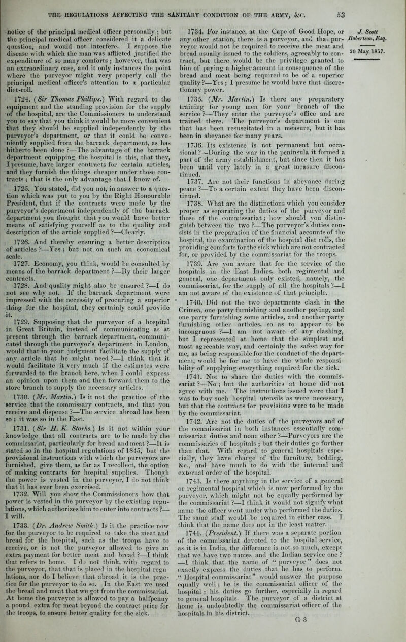 notice of the principal medical officer personally ; but the principal medical officer considered it a delicate question, and would not interfere. I suppose the disease with which the man was afflicted justified the expenditure of so many comforts ; however, that was an extraordinary case, and it only instances the point where the purveyor might very properly call the principal medical officer’s attention to a particular diet-roll. 1724. (Sir Thomas Phillips.') With regard to the equipment and the standing provision for the supply of the hospital, are the Commissioners to understand you to say that you think it would be more convenient that they should be supplied independently by the purveyor’s department, or that it could be conve- niently supplied from the barrack department, as has hitherto been done ?—The advantage of the barrack department equipping the hospital is this, that they, I presume, have larger contracts for certain articles, and they furnish the things cheaper under those con- tracts ; that is the only advantage that I know of. 1725. You stated, did you not, in answer to a ques- tion which was put to you by the Right Honourable President, that if the contracts were made by the purveyor’s department independently of the barrack department you thought that you would have better means of satisfying yourself as to the quality and description of the article supplied ?—Clearly. 1726. And thereby ensuring a better description of articles ?—Yes ; but not on such an economical scale. 1727. Economy, you think, would be consulted by means of the barrack department ?—By their larger contracts. 1728. And quality might also be ensured ?—I do not see Avhy not. If the barrack department were impressed with the necessity of procuring a superior thing for the hospital, they certainly could provide it. 1729. Supposing that the purveyor of a hospital in Great Britain, instead of communicating as at present through the barrack department, communi- cated through the purveyor’s department in London, would that in your judgment facilitate the supply of any article that he might need ?—I think that it would facilitate it very much if the estimates were forwarded to the branch here, when I could express an opinion upon them and then forward them to the store branch to supply (lie necessary articles. 1730. (Mr. Martin.) Is it not the practice of the service that the commissary contracts, and that you receive and dispense ?—The service abroad has been so ; it was so in the East. 1731. (Sir II. K. Storks.) Is it not within your knowledge that all contracts are to be made by the commissariat, particularly for bread and meat ?—It is stated so in the hospital regulations of 1845, but the provisional instructions with which the purveyors arc furnished, give them, as far as I recollect, the option of making contracts for hospital supplies. Though the power is vested in the purveyor, I do not think that it has ever been exercised. 1732. Will you show the Commissioners how that power is vested in the purveyor by the existing regu- lations, which authorizes him to enter into contracts ?— I will. 1733. (Dr. Andrcio Smith.) Is it the practice now for the purveyor to be required to take the meat and bread for the hospital, such as the troops have to receive, or is not the purveyor allowed to give an extra payment for better meat and bread ?—I think that refers to home. I do not think, with regard to the purveyor, that that is placed in the hospital regu- lations, nor do I believe that, abroad it is the prac- tice for the purveyor to do so. In the East we used the bread and meat that we got from the commissariat. At home the purveyor is allowed to pay a halfpenny a pound extra for meat beyond the contract price for the troops, to ensure better quality for the sick. 1734. For instance, at the Cape of Good Hope, or any other station, there is a purveyor, and that, pur- veyor would not. be required to receive the meat and bread usually issued to the soldiers, agreeably to con- tract, but there tvould be the privilege granted to him of paying a higher amount in consequence of the bread and meat being required to be of a superior quality ?—Yes ; I presume lie would have that discre- tionary power. 1735. (Mr. Martin.) Is there any preparatory training for young men for your branch of the service ?—They enter the purveyor’s office and arc trained there. The purveyor’s department is one that has been resuscitated in a measure, but it has been in abeyance for many years. 1736. Its existence is not permanent but occa- sional ?—-During the Avar in the peninsula it formed a part of the army establishment, but since then it has been until very lately in a great measure discon- tinued. 1737. Arc not their functions in abeyance during peace ?—To a certain extent they have been discon- tinued. 1738. What are the distinctions Avhich you consider proper as separating the duties of the purveyor and those of the commissariat. ; Iioav should you distin- guish between the two ?—The purveyor’s duties con- sists in the preparation of the financial accounts of the hospital, the examination of the hospital diet rolls, the providing comforts for the sick which are not contracted for, or provided by the commissariat for the troops. 1739. Are you aAvare that for the service of the hospitals in the East Indies, both regimental and general, one department only existed, namely, the commissariat, for the supply of all the hospitals ?—I am not aware of the existence of that principle. 1740. Did not the tAvo departments clash in the Crimea, one party furnishing and another paying, and one party furnishing some articles, and another party furnishing other articles, so as to appear to bo incongruous ?—I am not aware of any clashing, but I represented at home that the simplest and most agreeable way, and certainly the safest way for me, as being responsible for the conduct of the depart- ment, Avould be for me to have the Avhole responsi- bility of supplying everything required for the sick. 1741. Not. to share the duties Avith the commis- sariat ?—No ; but the authorities at home did not agree Avith me. The instructions issued Avere that I Avas to buy such hospital utensils as were necessary, but that the contracts for provisions Avere to be made by the commissariat. 1742. Are not. the duties of the purveyors and of the commissariat in both instances essentially com- missariat duties and none other ?—Purveyors are the commissaries of hospitals ; but their duties go further than that. With regard to general hospitals espe- cially, they have charge of the furniture, bedding, he., and have much to do Avitli the internal and external order of the hospital. 1743. Is there anything in the service of a. general or regimental hospital Avhich is noAA' performed by the purveyor, Avhich might not be equally performed by the commissariat ?—I think it Avould not signify what name the officer Avent under who performed the duties. The same staff Avould be required in either case. I think that the name does not in the least matter. 1744. (President.) If there was a separate portion of the commissariat devoted to the hospital service, as it is in India, the difference is not so much, except that avc have two names and the Indian serA’ice one ? —I think that the name of “ purveyor ” does not exactly express the duties that he has to perform. “ Hospital commissariat” Avould answer the purpose equally Avell; he is the commissariat officer of the hospital ; his duties go further, especially in regard to general hospitals. The purveyor of a district at home is undoubtedly the commissariat officer of the hospitals in his district. G 3 J. Scott Robertson, Esq.