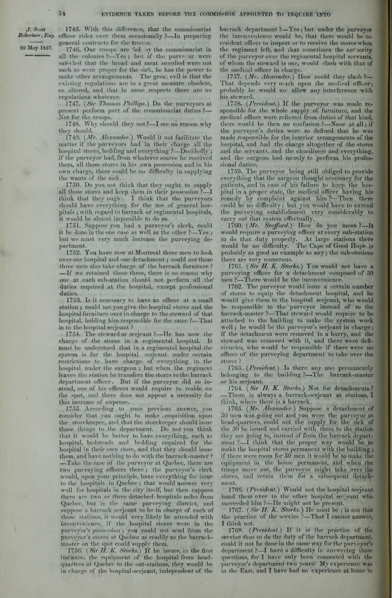 J. Srott 1745. With this difference, that the commissariat Bobertso», Esq. officer rides over them occasionally ?—In preparing general contracts for the troops. 20 May 1857. 1746. Our troops are fed >y the commissariat in all the colonies ?—Yes ; bet if the purve or were sa^s led that the bread and meat supolied were not such as were proper for the sick, he has the power to make other arrangements. The grea: evil is that the existing regulations are in a great measure obsolete, or altered, and that in some respects there arc no regulations whatever. 1747. (Sir Thomas Phillips.) Do the nurveyors at present perform part of the commissariat duties ?— Not for the troops. 1748. Why should they not?—I sec no reason why they should. 1749. (Mr. Alexander.) Would it not facilitate the matter if the purveyors had in their charge all the hospital stores, bedding and everything ?—Decidedly ; if the purveyor had, from whatever source he received them, all those stores in his own possession and in his own charge, there could be no difficulty in. supplying the wants of the sick. 1750. Do you not think that they ought to supply all those stores and keep diem in their possession ?—I think that they ough . I think that the purveyors should have everything for the use of general hos- pitals ; with regard to barrack of regimental hospitals, it would be almost impossible to do so. 1751. Suppose you had a purveyor’s clerk, could it be done in the one case as well as the other ?—Yes ; but we must very much increase the purveying de- partment. 1752. You have now at Montreal three men to look over one hospital and one detachment; could not those three men also take charge of the barrack furniture ? —If we retained those three, there is no reason why one at each sub-station should not perform all the’ duties required at the hospital, except professional duties. 1753. Is it necessary to have an officer at a small station ; could not you give the hospital stores and the hospital furniture over in charge to the steward of that hospital, holding him responsible for the same ?—That is to the hospital serjeant ? 1754. The steward or serjeant ?—He has now the charge of the stores in a regimental hospital. It must be understood that in a regimental hospital the system is for the hospital serjeant under certain restrictions to have charge of everything in the hospital under the surgeon ; but. when the regiment leaves the station he transfers the stores to the barrack department officer. But if the purveyor did so in- stead, one of his officers would require to reside on the spot, and there does not appear a necessity for this increase of expense. 1755. According to your previous answer, you consider that you ought to make requisition upon the storekeeper, and that the storekeeper should issue those things to the department. Do not you think that it would be better to have everything, such as hospital, bedsteads and bedding required for the hospital in their own store, and that they should issue them, and have nothing to do with the barrack-master ? —Take the case of the purveyor at Quebec, there are two purveying officers there ; the purveyor's clerk would, upon your principle, have everything for issue to the hospitals in Quebec ; that would answer very well for hospitals in the city itself, but then suppose there are two or three detached hospitals miles from Quebec, but in the same purveying district, and suppose a barrack serjeant to be in charge of each of those stations, it would very likely be attended with inconvenience, if the hospital stores were in the purveyor’s possession ; you could not send from the purveyor's stores at Quebec as readily as the barrack- master on the spot could supply them. 1756. (Sir If. K. Storks.) If lie issues, in the first ins ance, the equipment of the hospital from head- quarters at Quebec to the out-stations, they would be in charge of the hospital-serjeant, independent of the barrack department ?—Yes ; but under the purveyor the inconvenience would be, that there would be no resident officer to inspect or to receive the stores Avlien the regiment left, and that sometimes the auf lority of the purveyor over the regimental hospital servants, of whom the steward is one, would clash with that of the medical officer in charge. 1757. (Mr. Alexander.) How could they clash ?— That depends very much upon the medical officer; probably lie would no allow any interference with his steward. 1758. (President.) If the purveyor was made re- sponsible for the whole supply of furniture, and the medical officer were relieved from duties of that kind, there would be then no confusion ?—None at all; if the purveyor's duties were so defined that he was made responsible for the interior arrangements of the hospital, and had the charge altogether of the stores and the servants, and the cleanliness and everything, and the surgeon had merely to perform his profes- sional duties. 1759. The purveyor being still obliged to provide everything that the surgeon thought necessary for the patients, and in case of his failure to keep the hos- pital in a proper state, the medical officer having his remedy by complaint against him ?—Then there could be no difficulty: but you would have to extend the purveying establishment very considerably to carry out that system effectually. 1760. (Mr. Stafford.) How do you mean ?—It would require a purveying officer at every sub-station to do that duty properly. At large stations there would be no difficulty. The Cape of Good Hope is probably as good an example as any; the sub-stations there are very numerous. 1761. (Sir H. K. Storks.) You would not have a purveying officer for a detachment composed of 50 men ?—There would be the inconvenience. 1762. The purveyor would issue a certain number of stores to equip the detachment hospital, and he would give them to the hospital serjeant, who would be responsible to the purveyor instead of to the barrack-master ?—That steward would require to be attached to the building to make the system work well ; he would be the purveyor’s serjeant in charge; if the detachment were removed in a hurry, and the steward was removed with it, and there were defi- ciencies, who would be responsible if there were no officer of the purveying department to take over the stores ? 1763. (President.) Is there any one permanently belonging to the building ?—The barrack-master or his serjeant. 1764. (Sir II. K. Storks.) Not for detachments? —There is always a barrack-serjeant at stations, I think, where there is a barrack. 1765. (Mr. Alexander.) Suppose a detachment of 50 men was going out and you were the purveyor at head-quarters, could not the supply for the sick of the 50 be issued and carried with them to the station they are going to, instead of from the barrack depart- ment ?—I think that the proper way would be to make the hospital stores permanent with the building ; if there were room for 50 men it would be to make the equipment in the house permanent, and when the troops move out, the purveyor might take over the stores, and retain them for a subsequent detach- ment. 1766. (President.) Would not the hospital serjeant hand them over to the other hospital serjeant who succeeded him ?—He might not be present. 1767. (Sir If. K. Storks.) He must be ; is not that the practice of the service ?—That I cannot answer, I think not. 1768. (President.) If it is the practice of the service thus to do the duty of the barrack department, could it not be done in the same way for the purveyor’s department?—I have a difficulty in answering those questions, for I have only been connected with the purveyor’s department two years: My experience was in the East, and I have had no experience at home to