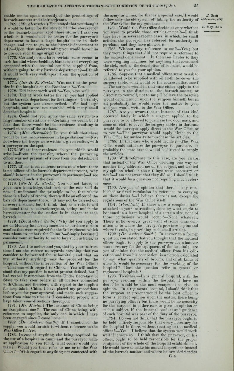 enable me to speak correctly of the proceedings of barrack-masters and their serjeants. 1769. {Mr. Alexander.) You stated that you thought it would be better for the service if the storekeeper or the barrack-master kept those stores ; I ask you whether it would not be better for the purveyor’s department to have a large hospital store in their charge, and not to go to the barrack department at all ?—Upon that understanding you would have him to provide such things originally ? 1770. Certainly ; and have certain store rooms iu each hospital where bedding, blankets, and everything connected with the hospital could be supplied from, without going to any barrack department ?—I think it would work very well, apart from the question of economy. 1771. (Sir H. K. Sforks.) Was not that the prac- tice in the hospitals on the Bosphorus ?—Yes. 1772. Did it not work well ?—Yes, very well. 1773. Did it work better than if you had applied to the barrack department for the things ?—Certainly, but the system was circumscribed. We had large hospitals, and were not troubled with many small detached hospitals. 1774. Could not you apply the same system to a large number of stations ?—Certainly we could, but I fear that there would be inconveniences resulting in regard to some of the stations. 1775. (Mr. Alexander.) Do you think that there would be any inconveniences in large stations ?—No ; not where the troops were within a given radius, with a purveyor on the spot. 1776. What inconvenience do you think would arise ?—From the transfer, where the purveying officer was not present, of stores from one detachment to another. 1777. If no inconvenience arises now where there is no officer of the barrack department present, why should it occur in the purveyor’s department ?—I see no reason, if such is the case. 1778. (Sir H. K. Storks.) You do not know, of your own knowledge, that such is the case ?—I do not. I understand the principle to be, that where there is a body of troops, there will be an officer of the barrack department there. It may not be carried out in every instance, but I think that, as a rule, it will be found that a barrack-serjeant, acting under the barrack-master for the station, is in charge at each barrack. 1779. (Dr. Andrew Smith.) Why did you apply to me on Monday last for my sanction to purchase certain cand’es that were required for the 3rd regiment, which was “ffiout to embark for China ?—Simply because I consider your authority to me to buy such articles, as paramount. 1780. Am I to understand you, that by your instruc- tions I am the referee as regards anything that you consider to be wanted for a hospital ; and that on my authority anything may be procured for the hospital, without the intervention of the War Office ? —That was with regard to China. You will under- stand that my position is not at present defined, but I had verbal instructions from the Under Secretary of State to take your orders in all matters connected with China, and therefore, with regard to the supplies for hospitals in China, I have placed my propositions before you for your approval, and made such sugges- tions from time to time as I considered proper, and haye taken your directions thereupon. 1781. (Mr. Martin.) The instance of China being an exceptional one ?—The case of China being, with reference to supplies, the only one in which I have been engaged since I came home. 1782. (Dr. Andrew Smith.) If I sanctioned the supply, you would furnish it without reference to the War Office ?—Yes. 1783. In case of anything else being required for the use of a hospital in camp, and the purveyor made an application to you for it, what course would you take ? Would you then refer to me or to the War Office ?—With regard to anything not connected with the army in China, for that is a special case, I would follow only the old system of taking the authority of the War Office for my guidance. you were to provide those articles or not ?—I think they have in several recent cases, in which, for small articles, the purveyor has referred for authority to purchase, and they have allowed it. 1785. Without any reference to me ?—Yes ; but they were things that did not require a reference to the medical department. In the cases 1 refer to they were weighing machines, but anything that concerned the sick, such as the description of bedstead, would be referred to you for your opinion. 1786. Suppose that a medical officer were to ask to be allowed to be supplied with oil cloth to cover the surgery table, what would be the course in that case ? —The surgeon would in that case either apply to the purveyor in the district, to the barrack-master, or directly to yourself, not to me ; I believe the practice would depend much upon the surgeon himself, but in all probability he would refer the matter to you, and you would write to the War Office. 1787. Are you aware that an instance of that kind occurred lately, in which a surgeon applied to the purveyor to be allowed to purchase two door mats, and some oil cloth to cover the surgei’y table ; in that case would the purveyor apply direct to the War Office or to you ?—The purveyor would apply direct to the War Office for authority to purchase the articles. 1788. Iu that case who would decide ?—The War Office would authorize the purveyor to purchase, or probably the store branch would be directed to supply the articles. 1789. With reference to this case, are you aware, that instead of the War Office deciding one way or another they addressed me on the subject, and wanted my opinion whether those things were necessary or not ?—I am not aware that they did so ; I should think that it would be a question not requiring much refer- ence. 1790. Are you of opinion that there is any esta- blished or fixed regulation in reference to carrying on those duties ?—I believe there is not, except, the regulations of the War Office itself. 1791. (President.) If there were a complete table attached to your instructions, showing what ought to be issued in a large hospital of a certain size, none of those confusions would occur ?—None whatever. There is, however, a great want of some clear defi- nition as to where the purveyor’s province begins and where it ends, in providing such small articles. 1792. (Dr. Andrew Smith.) In answer to a former question, you stated that you thought that the medical officer ought to apply to the purveyor for whatever was necessary for the equipment of the hospital; are you of opinion that the medical officer, from his edu- cation and from his occupation, is a person calculated to say what quantity of brooms, and of all kinds of utensils, would be necessary for the working of the hospital ?—Does the question refer to general or regimental hospitals ? 1793. To either.—In a general hospital, with the purveyor residing within the hospital, I have no doubt he would be the most competent to give an opinion. In a regimental hospital, I should think that the surgeon at present would be the best officer to form a correct opinion upon the matter, there being no purveying officer; but there would be no necessity for the surgeon in either case to give an opinion on such a subject, if the internal conduct and guidance of each hospital was part of the duty of the purveyor. 1794. Do you not think that the purveyor ought to be held entirely responsible that every necessary for the hospital is there, without trusting to the medical officer ?—Yes. I believe that the system would work well if it were so. I think that the purveyor, or his officer, ought to be held responsible for the proper equipment of the whole of the hospital establishment. He would have to make his annual inspections instead of the barrack-master and where he saw deficiencies G 4 J. Scott Robertson, Esq.