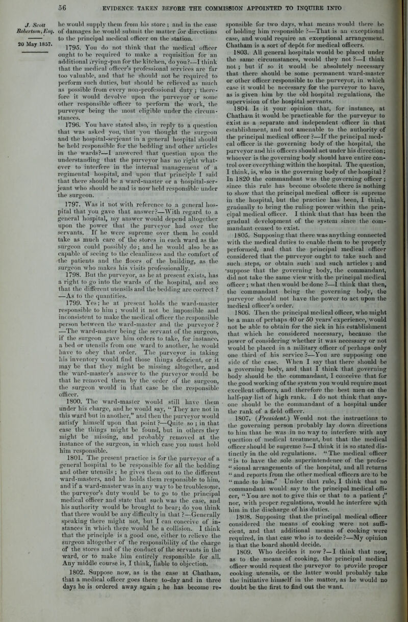 J. Scott Robertson, Esq. 20 May 1857. lie would supply them from his store ; and in the case of damages he would submit the matter for directions to the principal medical officer on the station. 1795. You do not think that the medical officer ought to be required to make a requisition for an additional frying-pan for the kitchen, do you?—I think that the medical officer’s professional services are far too valuable, and that he should not be required to perform such duties, but should be relieved as much as possible from every non-professional duty ; there- fore it would devolve upon the purveyor or some other responsible officer to perform the work, the purveyor being the most eligible under the circum- stances. 1796. You have stated also, in reply to a question that was asked you, that you thought the surgeon and the hospital-serjeant in a general hospital should be held responsible for the bedding and other articles in the wards?—I answered that question upon the understanding that the purveyor has no right what- ever to interfere in the internal management of a regimental hospital, and upon that principle I said that there should be a ward-master or a hospital-ser- jeant who should be and is now held responsible under the surgeon. 1797. Was it not with reference to a general hos- pital that you gave that answer?—With regard to a general hospital, my answer would depend altogether upon the power that the purveyor had over the servants. If he wei-e supreme over them he could take as much care of the stores in each ward as the surgeon could possibly do; and he would also be as capable of seeing to the cleanliness and the comfort of the patients and the floors of the building, as the surgeon who makes his visits professionally. 1798. But the purveyor, as he at present exists, has a right to go into the wards of the hospital, and see that the different utensils and the bedding are correct ? —As to the quantities. 1799. Yes; he at present holds the ward-master i'esponsible to him ; would it not be impossible and inconsistent to make the medical officer the responsible person between the ward-master and the purveyor ? —The ward-master being the servant of the surgeon, if the surgeon gave him orders to take, for instance, a bed or utensils from one ward to another, he would have to obey that order. The purveyor in taking his inventory would find those things deficient, or it may be that they might be missing altogether, and the ward-master’s answer to the purveyor would be that he removed them by the order of the surgeon, the surgeon would in that case be the responsible office!'. 1800. The ward-master would still have them . under his charge, and he would say, “ They are not in this ward but in anotliei',” and then the purveyor would satisfy himself upon that point ?—Quite so ; in that case the things might be found, but in others they might be missing, and probably removed at the instance of the sui-geon, in which case you must hold him responsible. 1801. The present practice is for the purveyor of a general hospital to be i'esponsible for all the bedding and other utensils ; he gives them out to the different ward-masters, and he holds them responsible to him, and if a ward-master was in any way to be troublesome, the purveyor’s duty would be to go to the principal medical officer and state that such was the case, and his authority would be brought to bear; do you think that there would be any difficulty in that ?—Generally speaking there might not, but I can conceive of in- stances in which there would be a collision. I think that the principle is a good one, either to relieve the surgeon altogether of the responsibility of the charge of the stoi'es and of the conduct of the servants in the ward, or to make him entirely i'esponsible for all. Any middle course is, I think, liable to objection. 1802. Suppose now, as is the case at Chatham, that a medical officer goes there to-day and in three days he is ordered away again ; he has become re- sponsible for two days, what means would there be of holding him responsible ?—That is an exceptional case, and would require an exceptional arrangement. Chatham is a sort of depot for medical officers. 1803. All general hospitals would be placed under the same circumstances, would they not ?—I think not ; but if so it would be absolutely necessary that there should be some permanent ward-master or other officer responsible to the purveyor, in which case it would be necessary for the purveyor to have, as is given him by the old hospital regulations, the supervision of the hospital servants. 1804. Is it your opinion that, for instance, at Chatham it would be practicable for the purveyor to exist as a separate and independent officer in that establishment, and not amenable to the authority of the principal medical officer ?—If the principal med- cal officer is the governing body of the hospital, the purveyor and his officers should act under his direction; whoever is the governing body should have entii’e con- trol over everything within the hospital. The question, I think, is, who is the governing body of the hospital ? In 1820 the commandant was the governing officer ; since this rule has become obsolete there is nothing to show that the principal medical officer is supreme in the hospital, but the practice has been, I think, gradually to bring the ruling power within the prin- cipal medical officer. I think that that has been the gradual development of the system since the com- mandant ceased to exist. 1805. Supposing that there was anything connected with the medical duties to enable them to be propei'ly performed, and that the principal medical officer considei'ed that the purveyor ought to take such and such steps, or obtain such and such articles ; and •suppose that the governing body, the commandant, did not take the same view with the principal medical officer ; what then would be done ?—1 think that then, the commandant being the governing body, the purveyor should not have the power to act upon the medical officer’s order. 1806. Then the principal medical officer, who might be a man of perhaps 40 or 50 years’ experience, would not be able to obtain for the sick in his establishment that which he considered necessary, because the power of considering whether it was necessary or not would be placed in a military officer of perhaps only one third of his service ?—You are supposing one side of the case. When I say that there should be a governing body, and that I think that governing body should be the commandant, I conceive that for the good working of the system you would require most excellent officers, and therefore the best men on the half-pay list of high rank. I do not think that any- one should be the commandant of a hospital under the rank of a field officer. 1807. (President.) Would not the instructions to the governing person probably lay down directions to him that he was in no way to interfere with any question of medical treatment, but that the medical officer should be supreme ?—I think it is so stated dis- tinctly in the old regulations. “The medical officer “ is to have the sole superintendence of the profes- “ sional arrangements of the hospital, and all l'eturns “ and reports from the other medical officers ai'e to be “ made to him.” Under that rule, I think that no commandant would say to the principal medical offi- cei', “You are not to give this or that to a patient ;” nor, with proper regulations, would he interfere wjtli him in the discharge of his duties. 1808. Supposing that the principal medical officer considered the means of cooking were not suffi- cient, and that additional means of cooking were required, in that case who is to decide ?—My opinion is that the boai'd should decide. 1809. Who decides it now ?— I think that now, as to the means of cooking, the principal medical officer would request the purveyor to provide pi-oper cooking utensils, or the latter would probably take the initiative himself in the matter, as he would no doubt be the fii'St to find out the want.