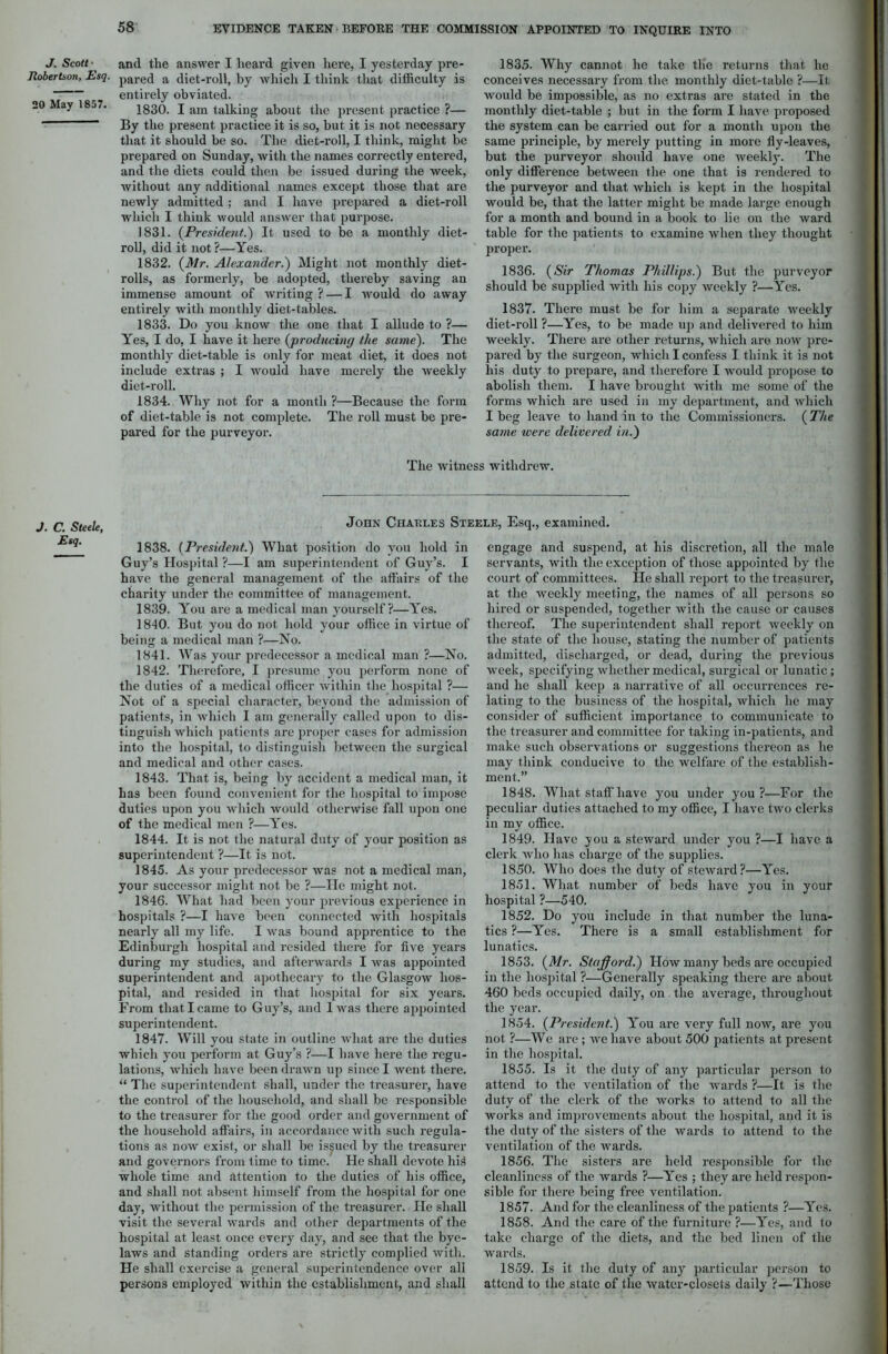 J. Scott Robertson, Esq. 20 May 1857. and the answer I heard given here, I yesterday pre- pared a diet-roll, by which I think that difficulty is entirely obviated. 1830. I am talking about the present practice ?— By the present practice it is so, but it is not necessary that it should be so. The diet-roll, I think, might be prepared on Sunday, with the names correctly entered, and the diets could then be issued during the week, without any additional names except those that are newly admitted ; and I have prepared a diet-roll which I think would answer that purpose. 1831. (President.) It used to be a monthly diet- roll, did it not?—Yes. 1832. (Mr. Alexander.') Might not monthly diet- rolls, as formerly, be adopted, thereby saving an immense amount of writing ? — I would do away entirely with monthly diet-tables. 1833. Do you know the one that I allude to ?— Yes, I do, I have it here (producing the same). The monthly diet-table is only for meat diet, it does not include extras ; I would have merely the weekly diet-roll. 1834. Why not for a month ?—Because the form of diet-table is not complete. The roll must be pre- pared for the purveyor. 1835. Why cannot he take the returns that he conceives necessary from the monthly diet-table ?—It would be impossible, as no extras are stated in the monthly diet-table ; but in the form I have proposed the system can be carried out for a month upon the same principle, by merely putting in more fly-leaves, but the purveyor should have one weekly. The only difference between the one that is rendered to the purveyor and that which is kept in the hospital would be, that the latter might be made large enough for a month and bound in a book to lie on the ward table for the patients to examine when they thought proper. 1836. (Sir Thomas Phillips.) But the purveyor should be supplied with his copy weekly ?—Yes. 1837. There must be for him a separate weekly diet-roll ?—Yes, to be made up and delivered to him weekly. There are other returns, which are now pre- pared by the surgeon, which I confess I think it is not liis duty to prepare, and therefore I would propose to abolish them. I have brought with me some of the forms which are used in my department, and which I beg leave to hand in to the Commissioners. (The same were delivered in.) The witness withdrew. J. C. Steele, Esq. John Charles Steele, Esq., examined. 1838. (President.) What position do you hold in Guy’s Hospital ?—I am superintendent of Guy’s. I have the general management of the affairs of the charity under the committee of management. 1839. You are a medical man yourself?—Yes. 1810. But you do not hold your office in virtue of being a medical man ?—No. 1841. Was your predecessor a medical man ?—No. 1842. Therefore, I presume you perform none of the duties of a medical officer within the hospital ?— Not of a special character, beyond the admission of patients, in which I am generally called upon to dis- tinguish which patients are proper cases for admission into the hospital, to distinguish between the surgical and medical and other cases. 1843. That is, being by accident a medical man, it has been found convenient for the hospital to impose duties upon you which would otherwise fall upon one of the medical men ?—Yes. 1844. It is not the natural duty of your position as superintendent ?—It is not. 1845. As your predecessor was not a medical man, your successor might not be ?—He might not. 1846. What had been your pi-evious experience in hospitals ?—I have been connected with hospitals nearly all my life. I was bound apprentice to the Edinburgh hospital and resided there for five years during my studies, and afterwards I was appointed superintendent and apothecary to the Glasgow hos- pital, and resided in that hospital for six years. From that I came to Guy’s, and lwas there appointed superintendent. 1847. Will you state in outline what are the duties which you perform at Guy’s ?—I have here the regu- lations, which have been drawn up since I went there. “ The superintendent shall, under the treasurer, have the control of the household, and shall be responsible to the treasurer for the good order and government of the household affairs, in accordance with such regula- tions as now exist, or shall be issued by the treasurer and governors from time to time. He shall devote hid whole time and attention to the duties of his office, and shall not absent himself from the hospital for one day, without the permission of the treasurer. He shall visit the several wards and other departments of the hospital at least once every day, and see that the bye- laws and standing orders are strictly complied with. He shall exercise a general superintendence over all persons employed within the establishment, and shall engage and suspend, at his discretion, all the male servants, with the exception of those appointed by the court of committees. He shall report to the treasurer, at the weekly meeting, the names of all persons so hired or suspended, together with the cause or causes thereof. The superintendent shall report weekly on the state of the house, stating the number of patients admitted, discharged, or dead, during the previous week, specifying whether medical, surgical or lunatic; and he shall keep a narrative of all occurrences re- lating to the business of the hospital, which he may consider of sufficient importance to communicate to the treasurer and committee for taking in-patients, and make such observations or suggestions thereon as he may think conducive to the welfare of the establish- ment.” 1848. What staff have you under you?—For the peculiar duties attached to my office, I have two clerks in my office. 1849. Have jou a steward under you ?—I have a clerk who has charge of the supplies. 1850. Who does the duty of steward?—Yes. 1851. What number of beds have you in your hospital ?—540. 1852. Do you include in that number the luna- tics ?—Yes. There is a small establishment for lunatics. 1853. (Mr. Stajfford.) How many beds are occupied in the hospital ?—Generally speaking there are about 460 beds occupied daily, on the average, throughout the year. 1854. (President.) You are very full now, are you not ?—We are ; we have about 500 patients at present in the hospital. 1855. Is it the duty of any particular person to attend to the ventilation of the wards ?—It is the duty of the clerk of the works to attend to all the works and improvements about the hospital, and it is the duty of the sisters of the wards to attend to the ventilation of the wards. 1856. The sisters are held responsible for the cleanliness of the wards ?—Yes ; they are held respon- sible for there being free ventilation. 1857. And for the cleanliness of the patients ?—Yes. 1858. And the care of the furniture ?—Yes, and to take charge of the diets, and the bed linen of the wards. 1859. Is it the duty of any particular person to attend to the state of the water-closets daily ?—Those