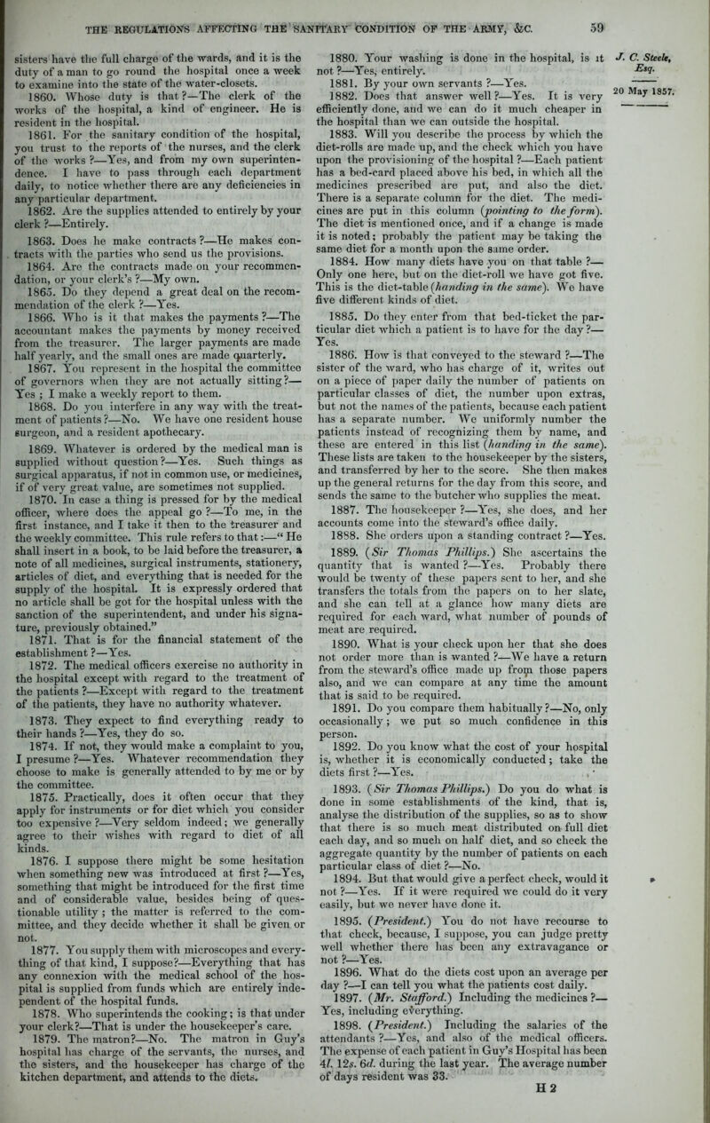 sisters have the full charge of the wards, and it is the duty of a man to go round the hospital once a week to examine into the state of the water-closets. 1860. Whose duty is that ?—The clerk of the works of the hospital, a kind of engineer. He is resident in the hospital. 1861. For the sanitary condition of the hospital, you trust to the reports of the nurses, and the clerk of the works ?—Yes, and from my own superinten- dence. I have to pass through each department daily, to notice whether there are any deficiencies in any particular department. 1862. Are the supplies attended to entirely by your clerk ?—Entirely. 1863. Does he make contracts ?—He makes con- tracts with the parties who send us the provisions. 1864. Are the contracts made on your recommen- dation, or your clerk’s ?—My own. I860. Do they depend a great deal on the recom- mendation of the clerk ?—Yes. 1866. Who is it that makes the payments ?—The accountant makes the payments by money received from the treasurer. The larger payments are made half yearly, and the small ones are made quarterly. 1867. You represent in the hospital the committee of governors when they are not actually sitting?— Yes ; I make a weekly report to them. 1868. Do you interfere in any way with the treat- ment of patients?—No. We have one resident house 6urgeon, and a resident apothecary. 1869. Whatever is ordered by the medical man is supplied without question ?—Yes. Such things as surgical apparatus, if not in common use, or medicines, if of very great value, are sometimes not supplied. 1870. In case a tiling is pressed for by the medical officer, where does the appeal go ?—To me, in the first instance, and I take it then to the treasurer and the weekly committee. This rule refers to that:—“ He shall insert in a book, to be laid before the treasurer, a note of all medicines, surgical instruments, stationery, articles of diet, and everything that is needed for the supply of the hospital. It is expressly ordered that no article shall be got for the hospital unless with the sanction of the superintendent, and under his signa- ture, previously obtained.” 1871. That is for the financial statement of the establishment ?—Yes. 1872. The medical officers exercise no authority in the hospital except with regard to the treatment of the patients ?—Except with regard to the treatment of the patients, they have no authority whatever. 1873. They expect to find everything ready to their hands ?—Yes, they do so. 1874. If not, they would make a complaint to you, I presume ?—Yes. Whatever recommendation they choose to make is generally attended to by me or by the committee. 1875. Practically, does it often occur that they apply for instruments or for diet which you consider too expensive?—Very seldom indeed; we generally agree to their wishes with regard to diet of all kinds. 1876. I suppose there might be some hesitation when something new was introduced at first ?—Yes, something that might be introduced for the first time and of considerable value, besides being of ques- tionable utility ; the matter is referred to the com- mittee, and they decide whether it shall be given or not. 1877. You supply them with microscopes and every- thing of that kind, I suppose?—Everything that has any connexion with the medical school of the hos- pital is supplied from funds which are entirely inde- pendent of the hospital funds. 1878. Who superintends the cooking; is that under your clerk?—That is under the housekeeper’s care. 1879. The matron?—No. The matron in Guy’s hospital has charge of the servants, the nurses, and the sisters, and the housekeeper has charge of the kitchen department, and attends to the diets. 1880. Your washing is done in the hospital, is it not ?—Yes, entirely. 1881. By your own servants ?—Yes. 1882. Does that answer Avell ?—Yes. It is very efficiently done, and we can do it much cheaper in the hospital than we can outside the hospital. 1883. Will you describe the process by which the diet-rolls are made up, and the check which you have upon the provisioning of the hospital ?—Each patient has a bed-card placed above his bed, in which all the medicines prescribed are put, and also the diet. There is a separate column for the diet. The medi- cines are put in this column {pointing to the form). The diet is mentioned once, and if a change is made it is noted; probably the patient may be taking the same diet for a month upon the same order. 1884. How many diets have you on that table ?— Only one here, but on the diet-roll we have got five. This is the diet-table {handing in the same). We have five different kinds of diet. 1885. Do they enter from that bed-ticket the par- ticular diet which a patient is to have for the day ?— Yes. 1886. How is that conveyed to the steward ?—The sister of the ward, who has charge of it, writes out on a piece of paper daily the number of patients on particular classes of diet, the number upon extras, but not the names of the patients, because each patient has a separate number. We uniformly number the patients instead of recognizing them by name, and these are entered in this list (handing in the same). These lists are taken to the housekeeper by the sisters, and transferred by her to the score. She then makes up the general returns for the day from this score, and sends the same to the butcher who supplies the meat. 1887. The housekeeper ?—Yes, she does, and her accounts come into the steward’s office daily. 1888. She orders upon a standing contract ?—Yes. 1889. (Sir Thomas Phillips.) She ascertains the quantity that is wanted ?—Yes. Probably there would be twenty of these papers sent to her, and she transfers the totals from the papers on to her slate, and she can tell at a glance how many diets are required for each ward, what number of pounds of meat are required. 1890. What is your check upon her that she does not order more than is wanted ?—We have a return from the steward’s office made up froip those papers also, and we can compare at any time the amount that is said to be required. 1891. Do you compare them habitually?—No, only occasionally; we put so much confidence in this person. 1892. Do you know what the cost of your hospital is, whether it is economically conducted; take the diets first ?—Yes. 1893. (Sir Thomas Phillips.) Do you do what is done in some establishments of the kind, that, is, analyse the distribution of the supplies, so as to show that there is so much meat distributed on full diet each day, and so much on half diet, and so check the aggregate quantity by the number of patients on each particular class of diet ?—No. 1894. But that would give a perfect check, would it not ?—Yes. If it were required Ave could do it very easily, but avc never lniA'e done it. 1895. (President.) You do not have recourse to that check, because, I suppose, you can judge pretty well Avhether there has been any extravagance or not ?—Yes. 1896. What do the diets cost upon an average per day ?—I can tell you what the patients cost daily. 1897. {Mr. Stafford.) Including the medicines ?— Yes, including everything. 1898. (President.) Including the salaries of the attendants ?—Yes, and also of the medical officers. The expense of each patient in Guy’s Hospital has been 41. 12s. 6d. during the last year. The average number of days resident was 33. H 2 J. C. Steele, Esq.