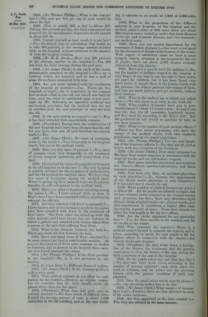 J. C. Steele, Esq. 20 May 1857. 1899. (Sir Thomas Phillips.') What is the cost per bed ?—The cost per bed per day of each -would be about 25. 9^e/. 1900. That is nearly 50/. a bed ?—About 50/. Taking 460 patients per day, the daily expenses of the hospital for the maintenance of patients would amount to about 63/. 5s. 1901. Cannot you tell us how much it is per bed ? —No; the fairest way of calculating that would be to take 460 patients, as the average number resident daily in the hospital, without reference to the number of beds the hospital contains. 1902. (Sir II. K. Storks.) Have you 460 patients as the average number in the hospital ?—Yes, 460 has been the daily average during the past year. 1903. {Sir James Clark.) Is the clerk of the works permanently attached to the hospital ?—Yes; he is resident within the hospital, and he has a staff of some 20 workmen connected with him. 1904. Are you quite satisfied with the ventilation of the hospital at present ?—Yes. There are two hospitals at Guy’s; one is ventilated by the common free method—that is, the old one which was built by Guy; and the other is ventilated upon a new prin- ciple by Mr. Sylvester, an approved artificial and mechanical principle; but the medical men are not so satisfied with the new principle as they are with the old. 1905. Is the new system an expensive one ?—Yes, it has been attended with considerable expense. 1906. (President.) Except that, the construction of the new hospital must have been cheaper than the old, for you have four sets of beds between two outside walls ?—Yes. 1907. (Sir James Clark.) Do cases of erysipelas occur in the wards ?—Very frequently in the surgical wards, but not in the medical wards. 1908. Have you any cases of pyaemia ?—Yes, cases of pyaemia occur very frequently in the treatment of severe surgical operations, and render them very fatal. 1909. Do you find the cases of erysipelas as frequent in the old hospital as in the new ?—The new hospital is entirely set apart for the treatment of medical cases, and the old hospital for surgical cases. We have very few cases of erysipelas among the medical cases. When it springs up in a surgical ward we frequently transfer the affected patient to the medical ward. 1910. Have you cases of diarrhoea occurring among the nurses ?—No ; I have noticed little or none in Guy’s since I have been connected With it, as occurring amongst the officials. 1911. Are they attacked with fever occasionally ?— I have known only of two instances in which the nurses have been attacked with fever in the treatment of fever cases. Our fever cases are mixed up with the other patients, and I have known but one instance in which a patient -was attacked with disease taken from a person in the next bed suffering from fever. 1912. What is the distance between the beds ? There are about six feet between the beds. 1913. Have you many cases of fever admitted ? In some seasons we have a considerable number. At present the number of fever cases amounts to twelve or fourteen, and at present in the hospital those cases are distributed amongst the others. 1914. (Sir Thomas Phillips.) Is the fever peculiar to the locality?—No, it is not prevalent in the locality. 1915. Is it low fever ?—Different forms of typhus. 1916. {Sir James Clark.) Is the drainage perfect ? —It is very good. 1917. What cubical contents do you allow for each patient in the wards ?—There is no regular system but we consider that the beds should never be placed closer than six feet apart. 1918. {President.) What does that give you in cubical contents ?—We have wards of different sizes. I think the average amount of room is about 1,600 cubic feet in the old building, and in the new build- ing it extends to as much as 1,800 or 1,900 cubic feet. 1919. What is the proportion of the different patients in your hospital, of the surgical and the medical cases ?—Out of 460 cases there are about 260 surgical cases, including under that head diseases of the eye and venereal diseases, and the remainder are medical cases. 1920. Have you any special department for the treatment of female diseases ?—One ward is set apart for the treatment of females with diseases of the womb. With regard to midwifery cases we have a large lying-in charity attached to the hospital for the use of pupils; there are about 2,000 women annually delivered from this, charity. 1921. Have you a special ward for children ?—No, but the number of children treated in the hospital is very large; at one time it was the rule to have wards set apart for children, but it has been found very much better to mingle them in the female wards with the patients ; the female patients take charge of them, and they are much quieter, and get on' better, without their mothers. 1922. What is the earliest age at which you admit them ?—We take them in as early as one week old. 1923. What number of lunatics have you in your establishment ?—Oidy 15 lunatics now: we had at one time 24; they are all incurables, hopelessly insane, and they must be, according to Mr. Guy’s will. But the governors do not intend to continue to take in any more lunatics. 1924. What is the number of your medical officers ? —There are four senior physicians, who have the charge of the medical wards, with two obstetric physicians, making six senior physicians. 1925. (Sir Thomas Phillips.) You are jioav speak- ing of the honorary officers ?—No; they are all paid at Guy’s, with the exception of the treasurer. 1926. {Sir James Clark.) How many surgeons ?— We have three senior surgeons in connection with the surgical wards, and one ophthalmic surgeon. 1927. How many assistant physicians and surgeons are there ?—Three assistant-physicians, and three assistant-surgeons. 1928. Y ou have not, then, an assistant-physician to each physician ?—No, because the appointment pf . the fourth senior physician is only temporary ; it is intended that it should die out. 1929. What number of clinical lectures arc given ? —About '50. All the pupils are allowed to report, but we have clinical clerks attached to the clinical wards; each physician has two ; there are, therefore, eight clinical clerks attached to the two clinical wards, and that appointment is considered a higher office than the regular reporter of cases. From their reports we select the best pupils to fill the best offices. 1930. Are the clerks appointed for any particular time ?—Yes ; for three months in the summer, and for six weeks in the winter. 1931. Who examines the reports?—There is a medical council formed to examine the reports, and to select, according to merit, the best pupils to fill the highest offices in connection with the charity—the clinical clerks and dressers. 1932. {President.) Do they write down a descrip- tion of the disease, the treatment, and the general conclusions ?—Yes, the history of the case, noting the daily symptoms of the case in the hospital. 1933. Do the pupils select any case that they like ? —No, they take their week about, according to the number of persons admitted ; each clerk takes his week in rotation, and lie writes out the previous history with the present condition of each case admitted. 1934. Does the pupil select which case he pleases ? —No ; the physician orders him to do that. 1935. (Sir James Clark.) What number of dressers have you ?—Twelve ; there are four attached to each of the senior surgeons. 1936. Are they appointed in the same manner ? Yes, they are selected in the same manner.