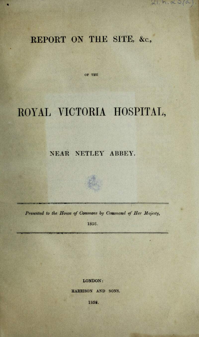 REPORT ON THE SITE, &c, OF THE ROYAL VICTORIA HOSPITAL, NEAR NETLEY ABBEY. Presented to the House of Commons by Command of Her Majesty, 1858. LONDON: HARRIS ON AND SONS.