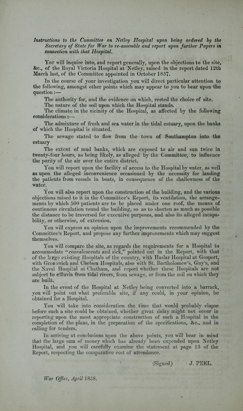 Instructions to the Committee on Nctley Hospital upon being ordered by the Secretary of State for War to re-assemble and report upon further Papers in connection with that Hospital. You will inquire into, and report generally, upon the objections to the site, &c., of the Royal Victoria Hospital at Netley, raised in the report dated 12th March last, of the Committee appointed in October 1857. In the course of your investigation you will direct particular attention to the following, amongst other points which may appear to you to bear upon the question:— The authority for, and the evidence on which, rested the choice of site. The nature of the soil upon which the Hospital stands. The climate in the vicinity of the Hospital, as affected by the following considerations:—- The admixture of fresh and sea water in the tidal estuary, upon the banks of which the Hospital is situated. The sewage stated to flow from the town of Southampton into the estuary The extent of mud banks, which are exposed to air and sun twice in twenty-four hours, as being likely, as alleged by the Committee, to influence the purity of the air over the entire district. You will report upon the facility of access to the Hospital by water, as well as upon the alleged inconvenience occasioned by the necessity for landing the patients from vessels in boats, in consequence of the shallowness of the water. You will also report upon the construction of the building, and the various objections raised to it in the Committee’s Report, its ventilation, the arrange- ments by which 500 patients are to be placed under one roof, the means of continuous circulation round the building, so as to shorten as much as possible the distance to be traversed for executive purposes, and also its alleged incapa- bility, or otherwise, of extension. You will express an opinion upon the improvements recommended by the Committee’s Report, and propose any further improvements which may suggest themselves. You will compare the site, as regards the requirements for a Hospital to accommodate “convalescents and sick,” pointed out in the Report, with that of the lrrge existing Hospitals of the country, with Haslar Hospital at Gosport, with Greenwich and Chelsea Hospitals, also with St. Bartholomew’s, Guy’s, and the Xaval Hospital at Chatham, and report whether these Hospitals are not subject to effluvia from tidal rivers, from sewage, or from the soil on which they are built. In the event of the Hospital at Netley being converted into a barrack, you will point out what preferable site, if any could, in your opinion, be obtained for a Hospital. You will take into consideration the time that would probably elapse before such a site could be obtained, whether great delay might not occur in reporting upon the most appropriate construction of such a Hospital in the completion of the plans, in the preparation of the specifications, &c., and in calling for tenders. In arriving at conclusions upon the above points, you will bear in mind that the large sum of money which has already been expended upon Nctley Hospital, and you will carefully examine the statement at page 13 of the Report, respecting the comparative cost of attendance. (Signed) • J. PEEL. War Office, April 1858.