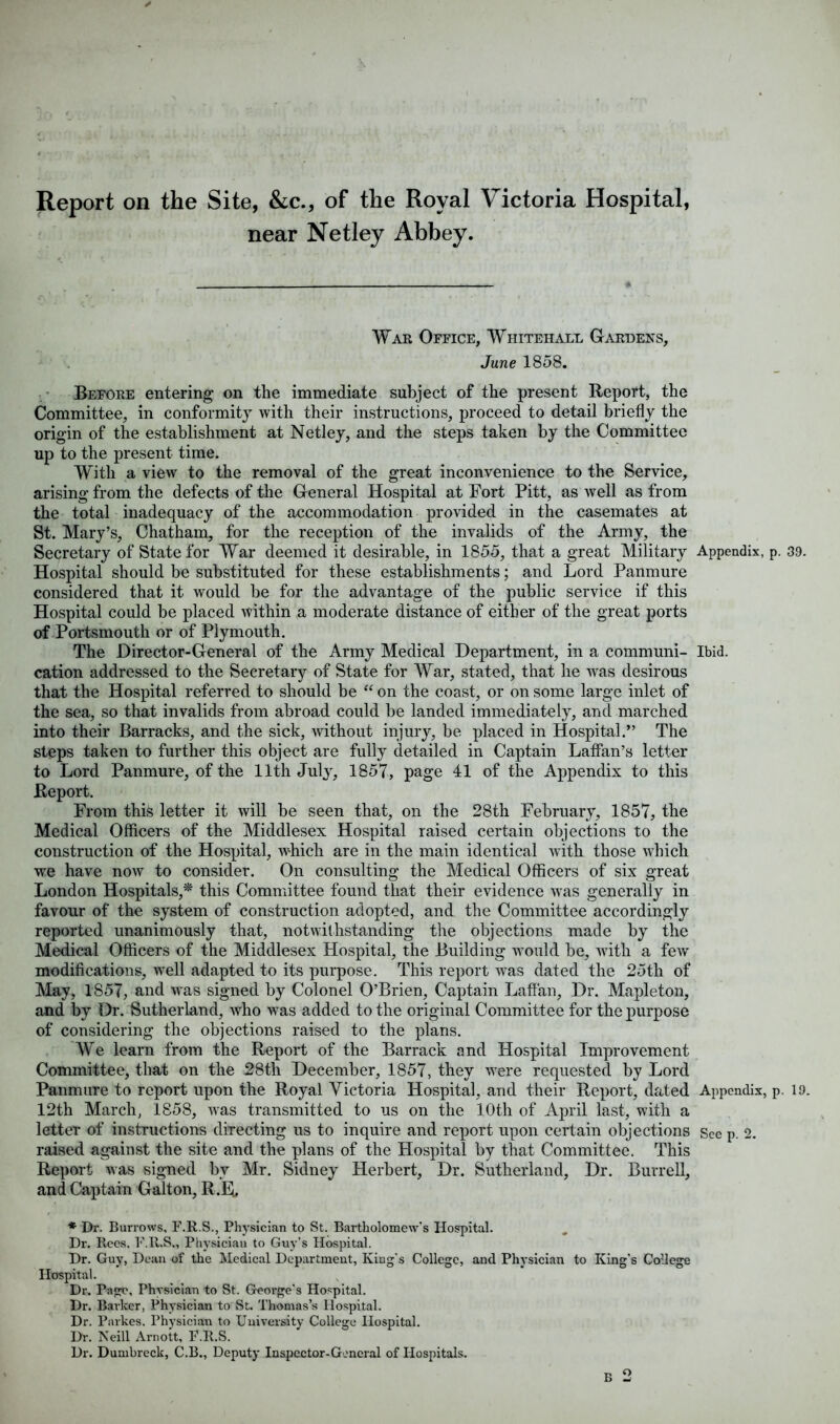 Report on the Site, &c., of the Royal Victoria Hospital, near Netley Abbey. War Office, Whitehall Gardens, June 1858. Before entering on the immediate subject of the present Report, the Committee, in conformity with their instructions, proceed to detail briefly the origin of the establishment at Netley, and the steps taken by the Committee up to the present time. With a view to the removal of the great inconvenience to the Service, arising from the defects of the General Hospital at Fort Pitt, as well as from the total inadequacy of the accommodation provided in the casemates at St. Mary’s, Chatham, for the reception of the invalids of the Army, the Secretary of State for War deemed it desirable, in 1855, that a great Military Appendix, p. 39. Hospital should be substituted for these establishments; and Lord Panmure considered that it would be for the advantage of the public service if this Hospital could be placed within a moderate distance of either of the great ports of Portsmouth or of Plymouth. The Director-General of the Army Medical Department, in a communi- Ibid, cation addressed to the Secretary of State for War, stated, that he was desirous that the Hospital referred to should be “ on the coast, or on some large inlet of the sea, so that invalids from abroad could be landed immediately, and marched into their Barracks, and the sick, without injury, be placed in Hospital.” The steps taken to further this object are fully detailed in Captain Laffan’s letter to Lord Panmure, of the 11th July, 1857, page 41 of the Appendix to this Report. From this letter it will be seen that, on the 28th February, 1857, the Medical Officers of the Middlesex Hospital raised certain objections to the construction of the Hospital, which are in the main identical with those which we have now to consider. On consulting the Medical Officers of six great London Hospitals,* this Committee found that their evidence was generally in favour of the system of construction adopted, and the Committee accordingly reported unanimously that, notwithstanding the objections made by the Medical Officers of the Middlesex Hospital, the Building would be, with a few modifications, well adapted to its purpose. This report was dated the 25th of May, 1857, and was signed by Colonel O’Brien, Captain Laffan, Dr. Mapleton, and by Dr. Sutherland, who was added to the original Committee for the purpose of considering the objections raised to the plans. We learn from the Report of the Barrack and Hospital Improvement Committee, that on the 28tli December, 1857, they were requested by Lord Panmure to report upon the Royal Victoria Hospital, and their Report, dated Appendix, p. 19. 12th March, 1858, was transmitted to us on the 10th of April last, with a letter of instructions directing us to inquire and report upon certain objections See p. 2. raised against the site and the plans of the Hospital by that Committee. This Report was signed by Mr. Sidney Herbert, Dr. Sutherland, Dr. Burrell, and Captain Galton, R.R. * Dr. Burrows. F.R.S., Physician to St. Bartholomew’s Hospital. Dr. Rees, F.R.S., Physician to Guy’s Hospital. Dr. Guy, Dean of the Medical Department, King’s College, and Physician to King’s College Hospital. Dr. Page, Physician to St. George's Hospital. Dr. Barker, Physician to St. Thomas’s Hospital. Dr. Parkes. Physician to University College Hospital. Dr. Neill Arnott, F.R.S. Dr. Dumbreck, C.B., Deputy Inspector-General of Hospitals.