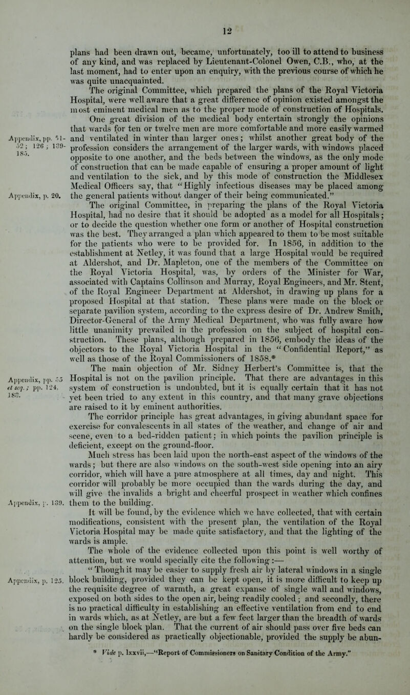 Appendix, ]>p. .32; 12G ; 139- 18.5. Appendix, p. 20. Appeudix, pp. 55 et scq.; pp. 124, 183. Appendix, r. 139. Appendix, p. 125. plans had been drawn out, became, unfortunately, too ill to attend to business of any kind, and was replaced by Lieutenant-Colonel Owen, C.B., who, at the last moment, had to enter upon an enquiry, with the previous course of which he was quite unacquainted. The original Committee, which prepared the plans of the Royal Victoria Hospital, were Avell aware that a great difference of opinion existed amongst the most eminent medical men as to the proper mode of construction of Hospitals. One great division of the medical body entertain strongly the opinions that wards for ten or twelve men are more comfortable and more easily warmed and ventilated in winter than larger ones; whilst another great body of the profession considers the arrangement of the larger wards, with windoivs placed opposite to one another, and the beds between the AvindoAvs, as the only mode of construction that can be made capable of ensuring a proper amount of light and ventilation to the sick, and by this mode of construction the Middlesex Medical Officers say, that “Highly infectious diseases maybe placed among the general patients Avithout danger of their being communicated.” The original Committee, in preparing the plans of the Royal Victoria Hospital, had no desire that it should be adopted as a model for all Hospitals; or to decide the question Avhether one form or another of Hospital construction Avas the best. They arranged a plan Avhicli appeared to them to be most suitable for the patients avIio were to be provided for. In 1856, in addition to the establishment at Vetley, it Avas found that a large Hospital Avould be required at Aldershot, and Dr. Mapleton, one of the members of the Committee on the Royal Victoria Hospital, was, by orders of the Minister for War, associated AA'ith Captains Collinson and Murray, Royal Engineers, and Mr. Stent, of the Royal Engineer Department at Aldershot, in draAving up plans for a proposed Hospital at that station. These plans Avere made on the block or separate pavilion system, according to the express desire of Dr. AndreAv Smith, Director-General of the Army Medical Department, Avho Avas fully aAvare Iioav little unanimity prevailed in the profession on the subject of hospital con- struction. These plans, although prepared in 1856, embody the ideas of the objectors to the Royal Victoria Hospital in the “ Confidential Report,” as Avell as those of the Royal Commissioners of 1858.*' The main objection of Mr. Sidney Herbert’s Committee is, that the Hospital is not on the pavilion principle. That there are advantages in this system of construction is undoubted, but it is equally certain that it has not yet been tried to any extent in this country, and that many grave objections are raised to it by eminent authorities. The corridor principle has great advantages, in giving abundant space for exercise for convalescents in all states of the Aveather, and change of air and scene, even to a bed-ridden patient; in Avhich points the pavilion principle is deficient, except on the ground-floor. Much stress has been laid upon the north-east aspect of the AvindoAvs of the wards; but there are also AvindoAvs on the south-west side opening into an airy corridor, which Avill have a pure atmosphere at all times, day and night. This corridor will probably be more occupied than the Avards during the day, and will give the invalids a bright and cheerful prospect in Aveather Avhich confines them to the building. It Avill be found, by the evidence which avc have collected, that Avith certain modifications, consistent Avith the present plan, the ventilation of the Royal Victoria Hospital may be made quite satisfactory, and that the lighting of the Avards is ample. The whole of the evidence collected upon this point is Avell Avorthy of attention, but Ave Avould specially cite the following:— “ Though it may be easier to supply fresh air by lateral AvindoAvs in a single block building, provided they can be kept open, it is more difficult to keep up the requisite degree of Avarmth, a great expanse of single Avail and windoAvs, exposed on both sides to the open air, being readily cooled ; and secondly, there is no practical difficulty in establishing an effective ventilation from end to end in Avards Avhich, as at Vet ley, are but a feAv feet larger than the breadth of Avards on the single block plan. That the current of air should pass over five beds can hardly be considered as practically objectionable, provided the supply be abun- * Vide p. lxxvii,—“Report of Commissioners on Sanitary Condition of the Army.