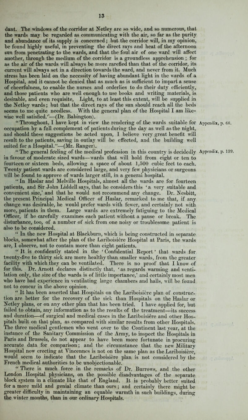 dant. The windows of the corridor at Netley are so wide, and so numerous, that the wards may be regarded as communicating with the air, so far as the purity and abundance of its supply is concerned; but the corridor will, in my opinion, be found highly useful, in preventing the direct rays and heat of the afternoon sun from penetrating to the wards, and that the foul air of one ward will affect another, through the medium of the corridor is a groundless apprehension ; for as the air of the wards will always be more rarefied than that of the corridor, its current will always set in a direction towards the ward, and never from it. Much stress has been laid on the necessity of having abundant light in the wards of a Hospital, and it cannot be denied that as much as is sufficient to impart a sense of cheerfulness, to enable the nurses and orderlies to do their duty efficiently, and those patients who are well enough to use books and writing materials, is desirable, and even requisite, Light, to at least this extent, will be supplied in the Netley wrards; but that the direct rays of the sun should reach all the beds seems to me quite needless. With the general plan of the Hospital I am like- wise well satisfied.’’—(Dr. Babington). “ Throughout, I have kept in view the rendering of the wards suitable for Appendix, p. 68. occupation by a full complement of patients during the day as well as the night, and should these suggestions be acted upon, I believe very great benefit will result to the patients, saving in outlays will be effected, and the building well suited for a Hospital.”—(Mr. Banger). “The general fe'eling of the medical profession in this country is decidedly Appendix, p. 139. in favour of moderate sized wards—wards that will hold from eight or ten to fourteen or sixteen beds, allowing a space of about 1,500 cubic feet to each. Twenty patient wards are considered large, and very few physicians or surgeons will be found to approve of wards larger still, in a general hospital. “In Haslar and Melville Hospitals, almost all the wards are for fourteen patients, and Sir John Liddell says, that he considers this £a very suitable and convenient size,’ and that he would not recommend any change. Dr. Nesbitt, the present Principal Medical Officer of Haslar, remarked to me that, if any change was desirable, he would prefer wards with fewer, and certainly not with more, patients in them. Large wards are extremely fatiguing to the Medical Officer, if he carefully examines each patient without a pause or break. The disturbance, too, of a number of sick from one noisy or troublesome patient is also to be considered. “ In the new Hospital at Blackburn, which is being constructed in separate blocks, somewhat after the plan of the Lariboisiere Hospital at Paris, the wards are, I observe, not to contain more than eight patients. “ It is confidently stated in the ‘ Confidential Report ’ that wards for twenty-five to thirty sick are more healthy than smaller wards, from the greater facility with which they can be ventilated. There is no proof that I know of for this. Dr. Arnott declares distinctly that, ‘ as regards warming and venti- lation only, the size of the wards is of little importance,’ and certainly most men who have had experience in ventilating large chambers and halls, will be found not to concur in the above opinion. “ It has been asserted that Hospitals on the Lariboisiere plan of construc- tion are better for the recovery of the sick than Hospitals on the Haslar or Netley plans, or on any other plan that has been tried. I have applied for, but failed to obtain, any information as to the results of the treatment—its success and duration—of surgical and medical cases in the Lariboisiere and other Hos- pitals built on that plan, as compared with similar results from other Hospitals. The three medical gentlemen who went over to the Continent last year, at the instance of the Sanitary Commission of the Army, to inspect the Hospitals in Paris and Brussels, do not appear to have been more fortunate in procuring accurate data for comparison; and Ihe circumstance that the new Military Hospital now erecting at Vincennes is not on the same plan as the Lariboisiere, would seem to indicate that the Lariboisiere plan is not considered by the French medical authorities to be unobjectionable. “ There is much force in the remarks of Dr. Burrows, and the other London Hospital physicians, on the possible disadvantages of the separate block system in a climate like that of England. It is probably better suited for a more mild and genial climate than ours; and certainly there might be greater difficulty in maintaining an equable warmth in such buildings, during the winter months, than in our ordinary Hospitals.