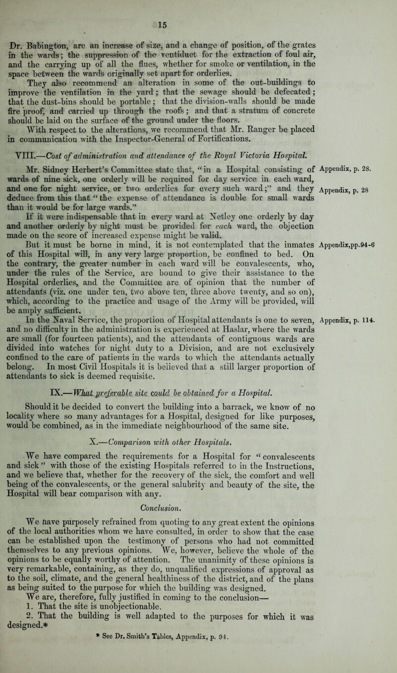 Dr. Babington, are an increase of size, and a change of position, of the grates in the wards; the suppression of the ventiduct for the extraction of foul air, and the carrying up of all the flues, whether for smoke or ventilation, in the space between the wards originally set apart for orderlies. They also recommend an alteration in some of the out-buildings to improve the ventilation in the yard; that the sewage should he defecated; that the dust-bins should be portable; that the division-walls should be made fire proof, and carried up through the roofs; and that a stratum of concrete should be laid on the surface of the ground under the floors. With respect to the alterations, we recommend that Mr. Ranger be placed in communication with the Inspector-General of Fortifications. Yin.—Cost of administration and attendance of the Royal Victoria Hospital. Mr. Sidney Herbert’s Committee state that, “ in a Hospital consisting of Appendix, p. 28. wards of nine sick, one orderly will be required for day service in each ward, and one for night service, or two orderlies for every such wardand they Appendix, p. 28 deduce from this that “ the expense of attendance is double for small wards than it would be for large wards.” If it were indispensable that in every ward at Tetley one orderly by day and another orderly by night must be provided for each ward, the objection made on the score of increased expense might be valid. But it must be borne in mind, it is not contemplated that the inmates Appendix,pp.94-6 of this Hospital will, in any very large proportion, be confined to bed. On the contrary, the greater number in each ward will be convalescents, who, under the rules of the Service, are bound to give their assistance to the Hospital orderlies, and the Committee are of opinion that the number of attendants (viz. one under ten, two above ten, three above twenty, and so on), which, according to the practice and usage of the Army will be provided, will be amply sufficient. In the Naval Service, the proportion of Hospital attendants is one to seven. Appendix, p. 114. and no difficulty in the administration is experienced at Haslar, where the wards are small (for fourteen patients), and the attendants of contiguous wards are divided into watches for night duty to a Division, and are not exclusively confined to the care of patients in the wards to which the attendants actually belong. In most Civil Hospitals it is believed that a still larger proportion of attendants to sick is deemed requisite. IX.—What preferable site could be obtained for a Hospital. Should it be decided to convert the building into a barrack, we know of no locality where so many advantages for a Hospital, designed for like purposes, would be combined, as in the immediate neighbourhood of the same site. X.—Comparison with other Hospitals. We have compared the requirements for a Hospital for “convalescents and sick ” with those of the existing Hospitals referred to in the Instructions, and we believe that, whether for the recovery of the sick, the comfort and well being of the convalescents, or the general salubrity and beauty of the site, the Hospital will bear comparison with any. Conclusion. We nave purposely refrained from quoting to any great extent the opinions of the local authorities whom we have consulted, in order to show that the case can be established upon the testimony of persons who had not committed themselves to any previous opinions. We, however, believe the whole of the opinions to be equally worthy of attention. The unanimity of these opinions is very remarkable, containing, as they do, unqualified expressions of approval as to the soil, climate, and the general healthiness of the district, and of the plans as being suited to the purpose for which the building was designed. We are, therefore, fully justified in coming to the conclusion— 1. That the site is unobjectionable. 2. That the building is well adapted to the purposes for which it was designed.* * See Dr. Smith’s Tables, Appendix, p. 04.