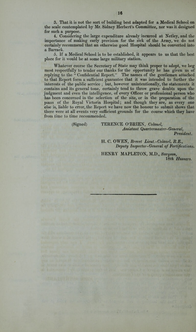 3. That it is not the sort of building best adapted for a Medical School on the scale contemplated by Mr. Sidney Herbert’s Committee, nor was it designed for such a purpose. 4. Considering the large expenditure already incurred at Netley, and the importance of making early provision for the sick of the Army, we do not certainly recommend that an otherwise good Hospital should be converted into a Barrack. 5. If a Medical School is to be established, it appears to us that the best place for it w ould be at some large military station. Whatever course the Secretary of State may think proper to adopt, we beg most respectfully to tender our thanks for the opportunity he has given us of replying to the “ Confidential Report.” The names of the gentlemen attached to that Report form a sufficient guarantee that it was intended to further the interests of the public service ; but, however unintentionally, the statements it contains and its general tone, certainly tend to throw grave doubts upon the judgment and even the intelligence, of every Officer or professional person who has been concerned in the selection of the site, or in the preparation of the plans of the Royal Victoria Hospital; and though they are, as every one else is, liable to error, the Report we have now the honour to submit shows that there were at all events very sufficient grounds for the course which they have from time to time recommended. (Signed) TERENCE O’BRIEN, Colonel, Assistant Quartermaster- General, President. H. C. OWEN, Brevet Lieut.-Colonel, R.E., Deputy Inspector-General of Fortifications. HENRY MAPLETON, M.D., Surgeon, 18th Hussars. $