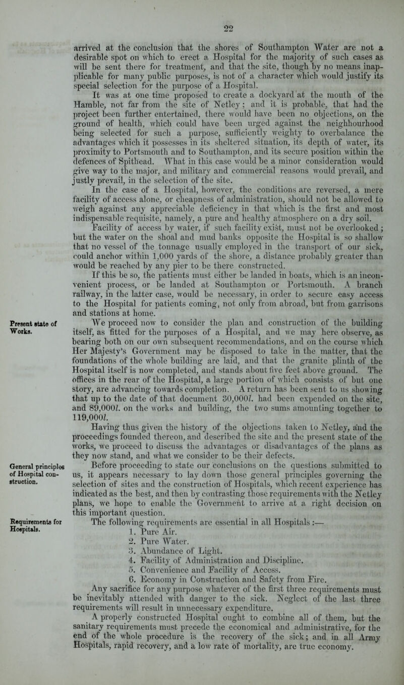 Present state of Works. General principles of Hospital con- struction. Requirements for Hospitals. arrived at the conclusion that the shores of Southampton Water are not a desirable spot on which to erect a Hospital for the majority of such cases as will be sent there for treatment, and that the site, though by no means inap- plicable for many public purposes, is not of a character which would justify its special selection for the purpose of a Hospital. It was at one time proposed to create a dockyard at the mouth of the Hamble, not far from the site of Netley; and it is probable, that had the project been further entertained, there would have been no objections, on the ground of health, which could have been urged against the neighbourhood being selected for such a purpose, sufficiently weighty to overbalance the advantages which it possesses in its sheltered situation, its depth of water, its proximity to Portsmouth and to Southampton, and its secure position within the defences of Spithead. What in this case would be a minor consideration would give way to the major, and military and commercial reasons would prevail, and justly prevail, in the selection of the site. In the case of a Hospital, however, the conditions are reversed, a mere facility of access alone, or cheapness of administration, should not be allowed to weigh against any appreciable deficiency in that which is the first and most indispensable requisite, namely, a pure and healthy atmosphere on a dry soil. Facility of access by water, if such facility exist, must not be overlooked; but the water on the shoal and mud banks opposite the Hospital is so shallow that no vessel of the tonnage usually employed in the transport of our sick, could anchor within 1,000 yards of the shore, a distance probably greater than would be reached by any pier to be there constructed. If this be so, the patients must either be landed in boats, which is an incon- venient process, or be landed at Southampton or Portsmouth. A branch railway, in the latter case, would be necessary, in order to secure easy access to the Hospital for patients coming, not only from abroad, but from garrisons and stations at home. We proceed now to consider the plan and construction of the building itself, as fitted for the purposes of a Hospital, and we may here observe, as bearing both on our own subsequent recommendations, and on the course which Her Majesty’s Government may be disposed to take in the matter, that the foundations of the wrhole building are laid, and that the granite plinth of the Hospital itself is now completed, and stands about five feet above ground. The offices in the rear of the Hospital, a large portion of which consists of but one story, are advancing towards completion. A return has been sent to us shov ing that up to the date of that document 30,000/. had been expended on the site, and 89,000/. on the works and building, the two sums amounting together to 119,000/. Having thus given the history of the objections taken to Net ley, and the proceedings founded thereon, and described the site and the present state of the Avorks, Ave proceed to discuss the advantages or disadvantages of the plans as they iioav stand, and Avhat Ave consider to be their defects. Before proceeding to state our conclusions on the questions submitted to us, it appears necessary to lay doAvn those general principles governing the selection of sites and the construction of Hospitals, which recent experience has indicated as the best, and then by contrasting those requirements Avith the Netley plans, Ave hope to enable the Government to arrive at a right decision on this important question. The folloAving requirements are essential in all Hospitals :— 1. Pure Air. 2. Pure Water. 3. Abundance of Light. 4. Facility of Administration and Discipline. 5. Convenience and Facility of Access. 6. Economy in Construction and Safety from Fire. Any sacrifice for any purpose Avhatever of the first three requirements must be inevitably attended Avith danger to the sick. Neglect of the last three requirements will result in unnecessary expenditure. A properly constructed Hospital ought to combine all of them, but the sanitary requirements must precede the economical and administrative, for the end of the Avhole procedure is the recovery of the sick; and in all Army Hospitals, rapid recovery, and a low rate of mortality, are true economy.