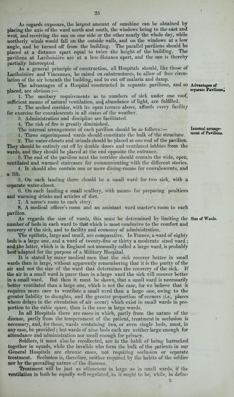 As regards exposure, the largest amount of sunshine can be obtained by placing the axis of the ward north and south, the windows being to the east and west, and receiving the sun on one side or the other nearly the whole day, while northerly winds would fall on the outside walls, and on the windows at a low angle, and be turned off from the building. The parallel pavilions should be placed at a distance apart equal to twice the height of the building. The pavilions at Lariboisiere are at a less distance apart, and the sun is thereby partially intercepted. As a general principle of construction, all Hospitals should, like those of Lariboisiere and Vincennes, be raised on substructure's, to allow of free circu- lation of the air beneath the building, and to cut off malaria and damp. The advantages of a Hospital constructed in separate pavilions, and so Advantages of placed, are obvious :— separate Pavilions, 1. The sanitary requirements as to numbers of sick under one roof, sufficient means of natural ventilation, an4 abundance of light, are fulfilled. 2. The arched corridor, with its open terrace above, affords every facility for exercise for convalescents in all states of the weather. 3. Administration and discipline are facilitated. 4. The risk of fire is greatly diminished. The internal arrangement of each pavilion should be as follows:— Internal arrange- 1. Three superimposed wards should constitute the bulk of the structure. ment 0 aviliona. 2. The water-closets and urinals should be placed at one end of the pavilion. They should be entirely cut off by double doors and ventilated lobbies from the wards, and they should be placed at the end opposite the. entrance. 3. The end of the pavilion next the corridor should contain the Avide, open, ventilated and warmed staircases for communicating with the different stories. 4. It should also contain one or more dining-rooms for convalescents, and a lift. 5. On each landing there should be a small ward for twro sick, with a separate water-closet. 6. On each landing a small scullery, Avith means for preparing poultices and warming drinks and articles of diet. 7. A nurse’s room to each story. 8. A medical officer’s room and an assistant ward master’s room to each pavilion. As regards the size of wards, this must be determined by limiting the Size of Wards, number of beds in each ward to that which is most conducive to the comfort and recovery of the sick, and to facility and economy of administration. The epithets, large and small, are comparative. In France, award of eighty beds is a large one, and a ward of twenty-live or thirty a moderate sized ward ; and the latter, which is in England not unusually called a large ward, is probably best adapted for the purpose of a Military Hospital. It is stated by many medical men that the sick recover better in small wards than in large, without apparently remembering that it is the purity of the air and not the size of the ward that determines the recovery of the sick. If the air in a small ward is purer than in a large ward the sick will recover better in a small Avard. But then it must be shoAvn, that a small Avard is necessarily better ventilated than a large one, Avhich is not the case, for Ave believe that it requires more care to ventilate a small Avard than a large one, OAving to the greater liability to draughts, and the greater proportion of corners (i.e., places where delays in the circulation of air occur) Avhich exist in small wards in pro- portion to the cubic space, than is the case in large wards. In all Hospitals there are cases in Avhich, partly from the nature of the disease, partly from the temperament of the patient, treatment in seclusion is necessary, and, for these, Avards containing tAvo, or even single beds, must, in any case, be provided ; but wards of nine beds each are neither large enough for attendance and administration nor small enough for privacy. Soldiers, it must also be recollected, are in the habit of being barracked together in squads, while the invalids avIio form the bulk of the patients in our General Hospitals are chronic cases, not requiring seclusion or separate treatment. Seclusion is, therefore, neither required by the habits of the soldier nor by the prevailing nature of the diseases. Treatment Avill be just as efficacious in large as in small Avards, if the ventilation in both be equally well regulated, as it ought to be, Avhile, in defec- E