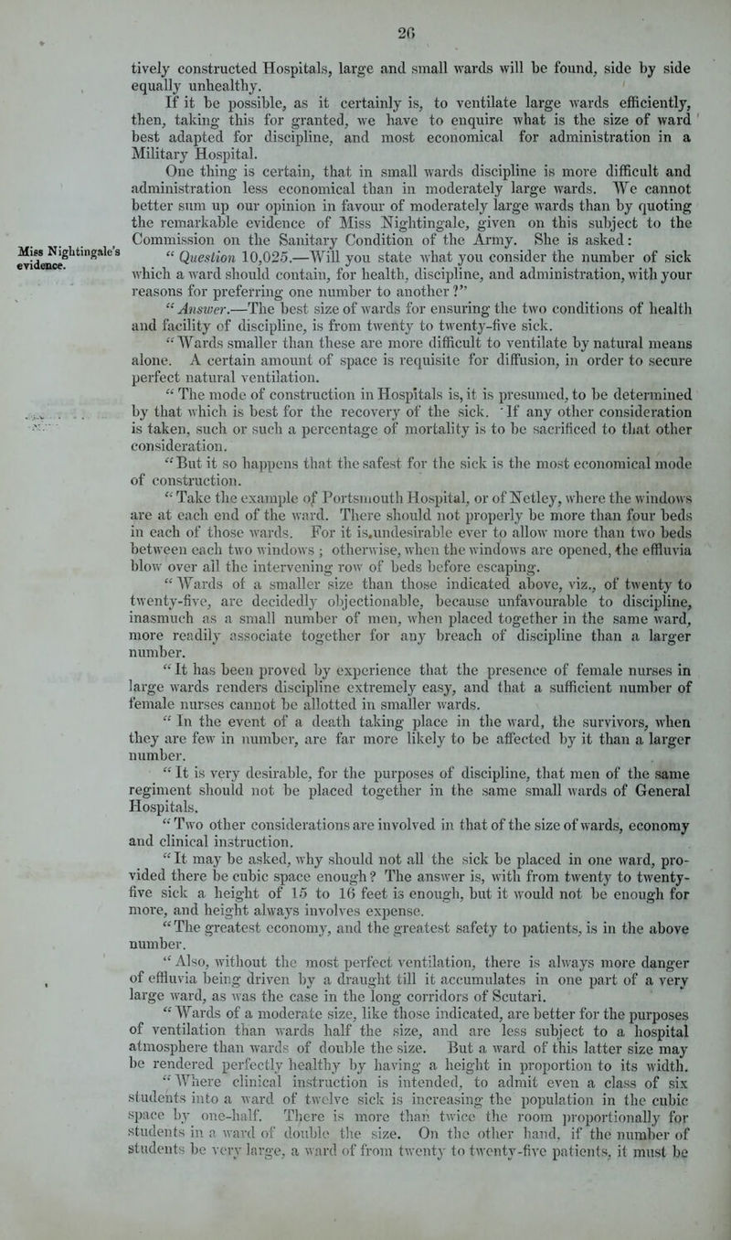 lively constructed Hospitals, large and small wards will be found, side by side equally unhealthy. If it be possible, as it certainly is, to ventilate large wards efficiently, then, taking this for granted, we have to enquire what is the size of ward best adapted for discipline, and most economical for administration in a Military Hospital. One thing is certain, that in small wards discipline is more difficult and administration less economical than in moderately large wards. We cannot better sum up our opinion in favour of moderately large wards than by quoting the remarkable evidence of Miss .Nightingale, given on this subject to the Commission on the Sanitary Condition of the Army. She is asked: Miss Nightingales « Question 10,025.—Will you state wrkat you consider the number of sick which a ward should contain, for health, discipline, and administration, with your reasons for preferring one number to another ?” “ Answer.—The best size of wards for ensuring the two conditions of health and facility of discipline, is from twenty to twenty-five sick. “Wards smaller than these are more difficult to ventilate by natural means alone. A certain amount of space is requisite for diffusion, in order to secure perfect natural ventilation. “ The mode of construction in Hospitals is, it is presumed, to be determined by that which is best for the recovery of the sick. 'If any other consideration ' is taken, such or such a percentage of mortality is to be sacrificed to that other consideration. “But it so happens that the safest for the sick is the most economical mode of construction. “ Take the example of Portsmouth Hospital, or of Netley, where the windows are at each end of the ward. There should not properly be more than four beds in each of those wards. For it is.undesirable ever to allow more than two beds between each two windows ; otherwise, when the windows are opened, the effluvia blow over ail the intervening row of beds before escaping. “ Wards of a smaller size than those indicated above, viz., of twenty to twenty-five, are decidedly objectionable, because unfavourable to discipline, inasmuch as a small number of men, when placed together in the same ward, more readily associate together for any breach of discipline than a larger number. “ It has been proved by experience that the presence of female nurses in large wards renders discipline extremely easy, and that a sufficient number of female nurses cannot be allotted in smaller wards. “ In the event of a death taking place in the ward, the survivors, when they are few in number, are far more likely to be affected by it than a larger number. “ It is very desirable, for the purposes of discipline, that men of the same regiment should not he placed together in the same small wards of General Hospitals. “Two other considerations are involved in that of the size of wards, economy and clinical instruction. “ It may be asked, why should not all the sick be placed in one ward, pro- vided there be cubic space enough ? The answer is, with from twenty to twenty- five sick a height of 15 to 16 feet is enough, but it would not be enough for more, and height always involves expense. “ The greatest economy, and the greatest safety to patients, is in the above number. “ Also, without the most perfect ventilation, there is always more danger , of effluvia being driven by a draught till it accumulates in one part of a very large ward, as was the case in the long corridors of Scutari. “Wards of a moderate size, like those indicated, are better for the purposes of ventilation than wards half the size, and are less subject to a hospital atmosphere than wards of double the size. But a ward of this latter size may be rendered perfectly healthy by having a height in proportion to its width. “ Where clinical instruction is intended, to admit even a class of six students into a ward of twelve sick is increasing the population in the cubic space by one-half. There is more than twice the room proportionally for students in a ward of double the size. On the other hand, if the number of students be very large, a w ard of from twenty to twenty-five patients, it must be