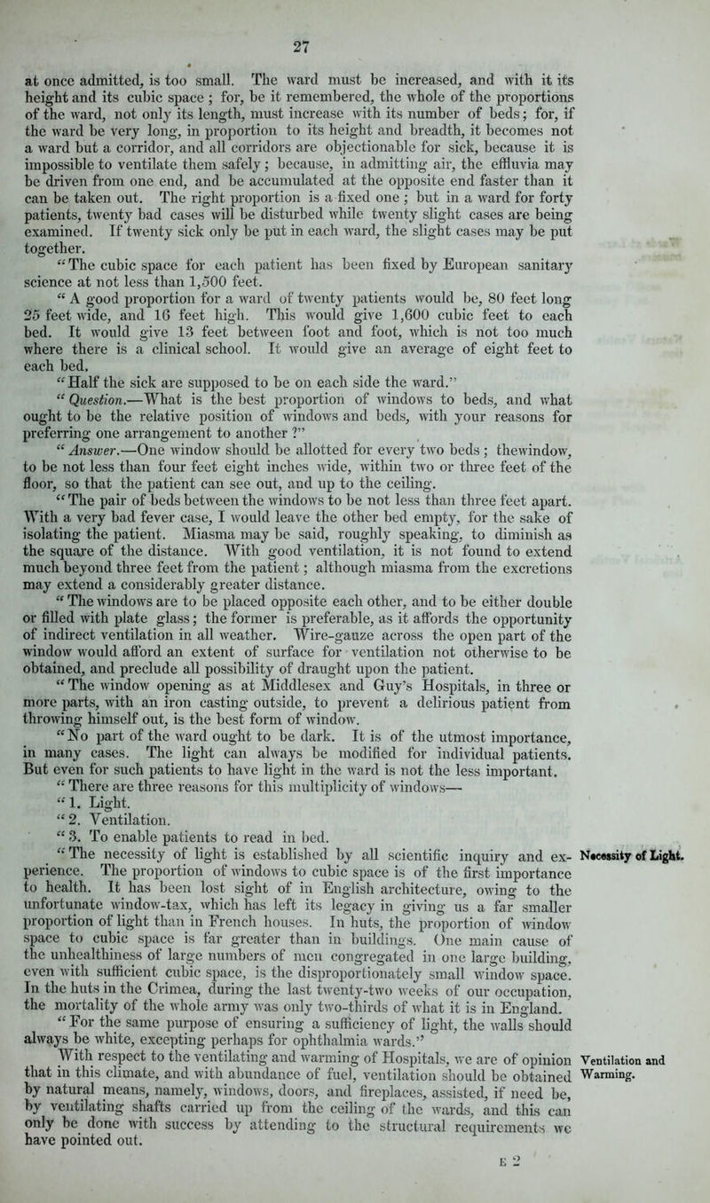 at once admitted, is too small. The ward must be increased, and with it its height and its cubic space ; for, be it remembered, the whole of the proportions of the ward, not only its length, must increase with its number of beds; for, if the ward be very long, in proportion to its height and breadth, it becomes not a Avard but a corridor, and all corridors are objectionable for sick, because it is impossible to ventilate them safely ; because, in admitting air, the effluvia may be driven from one end, and be accumulated at the opposite end faster than it can be taken out. The right proportion is a fixed one ; but in a ward for forty patients, tAventy bad cases Avill be disturbed Avhile twenty slight cases are being examined. If twenty sick only be put in each ward, the slight cases may be put together. “ The cubic space for each patient has been fixed by European sanitary science at not less than 1,500 feet. “ A good proportion for a ward of tAventy patients Avould be, 80 feet long 25 feet Avide, and 16 feet high. This Avould give 1,600 cubic feet to each bed. It would give 13 feet betAveen foot and foot, which is not too much where there is a clinical school. It Avould give an average of eight feet to each bed. “Half the sick are supposed to be on each side the ward.” “ Question.—What is the best proportion of windows to beds, and Avhat ought to be the relative position of AvindoAvs and beds, Avith your reasons for preferring one arrangement to another ?” “ Answer.—One window should be allotted for every tAvo beds ; thewindow, to be not less than four feet eight inches Avide, within tAvo or three feet of the floor, so that the patient can see out, and up to the ceiling. “ The pair of beds between the AvindoAvs to be not less than three feet apart. With a very bad fever case, I would leave the other bed empty, for the sake of isolating the patient. Miasma may be said, roughly speaking, to diminish as the square of the distance. With good ventilation, it is not found to extend much beyond three feet from the patient; although miasma from the excretions may extend a considerably greater distance. “ The windows are to be placed opposite each other, and to be either double or filled with plate glass; the former is preferable, as it affords the opportunity of indirect ventilation in all Aveather. Wire-gauze across the open part of the window would afford an extent of surface for ventilation not otherwise to be obtained, and preclude all possibility of draught upon the patient. “ The Avindow opening as at Middlesex and Guy’s Hospitals, in three or more parts, Avith an iron casting outside, to prevent a delirious patient from throwing himself out, is the best form of window. “Ho part of the ward ought to be dark. It is of the utmost importance, in many cases. The light can ahvays be modified for individual patients. But even for such patients to have light in the AA7ard is not the less important. “ There are three reasons for this multiplicity of Avindows— “1. Light. “2. Ventilation. “ 3. To enable patients to read in bed. “ The necessity of light is established by all scientific inquiry and ex- Necessity of Light, perience. The proportion of Avindows to cubic space is of the first importance to health. It has been lost sight of in English architecture, owing to the unfortunate window-tax, which has left its legacy in giving us a far smaller proportion of light than in French houses. In huts, the proportion of Avindow space to cubic space is far greater than in buildings. One main cause of the unhealthiness of large numbers of men congregated in one large building, even with sufficient cubic space, is the disproportionately small AvindoAv space. In the huts in the Crimea, during the last tAventy-two weeks of our occupation, the mortality of the Avhole army Avas only tAvo-thirds of Avhat it is in England. “ For the same purpose of ensuring a sufficiency of light, the Avails should ahvays be Avhite, excepting perhaps for ophthalmia Avards.’’ With respect to the ventilating and warming of Hospitals, we are of opinion Ventilation and that in this climate, and with abundance of fuel, ventilation should be obtained Warming, by natural means, namely, Avindows, doors, and fireplaces, assisted, if need be, by ventilating shafts carried up from the ceiling of the wards, and this can only be done with success by attending to the structural requirements avc have pointed out. e 2