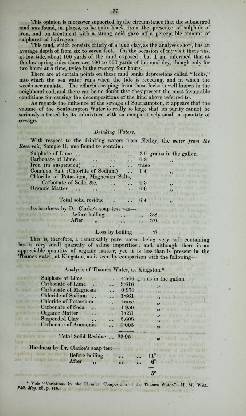 This opinion is moreover supported by the circumstance that the submerged mud was found, in places, to be quite black, from the presence of sulphide of iron, and on treatment with a strong acid gave off a perceptible amount of sulphuretted hydrogen. This mud, which consists chiefly of a blue clay, as the analyses show, has an average depth of from six to seven feet. On the occasion of my visit there was, at low tide, about 100 yards of the mud exposed; but I am informed that at the low spring tides there are 400 to 500 yards of the mud dry, though only for two hours at a time, twice in the twenty-four hours. There are at certain points on these mud banks depressions called “ leeks,” into which the sea water runs when the tide is receding, and in which the weeds accumulate. The effluvia escaping from these leeks is well known in the neighbourhood, and there can be no doubt that they present the most favourable conditions for causing the decompositions of the kind above referred to. As regards the influence of the sewage of Southampton, it appears that the volume of the Southampton Water is really so large that its purity cannot be seriously affected by its admixture with so comparatively small a quantity of sewage. Drinking Waters. With respect to the drinking waters from Reservoir, Sample H, was found to contain:— Sulphate of Lime .. Carbonate of Lime Iron (in suspension) Common Salt (Chloride of Sodium) Chloride of Potassium, Magnesian Salts, Carbonate of Soda, &c. Organic Matter Ketley, the water from 3-0 grains in the gallon. 0-8 trace 1-4 0-3 0-9 99 99 Total solid residue .. .. 6'4 Its hardness by Dr. Clarke’s soap test was— Before boiling .. .. 3*8 After „ .. ..3 0 the Loss by boiling . . *8 This is, therefore, a remarkably pure water, being very soft, containing but a very small quantity of saline impurities ; and, although there is an appreciable quantity of organic matter, yet it is less than is present in the Thames water, at Kingston, as is seen by comparison with the following— Analysis of Thames Water, at Kingston.* Sulphate of Lime Carbonate of Lime Carbonate of Magnesia Chloride of Sodium .. Chloride of Potassium Carbonate of Soda Organic Matter Suspended Clay Carbonate of Ammonia 4-50(3 9-616 0- 970 1- 661 trace 1-950 1-631 3.603 0-003 grains in the gallon. 99 99 99 99 99 99 99 99 Total Solid Residue .. 23-95 Hardness by Dr. Clarke’s soap test— Before boiling .. .. 11° After „ .. .. 6° 5° * Vide “Variations in the Chemical Composition of the Thames Water.”—H. M. Witt Phil. Mag. xii, p. 116.