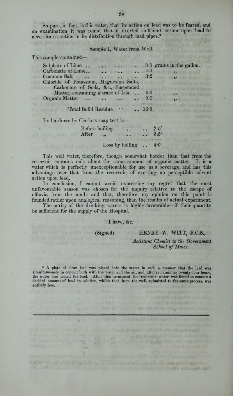 So pure, in fact, is this water, that its action on lead was to be feared, and on examination it was found that it exerted sufficient action upon lead to necessitate caution in its distribution through lead pipes.* Sample I, Water from Well. This sample contained— Sulphate of Lime ... Carbonate of Lime.. Common Salt Chloride of Potassium, Magnesian Salts, Carbonate of Soda, &c.. Suspended Matter, containing a trace of Iron . . Organic Matter 3- 5 4- 0 3-2 grains in the gallon. 99 99 5-0 0-9 99 99 Total Solid Residue • * .. 16'0 Its hardness by Clarke’s soap test is— Before boiling .. .. 7*5° After „ .. .. 3.5° Loss by boiling .. 4*0° This well water, therefore, though somewhat harder than that from the reservoir, contains only about the same amount of organic matter. It is a water which is perfectly unexceptionable for use as a beverage, and has this advantage over that from the reservoir, of exerting no perceptible solvent action upon lead. In conclusion, I cannot avoid expressing my regret that the most unfavourable season was chosen for the inquiry relative to the escape of effluvia from the mud; and that, therefore, my opinion on this point is founded rather upon analogical reasoning, than the results of actual experiment. The purity of the drinking waters is highly favourable—if their quantity be sufficient for the supply of the Hospital. I have, &c. (Signed) HENRY W. WITT, F.C.S., Assistant Chemist to the Government School of Mines. * A plate of clean lead was placed into the water, in such a manner that the lead was simultaneously in contact both with the water and the air, and, after remainining twenty-four hours, the water was tested for lead. After this treatment the reservoir water was found to contain a decided amount of lead in solution, whilst that from the well, submitted to the same process, was entirely free. /