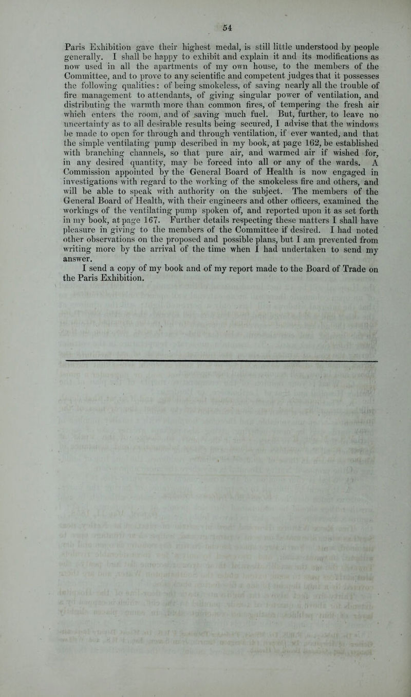 Paris Exhibition gave their highest medal, is still little understood by people generally. I shall be happy to exhibit and explain it and its modifications as now used in all the apartments of my own house, to the members of the Committee, and to prove to any scientific and competent judges that it possesses the following qualities: of being smokeless, of saving nearly all the trouble of fire management to attendants, of giving singular power of ventilation, and distributing the warmth more than common fires, of tempering the fresh air which enters the room, and of saving much fuel. But, further, to leave no uncertainty as to all desirable results being secured, I advise that the windows be made to open for through and through ventilation, if ever wanted, and that the simple ventilating pump described in my book, at page 162, be established with branching channels, so that pure air, and warmed air if wished for, in any desired quantity, may be forced into all or any of the wards. A Commission appointed by the General Board of Health is now engaged in investigations with regard to the working of the smokeless fire and others, and will be able to speak with authority on the subject. The members of the General Board of Health, with their engineers and other officers, examined the workings of the ventilating pump spoken of, and reported upon it as set forth in my book, at page 167. Further details respecting these matters I shall have pleasure in giving to the members of the Committee if desired. I had noted other observations on the proposed and possible plans, but I am prevented from writing more by the arrival of the time when I had undertaken to send my answer. I send a copy of my book and of my report made to the Board of Trade on the Paris Exhibition.