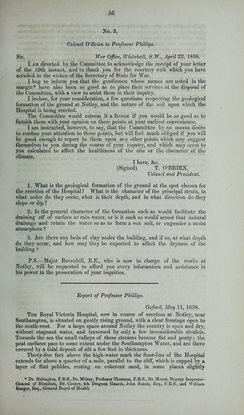 No. 3. Colonel O'Brien to Professor Phillips. Sir, War Office, Whitehall, S. W., April 22, 1858. I am directed by the Committee to acknowledge the receipt of your letter of the 19th instant, and to thank you for the courtesy with which you have acceded to the wishes of the Secretary of State for War. I beg to inform you that the gentlemen whose names are noted in the margin* have also been so good as to place their services at the disposal of the Committee, with a view to assist them in their inquiry. I inclose, for your consideration, a few questions respecting the geological formation of the ground at Netley, and the nature of the soil upon which the Hospital is being erected. The Committee would esteem it a favour if you would be so good as to furnish them with your opinion on these points at your earliest convenience. I am instructed, however, to say, that the Committee by no means desire to confine your attention to these points, but will feel much obliged if you will be good enough to report to them upon any other points which may suggest themselves to you during the course of your inquiry, and which may seem to you calculated to affect the healthiness of the site or the character of the climate. I have, &c. (Signed) T. O’BRIEN, Colonel and President. 1. What is the geological formation of the ground at the spot chosen for the erection of the Hospital ? What is the character of the principal strata, in what order do they occur, what is their depth, and in what direction do they slope or dip ? 2. Is the general character of the formation such as would facilitate the draining off of surface or rain water, or is it such as would arrest that natural drainage and retain the water so as to form a wet soil, or engender a moist atmosphere ? 3. Are there any beds of clay under the building, and if so, at what depth do they occur, and how may they be expected to affect the dryness of the building ? P.S.—Major Ravenhill, R.E., who is now in charge of the works at Netley, will be requested to afford you every information and assistance in his power in the prosecution of your inquiries. Report of Professor Phillips. Oxford, May 11, 1858. The Royal Victoria Hospital, now in course of erection at Netley, near Southampton, is situated on gently rising ground, with a clear frontage open to the south-west. For a large space around Netley the country is open and dry, without stagnant water, and traversed by only a few inconsiderable rivulets. Towards the sea the small valleys of these streams become flat and peaty; the peat surfaces pass to some extent under the Southampton Water, and are there covered by a tidal deposit of silt a few feet in thickness. Thirty-five feet above the high-water mark the floor-line of the Hospital extends for above a quarter of a-mile, parallel to the cliff, which is capped by a layer of flint pebbles, resting on coherent sand, in some places slightly * Dr. Babington, F.R.S., Dr. Milroy, Professor Thomson, F.R.S , Dr. Mouat, Deputy Inspector- General of Hospitals, I)r. Cooper, 4th Dragoon Guards, John Simon, Esq., F.R.S., and William Ranger, Esq., General Board of Health