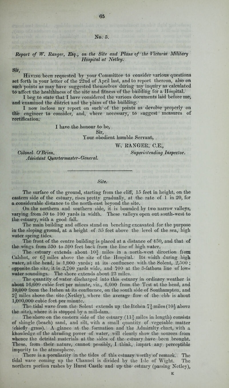 No. 5. Report of W. Ranger, Esq., on the Site and Plans of the Victoria Military Hospital at Net Icy. Sir, Haying been requested by your Committee to consider various questions set forth in your letter of the 22nd of April last, and to report thereon, also on such points as may have suggested themselves during my inquiry as calculated to affect the healthiness of the site and fitness of the building for a Hospital. I beg to state that I have considered the various documents laid before me, and examined the district and the plans of the building. I now inclose my report on such of the points as devolve properly on the engineer to consider, and, where necessary, to suggest measures of rectification. I have the honour to be, Sir, Tour obedient humble Servant, W. RANGER, C.E., Colonel O’Brien, Superintending Inspector. Assistant Quartermaster- General. Site. The surface of the ground, starting from the cliff, 15 feet in height, on the eastern side of the estuary, rises pretty gradually, at the rate of 1 in 20, for a considerable distance to the north-east beyond the site. On the northern and southern side, it is bounded by two narrow valleys, varying from 50 to 100 yards in width. These valleys open out south-west to the estuary, with a good fall. The main building and offices stand on benching excavated for the purpose in the sloping ground, at a height of 35 feet above the level of the sea, high water spring tides. The front of the centre building is placed at a distance of 430, and that of the wings from 530 to 590 feet back from the line of high water. The estuary extends about lOf miles in a north-west direction fiom Calshot, or 6f miles above the site of the Hospital. Its width during high water, at the head, is 1,000 yards; at its confluence with the Solent, 2,500 ; opposite the site, it is 2,700 yards wide, and 700 at the 3-fathom line of low- water soundings. The shore extends about 23 miles. The quantity of water discharged into this estuary in ordinary weather is about 16,600 cubic feet per minute, viz., 6,600 from the Test at the head, and 10,000 from the Itchen at its confluence, on the south side of Southampton, and 2f miles above the site (Netley), where the average flow of the ebb is about 1,000,000 cubic feet per minute. The tidal wave from the Solent extends up the Itchen 7f miles (10^ above the site), where it is stopped by a mill-dam. The shore on the eastern side of the estuary (Ilf- miles in length) consists of shingle (beach) sand, and silt, with a small quantity of vegetable matter (chiefly grass). A glance at the formation and the Admiralty chart, with a knowledge of the abrading power of water, w ill clearly show the sources from whence the detrital materials at the sides of the estuary have been brought. These, from their nature, cannot possibly, I think, impart any perceptible impurity to the atmosphere. There is a peculiarity in the tides of this estuary worthy of remark. The tidal vrave coming up the Channel is divided by the Isle of Wight. The northern portion rushes by Hurst Castle and up the estuary (passing Netley), K