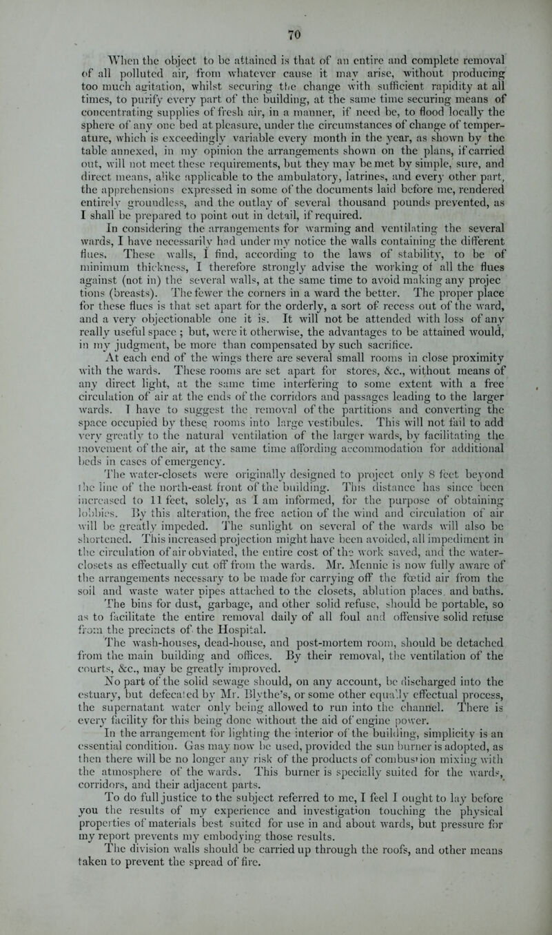 When the object to be attained is that of an entire and complete removal of all polluted air, from whatever cause it may arise, without producing too much agitation, whilst securing the change with sufficient rapidity at all times, to purify every part of the building, at the same time securing means of concentrating supplies of fresh air, in a manner, if need be, to flood locally the sphere of any one bed at pleasure, under the circumstances of change of temper- ature, which is exceedingly variable every month in the year, as shown by the table annexed, in my opinion the arrangements shown on the plans, if carried out, will not meet these requirements, but they may be met by simple, sure, and direct means, alike applicable to the ambulatory, latrines, and every other part, the apprehensions expressed in some of the documents laid before me, rendered entirely groundless, and the outlay of several thousand pounds prevented, as I shall be prepared to point out in detail, if required. In considering the arrangements for warming and ventilating the several wards, I have necessarily had under my notice the walls containing the different flues. These walls, I find, according to the laws of stability, to be of minimum thickness, I therefore strongly advise the working of all the flues against (not in) the several walls, at the same time to avoid making any projec tions (breasts). The fewer the corners in a ward the better. The proper place for these flues is that set apart for the orderly, a sort of recess out of the ward, and a very objectionable one it is. It will not be attended with loss of any really useful space ; but, were it otherwise, the advantages to be attained would, in my judgment, be more than compensated by such sacrifice. At each end of the wings there are several small rooms in close proximity with the wards. These rooms are set apart for stores, &c., without means of any direct light, at the same time interfering to some extent with a free circulation of air at the ends of the corridors and passages leading to the larger wards. T have to suggest the removal of the partitions and converting the space occupied by these; rooms into large vestibules. This will not fail to add very greatly to the natural ventilation of the larger wards, bv facilitating the movement of the air, at the same time affording accommodation for additional beds in cases of emergency. The water-closets were originally designed to project only 8 feet beyond the line of the north-east front of the building. This distance has since been increased to 11 feet, solely, as I am informed, for the purpose of obtaining lobbies. By this alteration, the free action of the wind and circulation of air will be greatly impeded. The sunlight on several of the wards will also be shortened. This increased projection might have been avoided, all impediment in the circulation of air obviated, the entire cost of the work saved, and the water- closets as effectually cut off from the wards. Mr. Mennic is now fully aware of the arrangements necessary to be made for carrying off the foetid air from the soil and waste water pipes attached to the closets, ablution places, and baths. The bins for dust, garbage, and other solid refuse, should be portable, so as to facilitate the entire removal daily of all foul and offensive solid rciuse from the precincts of the Hospital. The wash-houses, dead-house, and post-mortem room, should be detached from the main building and offices. By their removal, the ventilation of the courts, &c., may be greatly improved. iNo part of the solid sewage should, on any account, be discharged into the estuary, but defecated by Mr. Blythe’s, or some other equally effectual process, the supernatant water only being allowed to run into the channel. There is every facility for this being done without the aid of engine power. In the arrangement for lighting the interior of the building, simplicity is an essential condition. Gas may now be used, provided the sun burner is adopted, as then there will be no longer any risk of the products of combustion mixing with the atmosphere of the wards. This burner is specially suited for the wards, corridors, and their adjacent parts. To do full justice to the subject referred to me, I feel I ought to lay before you the results of my experience and investigation touching the physical properties of materials best suited for use in and about wards, but pressure for my report prevents my embodying those results. The division walls should be carried up through the roofs, and other means taken to prevent the spread of fire.