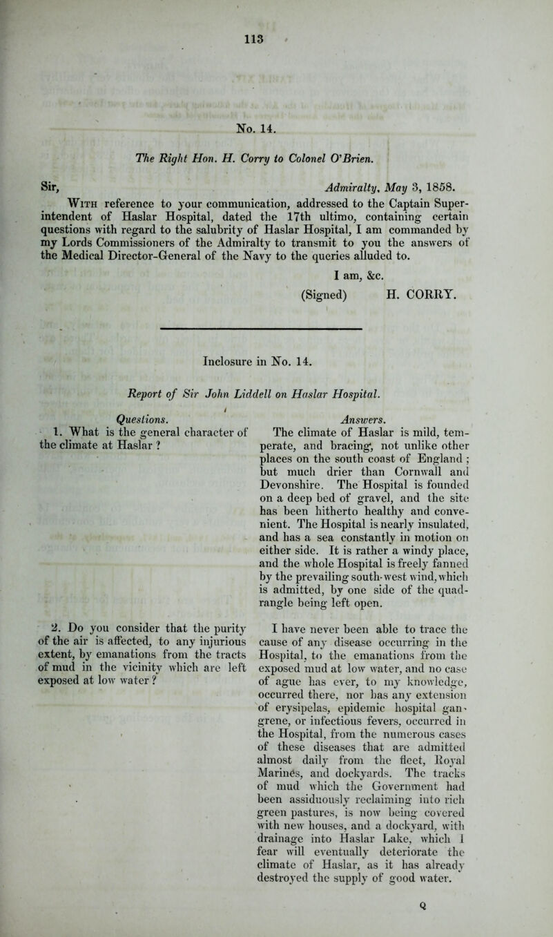 No. 14. The Right Hon. H. Corry to Colonel O'Brien. Sir, Admiralty, May 3, 1858. With reference to your communication, addressed to the Captain Super- intendent of Haslar Hospital, dated the 17th ultimo, containing certain questions with regard to the salubrity of Haslar Hospital, I am commanded by my Lords Commissioners of the Admiralty to transmit to you the answers of the Medical Director-General of the Navy to the queries alluded to. I am, &c. (Signed) H. CORRY. Inclosure in No. 14. Report of Sir John Liddell on Haslar Hospital. Questions. 1. What is the general character of o the climate at Haslar ? 2. Do you consider that the purity of the air is affected, to any injurious extent, by emanations from the tracts of mud in the vicinity which are left exposed at low water ? Answers. The climate of Haslar is mild, tem- perate, and bracing, not unlike other places on the south coast of England ; but much drier than Cornwall and Devonshire. The Hospital is founded on a deep bed of gravel, and the site has been hitherto healthy and conve- nient. The Hospital is nearly insulated, and has a sea constantly in motion on either side. It is rather a windy place, and the whole Hospital is freely fanned by the prevailing south-west wind, which is admitted, by one side of the quad- rangle being left open. I have never been able to trace the cause of any disease occurring in the Hospital, to the emanations from the exposed mud at low water, and no case of ague has ever, to my knowledge, occurred there, nor has any extension of erysipelas, epidemic hospital gan- grene, or infectious fevers, occurred in the Hospital, from the numerous cases of these diseases that are admitted almost daily from the fleet, Royal Marines, and dockyards. The tracks of mud which the Government had been assiduously reclaiming into rich green pastures, is now being covered with new houses, and a dockyard, with drainage into Haslar Lake, which 1 fear will eventually deteriorate the climate of Haslar, as it has already destroyed the supply of good water. Q