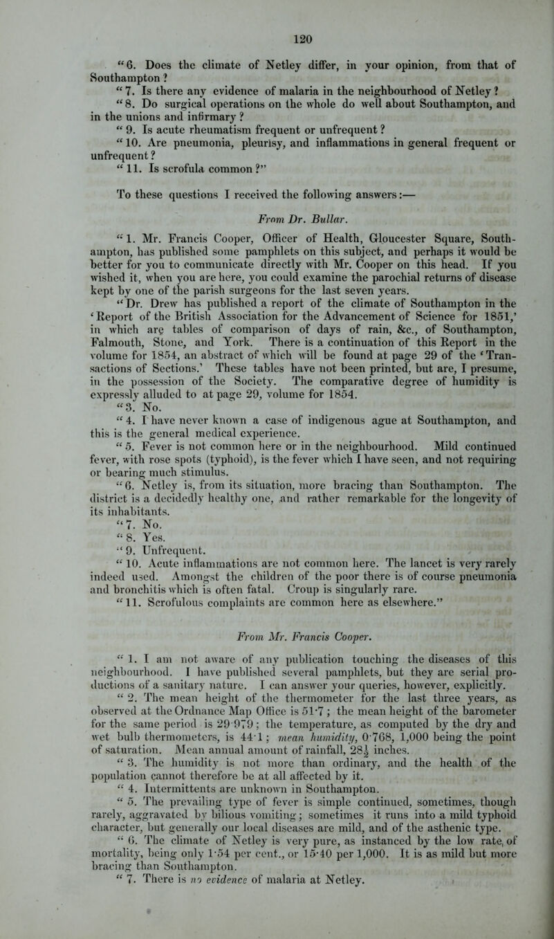 “6. Does the climate of Netley differ, in your opinion, from that of Southampton ? “7. Is there any evidence of malaria in the neighbourhood of Netley ? “8. Do surgical operations on the whole do well about Southampton, and in the unions and infirmary ? “ 9. Is acute rheumatism frequent or unfrequent ? “ 10. Are pneumonia, pleurisy, and inflammations in general frequent or unfrequent ? “ 11. Is scrofula common ?” To these questions I received the following answers:— From Dr. Bullar. “ 1. Mr. Francis Cooper, Officer of Health, Gloucester Square, South- ampton, has published some pamphlets on this subject, and perhaps it would be better for you to communicate directly with Mr. Cooper on this head. If you wished it, when you are here, you could examine the parochial returns of disease kept by one of the parish surgeons for the last seven years. “ Dr. Drew has published a report of the climate of Southampton in the ‘Report of the British Association for the Advancement of Science for 1851,’ in which ary tables of comparison of days of rain, &c., of Southampton, Falmouth, Stone, and York. There is a continuation of this Report in the volume for 1854, an abstract of which will be found at page 29 of the ‘Tran- sactions of Sections.’ These tables have not been printed, but are, I presume, in the possession of the Society. The comparative degree of humidity is expressly alluded to at page 29, volume for 1854. “3. No. “ 4. I have never known a case of indigenous ague at Southampton, and this is the general medical experience. “ 5. Fever is not common here or in the neighbourhood. Mild continued fever, with rose spots (typhoid), is the fever which I have seen, and not requiring or bearing much stimulus. “6. Netley is, from its situation, more bracing than Southampton. The district is a decidedly healthy one, and rather remarkable for the longevity of its inhabitants. “7. No. “ 8. Yes. “ 9. Unfrequent. “ 10. Acute inflammations are not common here. The lancet is very rarely indeed used. Amongst the children of the poor there is of course pneumonia and bronchitis which is often fatal. Croup is singularly rare. “11. Scrofulous complaints are common here as elsewhere.” From Mr. Francis Cooper. “1. I am not aware of any publication touching the diseases of this neighbourhood. I have published several pamphlets, but they arc serial pro- ductions of a sanitary nature. I can answer your queries, however, explicitly. “ 2. The mean height of the thermometer for the last three years, as observed at the Ordnance Map Office is 5U7 ; the mean height of the barometer for the same period is 29 979; the temperature, as computed by the dry and wet bulb thermometers, is 441; mean humidity, 0-768, 1,000 being the point of saturation. Mean annual amount of rainfall, 28| inches. “ 3. The humidity is not more than ordinary, and the health of the population cannot therefore be at all affected by it. “ 4. Intermittents are unknown in Southampton. “ 5. The prevailing type of fever is simple continued, sometimes, though rarely, aggravated by bilious vomiting; sometimes it runs into a mild typhoid character, but generally our local diseases are mild, and of the asthenic type. “ 6. The climate of Netley is very pure, as instanced by the low rate, of mortality, being only 1-54 per cent., or 15-40 per 1,000. It is as mild but more bracing than Southampton. “ 7. There is no evidence of malaria at Netley.