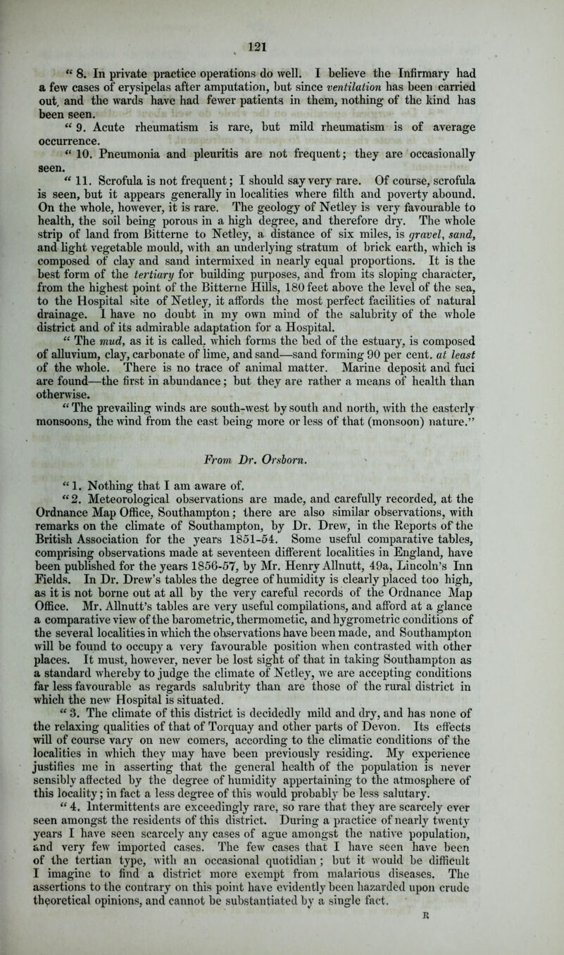 “ 8. In private practice operations do well. I believe the Infirmary had a few cases of erysipelas after amputation, but since ventilation has been carried out, and the wards have had fewer patients in them, nothing of the kind has been seen. “ 9. Acute rheumatism is rare, but mild rheumatism is of average occurrence. “ 10. Pneumonia and pleuritis are not frequent; they are occasionally seen. 11. Scrofula is not frequent; I should say very rare. Of course, scrofula is seen, but it appears generally in localities where filth and poverty abound. On the whole, however, it is rare. The geology of Netley is very favourable to health, the soil being porous in a high degree, and therefore dry. The whole strip of land from Bitterne to Netley, a distance of six miles, is gravel, sand, and light vegetable mould, with an underlying stratum of brick earth, which is composed of clay and sand intermixed in nearly equal proportions. It is the best form of the tertiary for building purposes, and from its sloping character, from the highest point of the Bitterne Hills, 180 feet above the level of the sea, to the Hospital site of Netley, it affords the most perfect facilities of natural drainage. 1 have no doubt in my own mind of the salubrity of the whole district and of its admirable adaptation for a Hospital. “ The mud, as it is called, which forms the bed of the estuary, is composed of alluvium, clay, carbonate of lime, and sand—sand forming 90 per cent, at least of the whole. There is no trace of animal matter. Marine deposit and fuci are found—the first in abundance; but they are rather a means of health than otherwise. “ The prevailing winds are south-west by south and north, with the easterly monsoons, the wind from the east being more or less of that (monsoon) nature.” From Dr. Or shorn. “ 1. Nothing that I am aware of. “2. Meteorological observations are made, and carefully recorded, at the Ordnance Map Office, Southampton; there are also similar observations, with remarks on the climate of Southampton, by Dr. Drew, in the Reports of the British Association for the years 1851-54. Some useful comparative tables, comprising observations made at seventeen different localities in England, have been published for the years 1856-57, by Mr. Henry Allnutt, 49a, Lincoln’s Inn Fields. In Dr. Drew’s tables the degree of humidity is clearly placed too high, as it is not borne out at all by the very careful records of the Ordnance Map Office. Mr. Allnutt’s tables are very useful compilations, and afford at a glance a comparative view of the barometric, thermometic, and hygrometric conditions of the several localities in which the observations have been made, and Southampton will be found to occupy a very favourable position when contrasted with other places. It must, however, never be lost sight of that in taking Southampton as a standard whereby to judge the climate of Netley, we are accepting conditions far less favourable as regards salubrity than are those of the rural district in which the new Hospital is situated. “ 3. The climate of this district is decidedly mild and dry, and has none of the relaxing qualities of that of Torquay and other parts of Devon. Its effects will of course vary on new comers, according to the climatic conditions of the localities in which they may have been previously residing. My experience justifies me in asserting that the general health of the population is never sensibly affected by the degree of humidity appertaining to the atmosphere of this locality; in fact a less degree of this would probably be less salutary. “ 4. lntermittents are exceedingly rare, so rare that they are scarcety ever seen amongst the residents of this district. During a practice of nearly twenty years I have seen scarcely any cases of ague amongst the native population, and very few imported cases. The few cases that I have seen have been of the tertian type, with an occasional quotidian ; but it would be difficult I imagine to find a district more exempt from malarious diseases. The assertions to the contrary on this point have evidently been hazarded upon crude theoretical opinions, and cannot be substantiated by a single fact. R