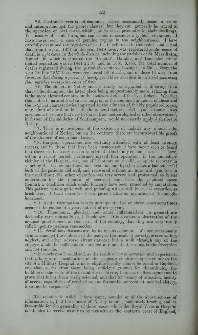 “ 5. Continued fever is not common. Cases occasionally occur in spring and autumn amongst the poorer classes; hut they can generally he traced to the operation of local causes within, or in close proximity to, their dwellings. It is usually of a mild form, hut sometimes it assumes a typhoid character. I have never seen a case of genuine typhus in the neighbourhood. I have carefully examined the registers of deaths in reference to this point, and I find that from the year 1837 to the year 1849 fever, was registered as the cause of death in eight cases, in the whole district, including the parishes of St. Mary Extra, Hound (in which is situated the Hospital), Hamble, and Bursledon, whose united population was in 1841 2,716, and in 1851 3,166, the total number of deaths registered during the period above stated having been 500. From the year 1849 to 1857 there were registered 446 deaths, and of these 14 were from fever, so that during a period of twenty years there have died in a district embracing four parishes twenty-two cases of fever. “ 6. The climate of Netley must certainly be regarded as differing from that of Southampton, the latter place being unquestionably more relaxing than is the more elevated country on the south-east side of the river Itchen. Whether this is due to natural local causes only, or to the combined influence of these and the artificial characteristics imparted to the climates of thickly populated towns, may admit of question, but still the general fact is placed beyond dispute. Any arguments therefore that may be drawn from meteorological or other observations, in favour of the salubrity of Southampton, would necessarily apply u fortiori to Eetley. “7. There is no evidence of the existence of malaria any where in the neighbourhood of Netley, but on the contrary there are incontrovertible proofs of the absence of malarious diseases. “ 8. Surgical operations are certainly attended with at least average success, and in those that have been unsuccessful I have never seen or heard that there has been any reason to attribute this to any endemic causes. I have, within a recent period, performed myself four operations in the immediate vicinity of the Hospital, viz., one of lithotomy on a child, complete recovery in a fortnight; two amputations, one arm and one leg (the latter a bad subject); both of the patients did well, and recovered without an untoward symptom in the usual time; the other operation was very severe and protracted, as it was undertaken for the removal of necrosed bone from the popliteal space (femur), a condition which would formerly have been remedied by amputation. This patient is now quite well and pursuing with a stiff knee his avocation as bricklayer. I have never yet lost a patient after an operation in this neigh- bourhood. 44 9. Acute rheumatism is very unfrequent; two or three cases sometimes occur in the course of a year, but not of every year. “ 10. Pneumonia, pleurisy, and acute inflammations in general are decidedly rare, unusually so, I should say. It is a common observation of the medical practitioners in this part of the country, that they are very rarely called upon to perform venesection. 44 11. Scrofulous diseases are by no means common. We see occasionally struma amongst the children of the poor, as the result of poverty, overcrowding, neglect, and other adverse circumstances; but a walk through any of the villages would be sufficient to convince any one that scrofula is the exception and not the rule. 44 In conclusion I would add, as the result of my observation and experience, that, taking into consideration all the requisite conditions appertaining to the site of a Military Hospital, a more eligible locality cannot be found in England, and that so far from there being sufficient grounds for discontinuing the building on the score of the insalubrity of its site, there are endless arguments to prove that it has been wisely selected, and that for beauty of situation, facility of access, capabilities of ventilation, and favourable antecedent medical history, it cannot be surpassed/’ The opinion to which 1 have come, founded on all the above sources of information, is, that the climate of Netley is mild, moderately bracing, and as favourable for the generality of those cases which the Royal Victoria Hospital is intended to receive as any to be met with on the southern coast of England,