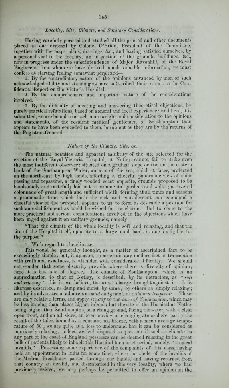 Locality, Site, Climate, and Sanitary Considerations. Having carefully perused and studied all the printed and other documents placed at our disposal by Colonel O’Brien, President of the Committee, together with the maps, plans, drawings, &c., and having satisfied ourselves, by a personal visit to the locality, an inspection of the grounds, buildings, &c., now in progress under the superintendence of Major Ravenhill, of the Royal Engineers, from whom we have derived much valuable information, we must confess at starting feeling somewhat perplexed— 1. By the contradictory nature of the opinions advanced by men of such acknowledged ability and standing as have subscribed their names to the Con- fidential Report on the Victoria Hospital. 2. By the comprehensive and important nature of the considerations involved. 3. By the difficulty of meeting and answering theoretical objections, by purely practical refutations, based on general and local experience; and here, it is submitted, we are bound to attach more weight and consideration to the opinions and statements, of the resident medical gentlemen of Southampton than appears to have been conceded to them, borne out as they are by the returns of the Registrar-General. Nature of the Climate, Site, fyc. The natural beauties and apparent salubrity of the site selected for the erection of the Royal Victoria Hospital, at ISTetley, cannot fail to strike even the most indifferent observer: situated on a gradual slope or rise on the eastern bank of the Southampton Water, an arm of the sea, which it faces, protected on the north-east by high lands, affording a cheerful panoramic view of ships passing and repassing, a finely wooded coast opposite, grounds proposed to be handsomely and tastefully laid out in ornamental gardens and walks; a covered colonnade of great length and sufficient width, forming at all times and seasons a promenade from which both the sick and convalescent can command a cheerful view of the prospect, appears to us to form as desirable a position for such an establishment as could be wished for, or chosen. But to come to the more practical and serious considerations involved in the objections which have been urged against it on sanitary grounds, namely— “That the climate of the whole locality is soft and relaxing, and that the site of the Hospital itself, opposite to a large mud bank, is one ineligible for the purpose.” 1. With regard to the climate. This would be generally thought, as a matter of ascertained fact, to be exceedingly simple ; but, it appears, to ascertain any modern fact or transaction with truth and exactness, is attended with considerable difficulty. We should not wonder that some obscurity prevails, where there is diversity of opinion; here it is but one of degree. The climate of Southampton, which is an approximation to that of Netley, is described, by its detractors, as “soft and relaxing ” this is, we believe, the worst charge brought against it. It is likewise described, as damp and moist by some ; by others as simply relaxing; and by its advocates or admirers as mild and genial, or mild and temperate. These are only relative terms, and apply strictly to the town of Southampton, which may be less bracing than places higher inland; but the site of the Hospital at iNetley being higher than Southampton, on a rising ground, facing the water, with a clear open front, and on all sides, an ever moving or changing atmosphere, partly the result of the tides, fanned by a constant sea breeze, with a mean average tempe- rature of 50°, we are quite at a loss to understand how it can be considered as injuriously relaxing; indeed we feel disposed to question if such a climate as any part of the coast of England possesses can be deemed relaxing to the great bulk of patients likely to inhabit this Hospital for a brief period, namely, “ tropical invalids.” Possessing some experience of the complaints of this class, having held an appointment in India for some time, where the whole of the invalids of the Madras Presidency passed through our hands, and having returned from that country an invalid, and disembarked in this very locality, where we had previously resided, we may perhaps be permitted to offer an opinion on the