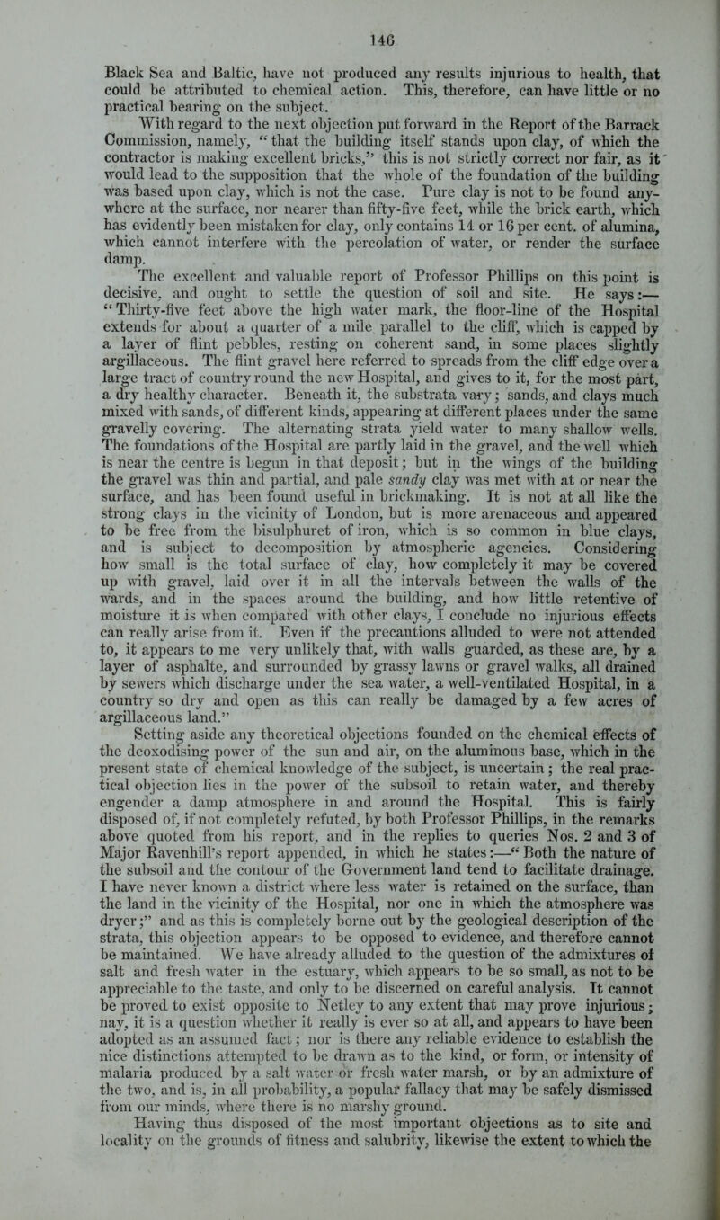 Black Sea and Baltic, have not produced any results injurious to health, that could be attributed to chemical action. This, therefore, can have little or no practical bearing on the subject. With regard to the next objection put forward in the Report of the Barrack Commission, namely, “ that the building itself stands upon clay, of which the contractor is making excellent bricks,” this is not strictly correct nor fair, as it would lead to the supposition that the whole of the foundation of the building was based upon clay, which is not the case. Pure clay is not to be found any- where at the surface, nor nearer than fifty-five feet, while the brick earth, which has evidently been mistaken for clay, only contains 14 or 16 per cent, of alumina, which cannot interfere with the percolation of water, or render the surface damp. The excellent and valuable report of Professor Phillips on this point is decisive, and ought to settle the question of soil and site. He says:— “ Thirty-five feet above the high water mark, the floor-line of the Hospital extends for about a quarter of a mile parallel to the cliff, which is capped by a layer of flint pebbles, resting on coherent sand, in some places slightly argillaceous. The flint gravel here referred to spreads from the cliff edge over a large tract of country round the new Hospital, and gives to it, for the most part, a dry healthy character. Beneath it, the substrata vary; sands, and clays much mixed with sands, of different kinds, appearing at different places under the same gravelly covering. The alternating strata yield water to many shallow wells. The foundations of the Hospital are partly laid in the gravel, and the well which is near the centre is begun in that deposit; but in the wings of the building the gravel was thin and partial, and pale sandy clay was met with at or near the surface, and has been found useful in brickmaking. It is not at all like the strong clays in the vicinity of London, but is more arenaceous and appeared to be free from the bisulphuret of iron, which is so common in blue clays, and is subject to decomposition by atmospheric agencies. Considering how small is the total surface of clay, how completely it may be covered up with gravel, laid over it in all the intervals between the walls of the wards, and in the spaces around the building, and how little retentive of moisture it is when compared with other clays, I conclude no injurious effects can really arise from it. Even if the precautions alluded to were not attended to, it appears to me very unlikely that, with walls guarded, as these are, by a layer of asphalte, and surrounded by grassy lawns or gravel walks, all drained by sewers which discharge under the sea water, a well-ventilated Hospital, in a country so dry and open as this can really be damaged by a few acres of argillaceous land.” Setting aside any theoretical objections founded on the chemical effects of the deoxodising power of the sun and air, on the aluminous base, which in the present state of chemical knowledge of the subject, is uncertain ; the real prac- tical objection lies in the power of the subsoil to retain water, and thereby engender a damp atmosphere in and around the Hospital. This is fairly disposed of, if not completely refuted, by both Professor Phillips, in the remarks above quoted, from his report, and in the replies to queries Nos. 2 and 3 of Major Ravenhill's report appended, in which he states:—“ Both the nature of the subsoil and the contour of the Government land tend to facilitate drainage. I have never known a district where less water is retained on the surface, than the land in the vicinity of the Hospital, nor one in which the atmosphere was dryerand as this is completely borne out by the geological description of the strata, this objection appears to be opposed to evidence, and therefore cannot be maintained. We have already alluded to the question of the admixtures of salt and fresh water in the estuary, which appears to be so small, as not to be appreciable to the taste, and only to be discerned on careful analysis. It cannot be proved to exist opposite to Netley to any extent that may prove injurious; nay, it is a question whether it really is ever so at all, and appears to have been adopted as an assumed fact; nor is there any reliable evidence to establish the nice distinctions attempted to be drawn as to the kind, or form, or intensity of malaria produced by a salt water or fresh water marsh, or by an admixture of the two, and is, in all probability, a popular fallacy that may be safely dismissed from our minds, where there is no marshy ground. Having thus disposed of the most important objections as to site and locality on the grounds of fitness and salubrity, likewise the extent to which the