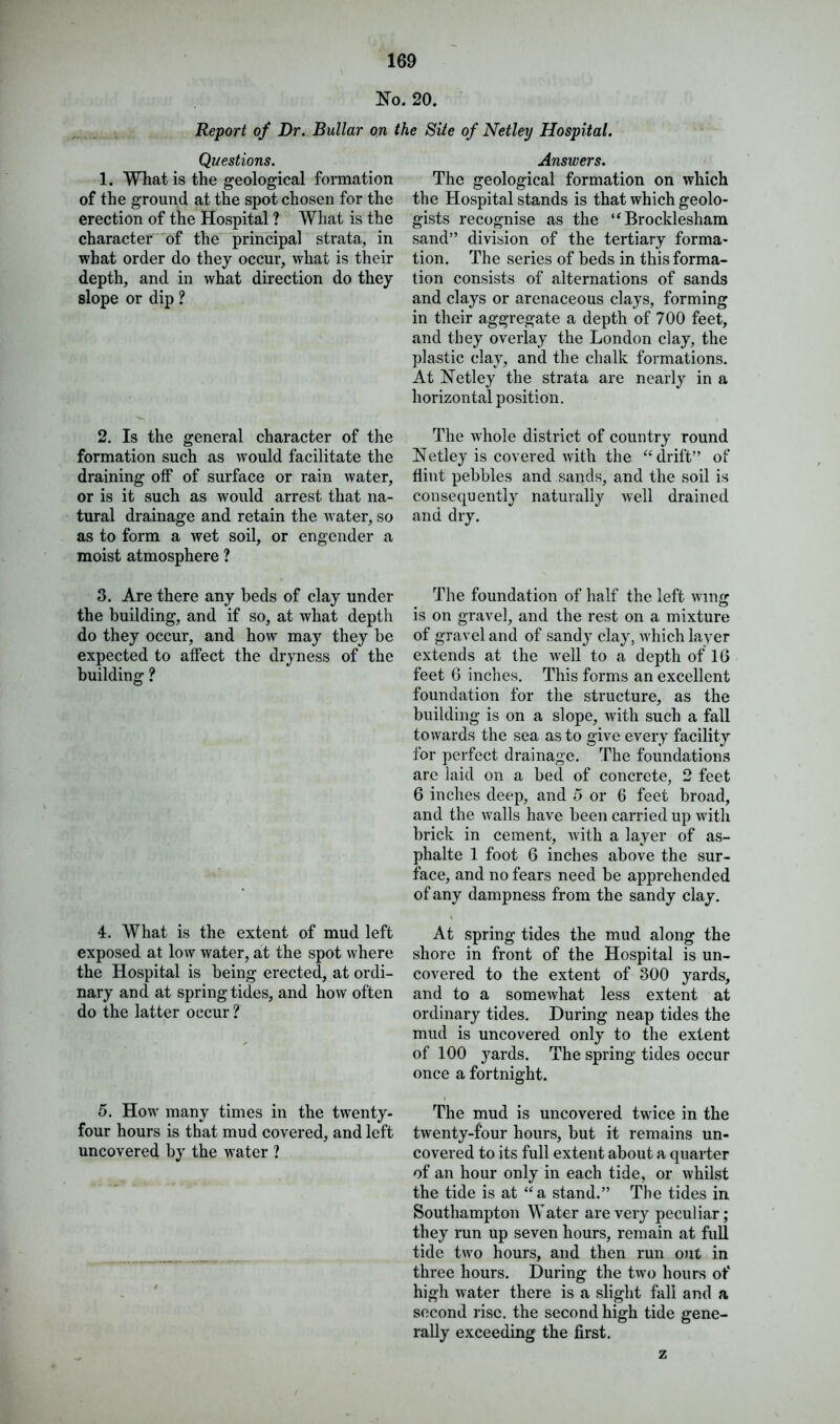 No. 20. Report of Dr. Bullar on the Site of Netley Hospital. Questions. 1. What is the geological formation of the ground at the spot chosen for the erection of the Hospital ? What is the character of the principal strata, in what order do they occur, what is their depth, and in what direction do they slope or dip ? 2. Is the general character of the formation such as would facilitate the draining off of surface or rain water, or is it such as would arrest that na- tural drainage and retain the water, so as to form a wet soil, or engender a moist atmosphere ? 3. Are there any beds of clay under the building, and if so, at what depth do they occur, and how may they be expected to affect the dryness of the building ? 4. What is the extent of mud left exposed at low water, at the spot where the Hospital is being erected, at ordi- nary and at springtides, and how often do the latter occur ? 5. How many times in the twenty- four hours is that mud covered, and left uncovered by the water ? Answers. The geological formation on which the Hospital stands is that which geolo- gists recognise as the “ Brocklesham sand” division of the tertiary forma- tion. The series of beds in this forma- tion consists of alternations of sands and clays or arenaceous clays, forming in their aggregate a depth of 700 feet, and they overlay the London clay, the plastic clay, and the chalk formations. At Netley the strata are nearly in a horizontal position. The whole district of country round Netley is covered with the “ drift” of flint pebbles and sands, and the soil is consequently naturally well drained and dry. The foundation of half the left wing • o is on gravel, and the rest on a mixture of gravel and of sandy clay, which layer extends at the well to a depth of 16 feet 6 inches. This forms an excellent foundation for the structure, as the building is on a slope, with such a fall towards the sea as to give every facility for perfect drainage. The foundations arc laid on a bed of concrete, 2 feet 6 inches deep, and 5 or 6 feet broad, and the walls have been carried up with brick in cement, with a layer of as- phalte 1 foot 6 inches above the sur- face, and no fears need be apprehended of any dampness from the sandy clay. t At spring tides the mud along the shore in front of the Hospital is un- covered to the extent of 300 yards, and to a somewhat less extent at ordinary tides. During neap tides the mud is uncovered only to the extent of 100 j^ards. The spring tides occur once a fortnight. The mud is uncovered twice in the twenty-four hours, but it remains un- covered to its full extent about a quarter of an hour only in each tide, or whilst the tide is at “a stand.” The tides in Southampton Water are very peculiar; they run up seven hours, remain at full tide two hours, and then run out in three hours. During the two hours of high water there is a slight fall and a second rise, the second high tide gene- rally exceeding the first. z