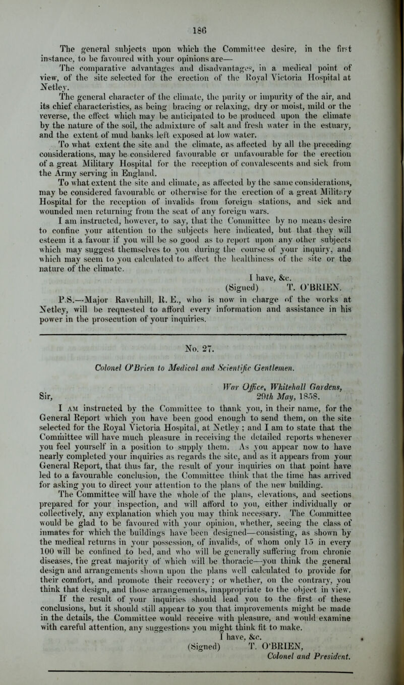 180 The general subjects upon which the Commit fee desire, in the first instance, to he favoured with your opinions are— The comparative advantages and disadvantages, in a medical point of view, of the site selected for the erection of the Royal Victoria Hospital at Netley. The general character of the climate, the purity or impurity of the air, and its chief characteristics, as being bracing or relaxing, dry or moist, mild or the reverse, the effect which may be anticipated to be produced upon the climate by the nature of the soil, the admixture of salt and fresh water in the estuary, and the extent of mud banks left exposed at low water. To what extent the site and the climate, as affected by all the preceding considerations, may be considered favourable or unfavourable for the erection of a great Military Hospital for the reception of convalescents and sick from the Army serving in England. To what extent the site and climate, as affected by the same considerations, may be considered favourable or otherwise for the erection of a great Military Hospital for the reception of invalids from foreign stations, and sick and wounded men returning from the seat of any foreign wars. I am instructed, however, to say, that the Committee by no means desire to confine your attention to the subjects here indicated, but that they will esteem it a favour if you will be so good as to report upon any other subjects which may suggest themselves to you during the course of your inquiry, and which may seem to you calculated to affect the healthiness of the site or the nature of the climate. I have, &c. (Signed) T. O’BRIEN. P.S.—Major Ravenhill, II. E., who is now in charge of the works at Netley, will be requested to afford every information and assistance in his power in the prosecution of your inquiries. No. 27. Colonel O'Brien to Medical and Scientific Gentlemen. War Office, Whitehall Gardens, Sir, 29th May, ISoS. I am instructed by the Committee to thank you, in their name, for the General Report which you have been good enough to send them, on the site selected for the Royal Victoria Hospital, at Netley ; and I am to state that the Committee will have much pleasure in receiving the detailed reports whenever you feel yourself in a position to supply them. As you appear now to have nearly completed your inquiries as regards the site, and as it appears from your General Report, that thus far, the result of your inquiries on that point have led to a favourable conclusion, the Committee think that the time has arrived for asking you to direct your attention to the plans of the new building. The Committee will have the whole of the plans, elevations, and sections prepared for your inspection, and will afford to you, either individually or collectively, any explanation which you may think necessary. The Committee would be glad to be favoured with your opinion, whether, seeing the class of inmates for which the buildings have been designed—consisting, as shown by the medical returns in your possession, of invalids, of whom only lo in every 100 will be confined to bed, and who will be generally suffering from chronic diseases, the great majority of which will be thoracic—you think the general design and arrangements shown upon the plans well calculated to provide for their comfort, and promote their recovery; or whether, on the contrary, you think that design, and those arrangements, inappropriate to the object in view. If the result of your inquiries should lead you to the first of these conclusions, but it should still appear to you that improvements might be made in the details, the Committee would receive with pleasure, and would examine with careful attention, any suggestions you might think fit to make. T have. &c. (Signed) T. O’BRIEN, Colonel and President.