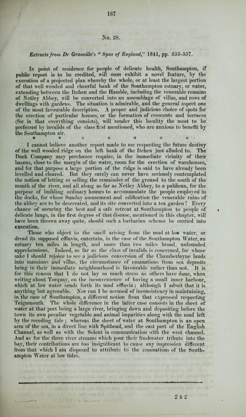 No, 28. Extracts from Dr Granville's “ Spas of England,” 1841, pp. 555-557. In point of residence for people of delicate health, Southampton, if public report is to be credited, will soon exhibit a novel feature, by the execution of a projected plan whereby the whole, or at least the largest portion of that well wooded and cheerful bank of the Southampton estuary, or water, extending between the Itchen .and the Hamble, including the venerable remains of Tetley Abbey, will be converted into an assemblage of villas, and rows of dwellings with gardens. The situation is admirable, and the general aspect one of the most favourable description. A proper and judicious choice of spots for the erection of particular houses, or the formation of crescents and terraces (for in that everything consists), will render this locality the most to be preferred by invalids of the class first mentioned, who are anxious to benefit by the Southampton air. * * % I cannot believe another report made to me respecting the future destiny of the well wooded ridge on the left bank of the Itchen just alluded to. The Dock Company may perchance require, in the immediate vicinity of their basons, close to the margin of the water, room for the erection of warehouses, and for that purpose a large portion of the ridge is said to have already been levelled and cleared. But they surely can never have seriously contemplated the notion of letting or selling the remainder of the ground to the south of the mouth of the river, and all along as far as Netley Abbey, to a publican, for the purpose of building ordinary houses to accommodate the people employed in the docks, for whose Sunday amusement and edification the venerable ruins of the abbey are to be desecrated, and its site converted into a tea garden ! Every chance of securing the best and a safe retreat at Southampton to people of delicate lungs, in the first degree of that disease, mentioned in this chapter, will have been thrown away quite, should such a barbarian scheme be carried into execution. Those who object to the smell arising from the mud at low water, or dread its supposed effluvia, entertain, in the case of the Southampton Water, an estuary ten miles in length, and more than two miles broad, unfounded apprehensions. Indeed, as far as the class of invalids is concerned, for whose sake I should rejoice to see a judicious conversion of the Chamberlayne lands into mansions and villas, the circumstance of emanations from sea deposits being in their immediate neighbourhood is favourable rather than not. It is for this reason that L do not lay so much stress as others have done, when writing about Torquay, on the inconvenience of having a small inner harbour, which at low water sends forth its mud effluvia; although I admit that it is anything but agreeable. Nor can I be accused of inconsistency in maintaining, in the case of Southampton, a different notion from that expressed respecting Teignmouth. The whole difference in the latter case consists in the sheet of water at that port being a large river, bringing down and depositing before the town its own peculiar vegetable and animal impurities along with the mud left by the receding tide ; whereas the sheet of water at Southampton is an open arm of the sea, in a direct line with Spithead, and the east part of the English Channel, as well as with the Solent in communication with the Avest channel. And as for the three river streams Avhieh pour their freshAyater tribute into the bay, their contributions are too insignificant to cause any impression different from that Avhieh I am disposed to attribute to the emanations of the South- ampton Water at low tides. 2 I; 2