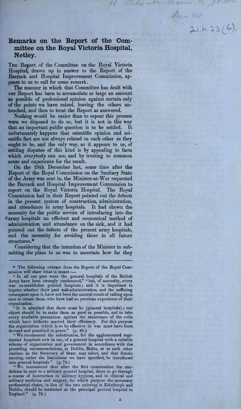 u Remarks on the Report of the Com- mittee on the Royal Victoria Hospital, Netley. The Report of the Committee on the Royal Victoria Hospital, drawn up in answer to the Report of the Barrack and Hospital Improvement Commission, ap- pears to us to call for some remark. The manner in which that Committee has dealt with our Report has been to accumulate as large an amount as possible of professional opinion against certain only of the points we have raised, leaving the others un- touched, and then to treat the Report as answered. Nothing would be easier than to repeat this process were we disposed to do so, but it is not in this way that an important public question is to be settled. It unfortunately happens that scientific opinion and sci- entific fact are not always related to each other as they ought to be, and the only way, as it appears to us, of settling disputes of this kind is by appealing to facts which everybody can see, and by trusting to common sense and experience for the result. On the 28th December last, some time after the Report of the Royal Commission on the Sanitary State of the Army was sent in, the Minister-at-War requested the Barrack and Hospital Improvement Commission to* report on the Royal Victoria Hospital. The Royal Commission had in their Report pointed out the defects in the present system of construction, administration, and attendance in army hospitals. It had shown the necessity for the public service of introducing into the < army hospitals an efficient and economical method of administration and attendance on the sick, and it had pointed out the defects of the present army hospitals, and the necessity for avoiding these in all future structures.* Considering that the intention of the Minister in sub- mitting the plans to us was to ascertain how far they * The following extract from the Eeport of the Royal Com- mission will show what is meant:— “ In all our past wars the general hospitals of the British Army have been strongly condemned,” “ but, of necessity, every war re-establishes general hospitals; and it is important to inquire whether their past mal-administration, and the suffering consequent upon it, have not been the natural result of calling upon men to create them, who have had no previous experience of their organization. “ It is admitted that there' must be (general hospitals) j our object should be to make them as good as possible, and to take every available precaution against the recurrence of the evils which have hitherto marred their efficiency. For this purpose the organization which is to be effective in war must have been, devised and practised in peace.” (p. 40.) “ We recommend the substitution, for the agglomerated regi- mental hospitals now in use, of a general hospital with a suitable scheme of organization and government in accordance with the preceding recommendations, at Dublin, Malta, or at such other stations as the Secretary of State may select, and that female nursing, under the limitations we have specified, be introduced into general hospitals.” (p„ 78.) “We recommend that after the first examination the can- didates be sent to a military general hospital, there to go through a course of instruction in military hygiene, and in clinical and military medicine and surgery, for which purpose the necessary professorial chairs, in lieu of the two existing in Edinburgh and Dublin, should be instituted at the principal general hospital in England.” (p. 79.) A