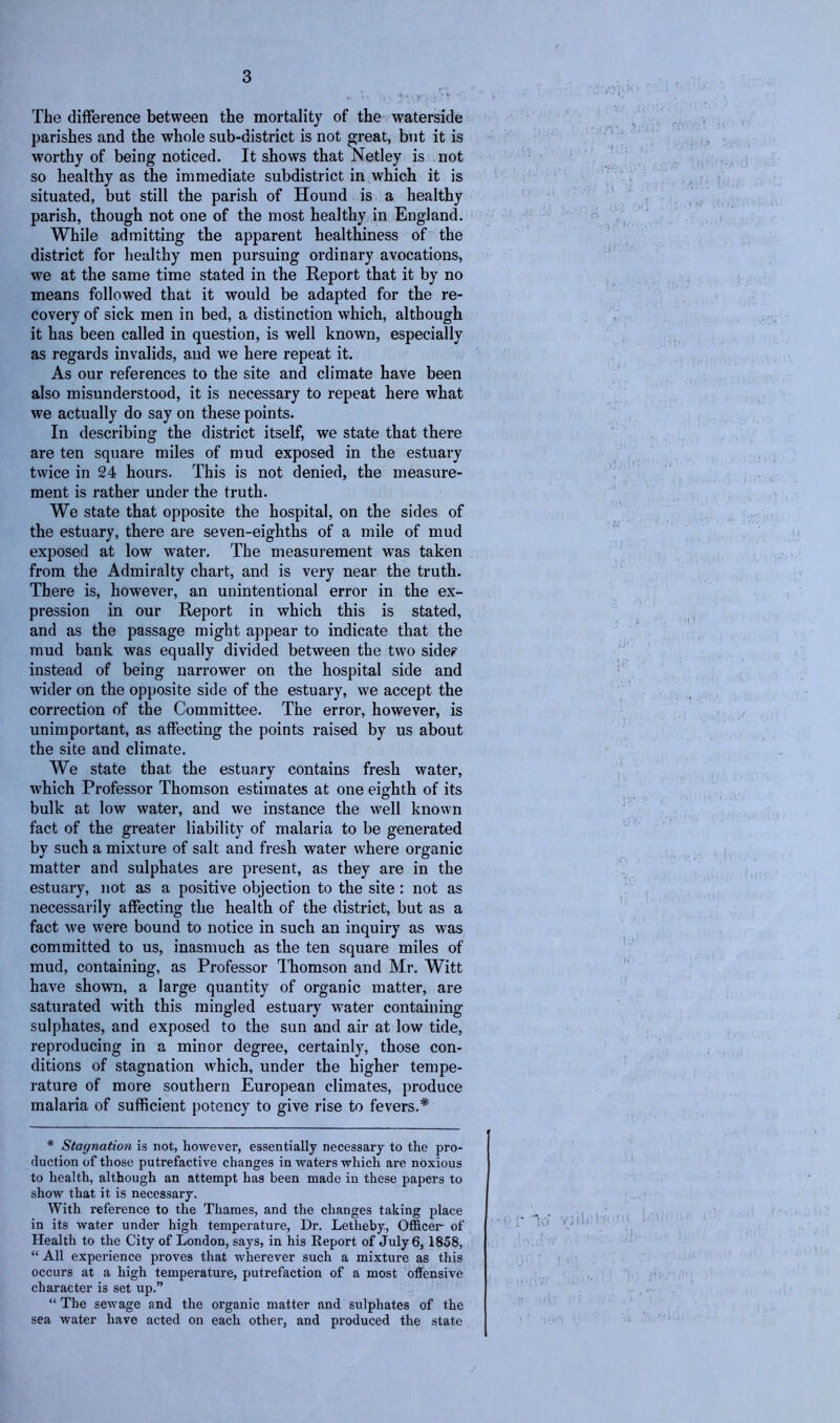 The difference between the mortality of the waterside parishes and the whole sub-district is not great, but it is worthy of being noticed. It shows that Netley is not so healthy as the immediate subdistrict in which it is situated, but still the parish of Hound is a healthy parish, though not one of the most healthy in England. While admitting the apparent healthiness of the district for healthy men pursuing ordinary avocations, we at the same time stated in the Report that it by no means followed that it would be adapted for the re- covery of sick men in bed, a distinction which, although it has been called in question, is well known, especially as regards invalids, and we here repeat it. As our references to the site and climate have been also misunderstood, it is necessary to repeat here what we actually do say on these points. In describing the district itself, we state that there are ten square miles of mud exposed in the estuary twice in 24 hours. This is not denied, the measure- ment is rather under the truth. We state that opposite the hospital, on the sides of the estuary, there are seven-eighths of a mile of mud exposed at low water. The measurement was taken from the Admiralty chart, and is very near the truth. There is, however, an unintentional error in the ex- pression in our Report in which this is stated, and as the passage might appear to indicate that the mud bank was equally divided between the two side? instead of being narrower on the hospital side and wider on the opposite side of the estuary, we accept the correction of the Committee. The error, however, is unimportant, as affecting the points raised by us about the site and climate. We state that the estuary contains fresh water, which Professor Thomson estimates at one eighth of its bulk at low water, and we instance the well known fact of the greater liability of malaria to be generated by such a mixture of salt and fresh water where organic matter and sulphates are present, as they are in the estuary, not as a positive objection to the site : not as necessarily affecting the health of the district, but as a fact we were bound to notice in such an inquiry as was committed to us, inasmuch as the ten square miles of mud, containing, as Professor Thomson and Mr. Witt have shown, a large quantity of organic matter, are saturated with this mingled estuary water containing sulphates, and exposed to the sun and air at low tide, reproducing in a minor degree, certainly, those con- ditions of stagnation which, under the higher tempe- rature of more southern European climates, produce malaria of sufficient potency to give rise to fevers.* * Stagnation is not, however, essentially necessary to the pro- duction of those putrefactive changes in waters which are noxious to health, although an attempt has been made in these papers to show that it is necessary. With reference to the Thames, and the changes taking place in its water under high temperature, Dr. Letheby, Officer- of Health to the City of London, says, in his Report of July 6, 1858, “ All experience proves that wherever such a mixture as this occurs at a high temperature, putrefaction of a most offensive character is set up.” “ The sewage and the organic matter and sulphates of the sea water have acted on each other, and produced the state