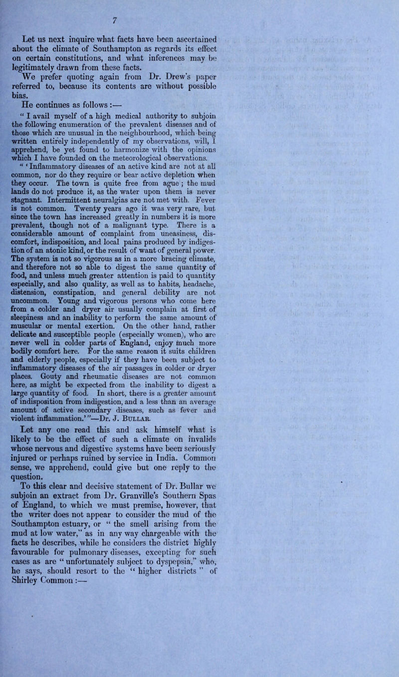 Let us next inquire what facts have been ascertained about the climate of Southampton as regards its effect on certain constitutions, and what inferences may be legitimately drawn from these facts. We prefer quoting again from Dr. Drew’s paper referred to, because its contents are without possible bias. He continues as follows :— “ I avail myself of a high medical authority to subjoin the following enumeration of the prevalent diseases and of those which are unusual in the neighbourhood, which being written entirely independently of my observations, will, 1 apprehend, be yet found to harmonize with the opinions which I have founded on the meteorological observations. “ ‘ Inflammatory diseases of an active kind are not at all common, nor do they require or bear active depletion when they occur. The town is quite free from ague ; the mud lands do not produce it, as the water upon them is never stagnant. Intermittent neuralgias are not met with. Fever is not common. Twenty years ago it was very rare, but since the town has increased greatly in numbers it is more prevalent, though not of a malignant type. There is a considerable amount of complaint from uneasiness, dis- comfort, indisposition, and local pains produced by indiges- tion of an atonic kind, or the result of want of general power. The system is not so vigorous as in a more bracing climate, and therefore not so able to digest the same quantity of food, and unless much greater attention is paid to quantity especially, and also quality, as well as to habits, headache, distension, constipation, and general debility are not uncommon. Young and vigorous persons who come here from a colder and dryer air usually complain at first of sleepiness and an inability to perform the same amount of muscular or mental exertion. On the other hand, rather delicate and susceptible people (especially women), who are never well in colder parts of England, enjoy much more bodily comfort here. For the same reason it suits children and elderly people, especially if they have been subject to inflammatory diseases of the air passages in colder or dryer places. Gouty and rheumatic diseases are not common here, as might be expected from the inability to digest a large quantity of food. In short, there is a greater amount of indisposition from indigestion, and a less than an average amount of active secondary diseases, such as feVer and violent inflammation.’ ”—Dr. J. Bullar. Let any one read this and ask himself what is likely to be the effect of such a climate on invalids whose nervous and digestive systems have been seriously injured or perhaps ruined by service in India. Common sense, we apprehend, could give but one reply to the question. To this clear and decisive statement of Dr. Bullar we subjoin an extract from Dr. Granville’s Southern Spas of England, to which we must premise, however, that the writer does not appear to consider the mud of the Southampton estuary, or “ the smell arising from the mud at low water,” as in any way chargeable with the facts he describes, while he considers the district highly favourable for pulmonary diseases, excepting for such cases as are “ unfortunately subject to dyspepsia,” who, he says, should resort to the “ higher districts ” of Shirley Common :—