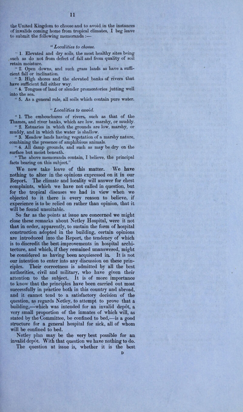 the United Kingdom to choose and to avoid in the instances of invalids coming home from tropical climates, I beg leave to submit the following memoranda :— “ Localities to choose. “ 1. Elevated and dry soils, the most healthy sites being such as do not from defect of fall and from quality of soil retain moisture. “ 2. Open downs, and such grass lands as have a suffi- cient fall or inclination. “ 3. High shores and the elevated banks of rivers that have sufficient fall either way. “ 4. Tongues of land or slender promontories jutting well into the sea. “5. As a general rule, all soils which contain pure water. “ Localities to avoid. “ 1. The embouchures of rivers, such as that of the Thames, and river banks, which are low, marshy, or muddy. “ 2. Estuaries in which the grounds are low, marshy, or muddy, and in which the water is shallow. “ 3. Meadow lands having vegetation of a marshy nature, combining the presence of amphibious animals. “ 4. All damp grounds, and such as may be dry on the surface but moist beneath. “ The above memoranda contain, I believe, the principal facts bearing on this subject.” We now take leave of this matter. We have nothing to alter in the opinions expressed on it in our Report, The climate and locality will answer for chest complaints, which we have not called in question, but for the tropical diseases we had in view when we objected to it there is every reason to believe, if experience is to be relied on rather than opinion, that it will be found unsuitable. So far as the points at issue are concerned we might close these remarks about Netley Hospital, were it not that in order, apparently, to sustain the form of hospital construction adopted in the building, certain opinions are introduced into the Report, the tendency of which is to discredit the best improvements in hospital archi- tecture, and which, if they remained unanswered, might be considered as having been acquiesced in. It is not our intention to enter into any discussion on these prin- ciples. Their correctness is admitted by all the best authorities, civil and military, who have given their attention to the subject. It is of more importance to know that the principles have been carried out most successfully in practice both in this country and abroad, and it cannot tend to a satisfactory decision of the question, as regards Netley, to attempt to prove that a building,—which was intended for an invalid depot, a very small proportion of the inmates of which will, as stated by the Committee, be confined to bed,—is a good structure for a general hospital for sick, all of whom will be confined to bed. Netley plan may be the very best possible for an invalid depot. With that question we have nothing to do. The question at issue is, whether it is the best D