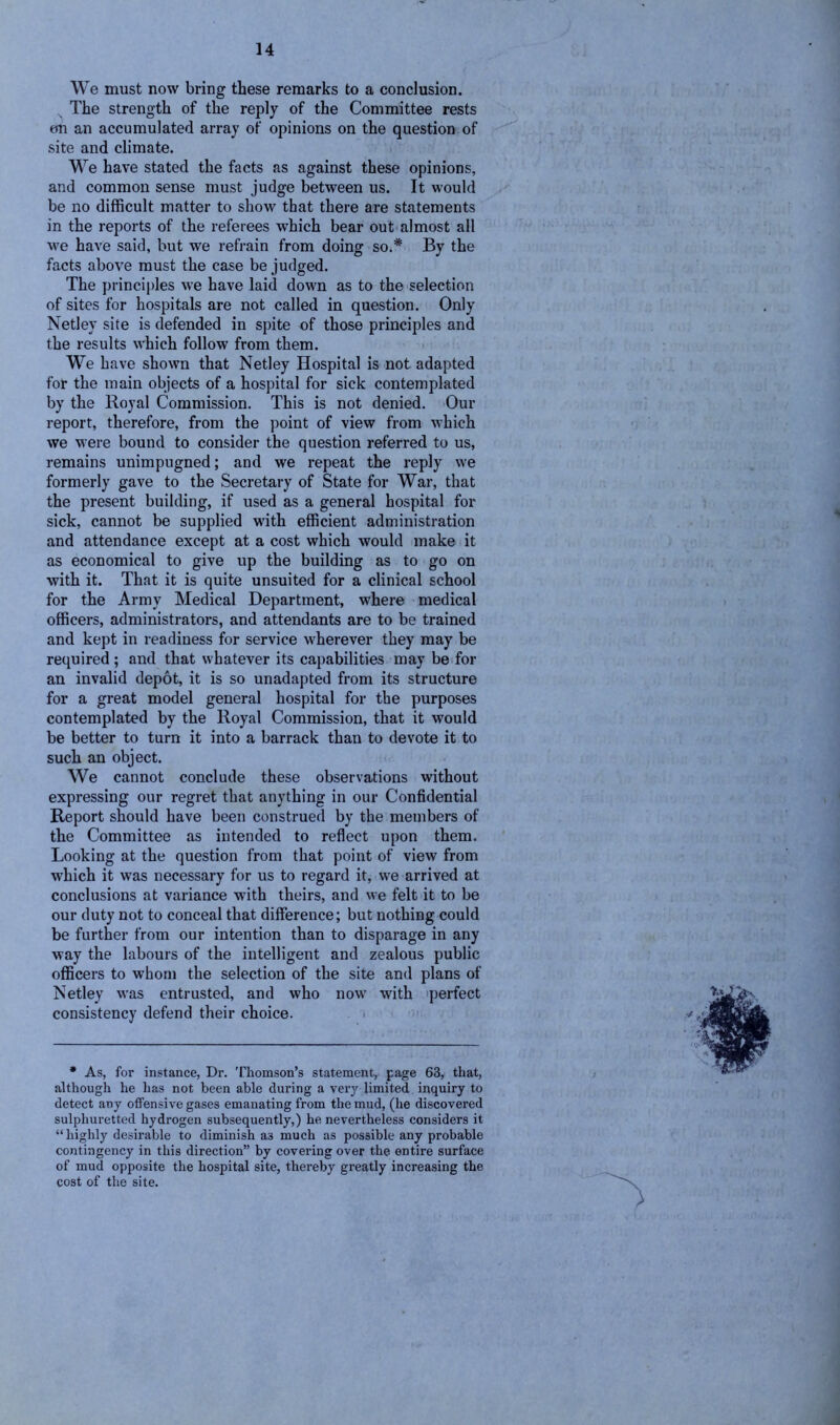 We must now bring these remarks to a conclusion. N The strength of the reply of the Committee rests on an accumulated array of opinions on the question of site and climate. We have stated the facts as against these opinions, and common sense must judge between us. It would be no difficult matter to show that there are statements in the reports of the referees which bear out almost all we have said, but we refrain from doing so.* By the facts above must the case be judged. The principles we have laid down as to the selection of sites for hospitals are not called in question. Only Netley site is defended in spite of those principles and the results which follow from them. We have shown that Netley Hospital is not adapted for the main objects of a hospital for sick contemplated by the Royal Commission. This is not denied. Our report, therefore, from the point of view from which we were bound to consider the question referred to us, remains unimpugned; and we repeat the reply we formerly gave to the Secretary of State for War, that the present building, if used as a general hospital for sick, cannot be supplied with efficient administration and attendance except at a cost which would make it as economical to give up the building as to go on with it. That it is quite unsuited for a clinical school for the Army Medical Department, where medical officers, administrators, and attendants are to be trained and kept in readiness for service wherever they may be required ; and that whatever its capabilities may be for an invalid depot, it is so unadapted from its structure for a great model general hospital for the purposes contemplated by the Royal Commission, that it would be better to turn it into a barrack than to devote it to such an object. We cannot conclude these observations without expressing our regret that anything in our Confidential Report should have been construed by the members of the Committee as intended to reflect upon them. Looking at the question from that point of view from which it was necessary for us to regard it, we arrived at conclusions at variance with theirs, and we felt it to be our duty not to conceal that difference; but nothing could be further from our intention than to disparage in any way the labours of the intelligent and zealous public officers to whom the selection of the site and plans of Netley was entrusted, and who now with perfect consistency defend their choice. * As, for instance, Dr. Thomson’s statement, page 63, that, although he has not been able during a very limited inquiry to detect any offensive gases emanating from the mud, (he discovered sulphuretted hydrogen subsequently,) he nevertheless considers it “highly desirable to diminish as much as possible any probable contingency in this direction” by covei’ing over the entire surface of mud opposite the hospital site, thereby greatly increasing the cost of the site. •s