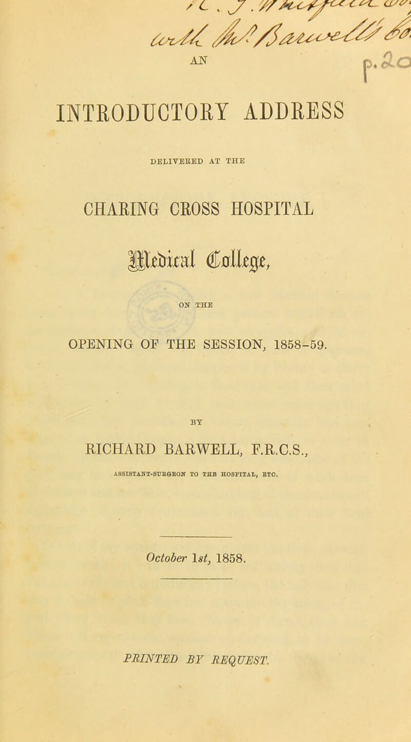 INTRODUCTORY ADDRESS DELIVERED AT THE CHARING CROSS HOSPITAL HDtriral College, ON THE OPENING OF THE SESSION, 1858-59. RICHARD BARWELL, F.R.C.S., ASSISTANT-SURGEON TO THE HOSPITAL, ETO. October 1st, 1858. PRINTED BY REQUEST.