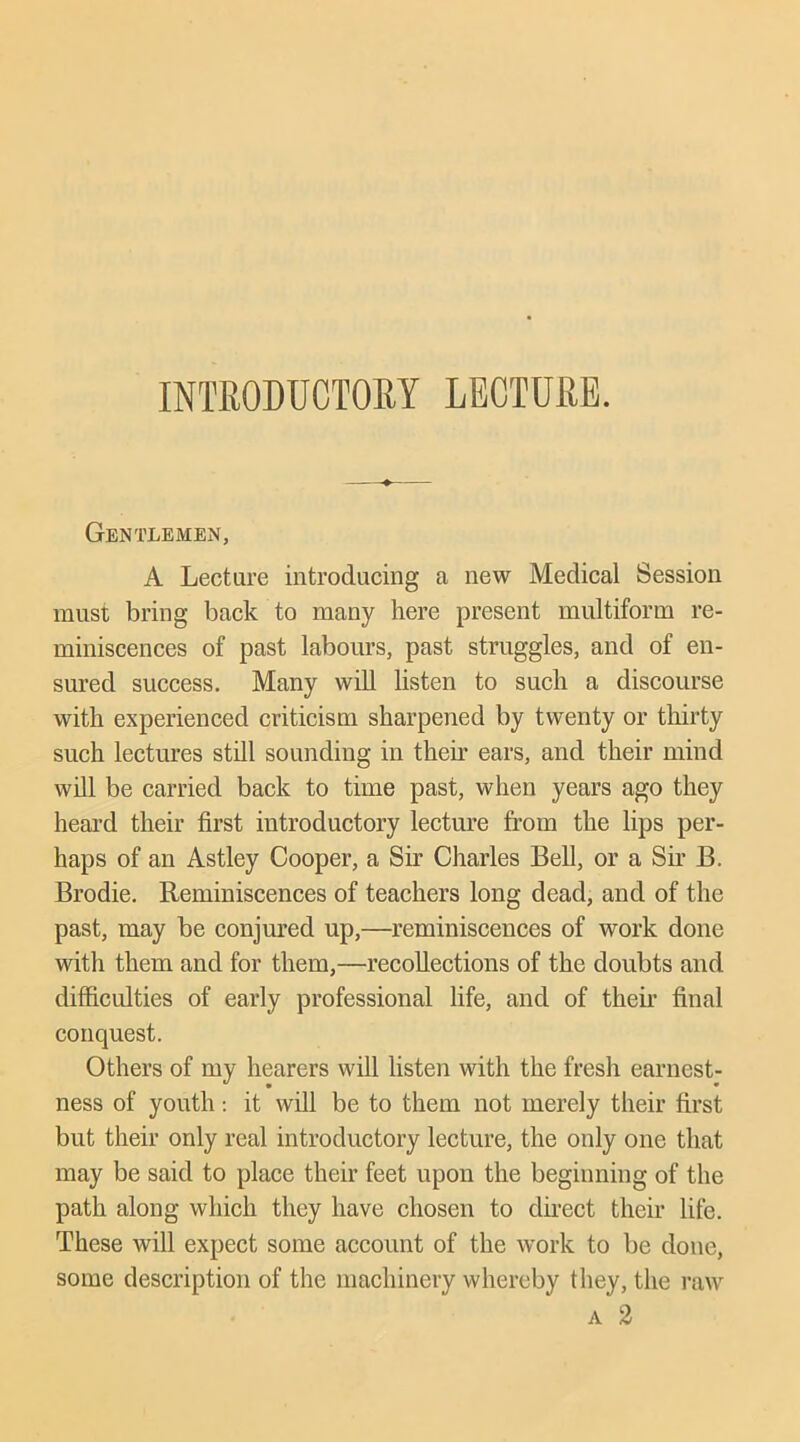 INTRODUCTORY LECTURE. Gentlemen, A Lecture introducing a new Medical Session must bring back to many here present multiform re- miniscences of past labours, past struggles, and of en- sured success. Many will listen to such a discourse with experienced criticism sharpened by twenty or thirty such lectures still sounding in their ears, and their mind will be carried back to time past, when years ago they heard their first introductory lecture from the lips per- haps of an Astley Cooper, a Sir Charles Bell, or a Sir B. Brodie. Reminiscences of teachers long dead, and of the past, may be conjured up,—reminiscences of work done with them and for them,—recollections of the doubts and difficulties of early professional life, and of their final conquest. Others of my hearers will listen with the fresh earnest- ness of youth: it will be to them not merely their first but their only real introductory lecture, the only one that may be said to place their feet upon the beginning of the path along which they have chosen to direct their life. These will expect some account of the work to be done, some description of the machinery whereby they, the raw a 2